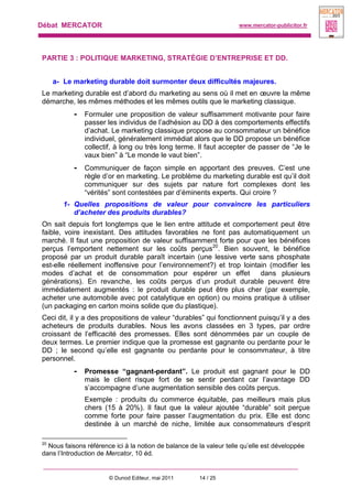 Débat MERCATOR www.mercator-publicitor.fr
© Dunod Editeur, mai 2011 14 / 25
PARTIE 3 : POLITIQUE MARKETING, STRATÉGIE D’ENTREPRISE ET DD.
a- Le marketing durable doit surmonter deux difficultés majeures.
Le marketing durable est d’abord du marketing au sens où il met en œuvre la même
démarche, les mêmes méthodes et les mêmes outils que le marketing classique.
- Formuler une proposition de valeur suffisamment motivante pour faire
passer les individus de l’adhésion au DD à des comportements effectifs
d’achat. Le marketing classique propose au consommateur un bénéfice
individuel, généralement immédiat alors que le DD propose un bénéfice
collectif, à long ou très long terme. Il faut accepter de passer de “Je le
vaux bien” à “Le monde le vaut bien”.
- Communiquer de façon simple en apportant des preuves. C’est une
règle d’or en marketing. Le problème du marketing durable est qu’il doit
communiquer sur des sujets par nature fort complexes dont les
“vérités” sont contestées par d’éminents experts. Qui croire ?
1- Quelles propositions de valeur pour convaincre les particuliers
d’acheter des produits durables?
On sait depuis fort longtemps que le lien entre attitude et comportement peut être
faible, voire inexistant. Des attitudes favorables ne font pas automatiquement un
marché. Il faut une proposition de valeur suffisamment forte pour que les bénéfices
perçus l’emportent nettement sur les coûts perçus20
. Bien souvent, le bénéfice
proposé par un produit durable paraît incertain (une lessive verte sans phosphate
est-elle réellement inoffensive pour l’environnement?) et trop lointain (modifier les
modes d’achat et de consommation pour espérer un effet dans plusieurs
générations). En revanche, les coûts perçus d’un produit durable peuvent être
immédiatement augmentés : le produit durable peut être plus cher (par exemple,
acheter une automobile avec pot catalytique en option) ou moins pratique à utiliser
(un packaging en carton moins solide que du plastique).
Ceci dit, il y a des propositions de valeur “durables” qui fonctionnent puisqu’il y a des
acheteurs de produits durables. Nous les avons classées en 3 types, par ordre
croissant de l’efficacité des promesses. Elles sont dénommées par un couple de
deux termes. Le premier indique que la promesse est gagnante ou perdante pour le
DD ; le second qu’elle est gagnante ou perdante pour le consommateur, à titre
personnel.
- Promesse “gagnant-perdant”. Le produit est gagnant pour le DD
mais le client risque fort de se sentir perdant car l’avantage DD
s’accompagne d’une augmentation sensible des coûts perçus.
Exemple : produits du commerce équitable, pas meilleurs mais plus
chers (15 à 20%). Il faut que la valeur ajoutée “durable” soit perçue
comme forte pour faire passer l’augmentation du prix. Elle est donc
destinée à un marché de niche, limitée aux consommateurs d’esprit
20
Nous faisons référence ici à la notion de balance de la valeur telle qu’elle est développée
dans l’Introduction de Mercator, 10 éd.
 