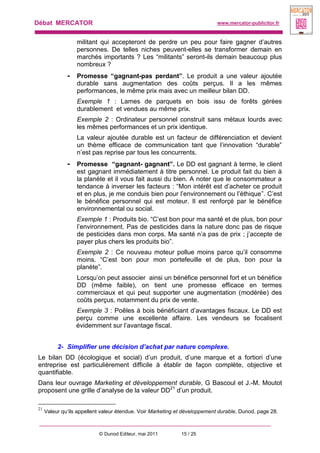Débat MERCATOR www.mercator-publicitor.fr
© Dunod Editeur, mai 2011 15 / 25
militant qui accepteront de perdre un peu pour faire gagner d’autres
personnes. De telles niches peuvent-elles se transformer demain en
marchés importants ? Les “militants” seront-ils demain beaucoup plus
nombreux ?
- Promesse “gagnant-pas perdant”. Le produit a une valeur ajoutée
durable sans augmentation des coûts perçus. Il a les mêmes
performances, le même prix mais avec un meilleur bilan DD.
Exemple 1 : Lames de parquets en bois issu de forêts gérées
durablement et vendues au même prix.
Exemple 2 : Ordinateur personnel construit sans métaux lourds avec
les mêmes performances et un prix identique.
La valeur ajoutée durable est un facteur de différenciation et devient
un thème efficace de communication tant que l’innovation “durable”
n’est pas reprise par tous les concurrents.
- Promesse “gagnant- gagnant”. Le DD est gagnant à terme, le client
est gagnant immédiatement à titre personnel. Le produit fait du bien à
la planète et il vous fait aussi du bien. A noter que le consommateur a
tendance à inverser les facteurs : “Mon intérêt est d’acheter ce produit
et en plus, je me conduis bien pour l’environnement ou l’éthique”. C’est
le bénéfice personnel qui est moteur. Il est renforçé par le bénéfice
environnemental ou social.
Exemple 1 : Produits bio. “C’est bon pour ma santé et de plus, bon pour
l’environnement. Pas de pesticides dans la nature donc pas de risque
de pesticides dans mon corps. Ma santé n’a pas de prix ; j’accepte de
payer plus chers les produits bio”.
Exemple 2 : Ce nouveau moteur pollue moins parce qu’il consomme
moins. “C’est bon pour mon portefeuille et de plus, bon pour la
planète”.
Lorsqu’on peut associer ainsi un bénéfice personnel fort et un bénéfice
DD (même faible), on tient une promesse efficace en termes
commerciaux et qui peut supporter une augmentation (modérée) des
coûts perçus, notamment du prix de vente.
Exemple 3 : Poêles à bois bénéficiant d’avantages fiscaux. Le DD est
perçu comme une excellente affaire. Les vendeurs se focalisent
évidemment sur l’avantage fiscal.
2- Simplifier une décision d’achat par nature complexe.
Le bilan DD (écologique et social) d’un produit, d’une marque et a fortiori d’une
entreprise est particulièrement difficile à établir de façon complète, objective et
quantifiable.
Dans leur ouvrage Marketing et développement durable, G Bascoul et J.-M. Moutot
proposent une grille d’analyse de la valeur DD21
d’un produit.
21
Valeur qu’ils appellent valeur étendue. Voir Marketing et développement durable, Dunod, page 28.
 