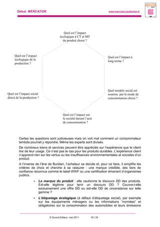 Débat MERCATOR www.mercator-publicitor.fr
© Dunod Editeur, mai 2011 16 / 25
Certes les questions sont judicieuses mais on voit mal comment un consommateur
lambda pourrait y répondre. Même les experts sont divisés.
De nombreux biens et services peuvent être appréciés sur l’expérience que le client
tire de leur usage. Ce n’est pas le cas pour les produits durables. L’expérience client
n’apprend rien sur les vertus ou les insuffisances environnementales et sociales d’un
produit.
A l’inverse de l’âne de Buridan, l’acheteur se decide et, pour ce faire, il simplifie les
critères de choix et cherche à se rassurer : une marque crédible, des tiers de
confiance reconnus comme le label WWF ou une certification émanant d’organismes
publics.
- La marque du produit : elle cautionne le discours DD des produits.
Est-elle légitime pour tenir un discours DD ? Couvre-t-elle
exclusivement une offre DD ou est-elle DD de circonstance sur telle
gamme ?
- L’étiquetage écologique (à défaut d’étiquetage social), par exemple
sur les équipements ménagers ou les informations “normées” et
obligatoires sur la consommation des automobiles et leurs émissions
Quel est l’impact
écologique à CT et MT
du produit choisi ?
Quel est l’impact à
long terme ?
Quel modèle social est
soutenu par le mode de
consommation choisi ?
Quel est l’impact
écologique de la
production ?
Quel est l’impact social
direct de la production ?
Quel est l’impact sur
la société durant l’acte
de consommation ?
 