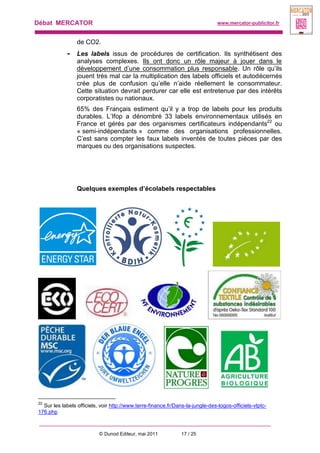 Débat MERCATOR www.mercator-publicitor.fr
© Dunod Editeur, mai 2011 17 / 25
de CO2.
- Les labels issus de procédures de certification. Ils synthétisent des
analyses complexes. Ils ont donc un rôle majeur à jouer dans le
développement d’une consommation plus responsable. Un rôle qu’ils
jouent très mal car la multiplication des labels officiels et autodécernés
crée plus de confusion qu’elle n’aide réellement le consommateur.
Cette situation devrait perdurer car elle est entretenue par des intérêts
corporatistes ou nationaux.
65% des Français estiment qu’il y a trop de labels pour les produits
durables. L’Ifop a dénombré 33 labels environnementaux utilisés en
France et gérés par des organismes certificateurs indépendants22
ou
« semi-indépendants » comme des organisations professionnelles.
C’est sans compter les faux labels inventés de toutes pièces par des
marques ou des organisations suspectes.
Quelques exemples d’écolabels respectables
22
Sur les labels officiels, voir http://www.terre-finance.fr/Dans-la-jungle-des-logos-officiels-vtptc-
176.php
 