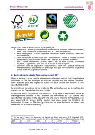 Débat MERCATOR www.mercator-publicitor.fr
© Dunod Editeur, mai 2011 18 / 25
De gauche à droite et de haut en bas, ligne après ligne :
- Energy star : agence gouvernementale américaine de protection de l’environnement ;
BDIH : label cosmétique ; Label officiel de l’UE ; Label européen bio ;
- EKO : bio pays bas ; Ecocert : organisme de contrôle ; Norme Française ; Oeko-Tex :
Ecolabel textile ;
- Label de la pêche durable ; Ange bleu : label allemand ; Nature et Progrès : tous les
ingrédients du produit doivent être bio ; AB : label bio le plus connu en France ;
- FSC : Forest Stewardship Council ; PEFC : issu de forêt durable ; Commerce
équitable, Cygne blanc : plus strict sur le bio que le label européen ;
- Demeter : label de l’agriculture biodynamique ; Point vert : produit contribuant
financièrement au programme eco emballage mais pas nécessairement recyclable !
Cercle de Moebius : produit recyclable.
b- Quelle stratégie adopter face au mouvement DD?
Chaque secteur, chaque marché, chaque entreprise peut prêter à des interprétations
différentes du DD. Les stratégies et tactiques peuvent être très variées. Toutefois,
cette diversité peut être organisée autour de deux visions des risques et des
opportunités du DD.
La première se caractérise par sa prudence. Elle se focalise plus sur la maîtrise des
risques que sur l’exploitation des opportunités.
La seconde vision s’appuie sur une conviction : il n’y a pas d’alternative à terme au
Développement Durable. Il faut analyser les contraintes du DD comme des
opportunités nouvelles, le DD pouvant être une source majeure d’innovations, non
pas seulement en termes d’offre produit mais dans toutes les fonctions de
l’entreprise. L’impact du DD doit s’appréhender sur toute la chaîne de valeur, pas
seulement sur le maillon marketing.23
23
Ce qui suit s’inspire très largement de l’article de Ram Nidumomu, C.K. Prahalad, M.R.
Rangaswami, “Why sustainability is now the key driver of innovation”, Harvard Business Review. Sept
2009. On peut accéder à cet article à l’adresse :
http://www.billsynnotandassociates.com.au/news/sustainability_the_key_driver_of_innovation.pdf
 