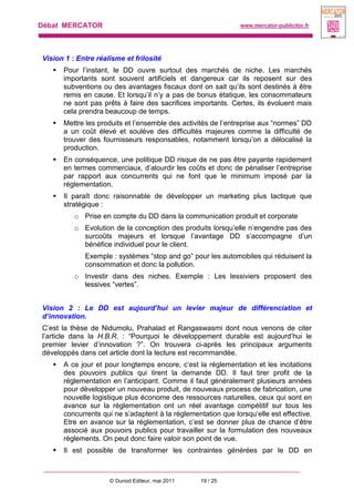 Débat MERCATOR www.mercator-publicitor.fr
© Dunod Editeur, mai 2011 19 / 25
Vision 1 : Entre réalisme et frilosité
 Pour l’instant, le DD ouvre surtout des marchés de niche. Les marchés
importants sont souvent artificiels et dangereux car ils reposent sur des
subventions ou des avantages fiscaux dont on sait qu’ils sont destinés à être
remis en cause. Et lorsqu’il n’y a pas de bonus étatique, les consommateurs
ne sont pas prêts à faire des sacrifices importants. Certes, ils évoluent mais
cela prendra beaucoup de temps.
 Mettre les produits et l’ensemble des activités de l’entreprise aux “normes” DD
a un coût élevé et soulève des difficultés majeures comme la difficulté de
trouver des fournisseurs responsables, notamment lorsqu’on a délocalisé la
production.
 En conséquence, une politique DD risque de ne pas être payante rapidement
en termes commerciaux, d’alourdir les coûts et donc de pénaliser l’entreprise
par rapport aux concurrents qui ne font que le minimum imposé par la
réglementation.
 Il paraît donc raisonnable de développer un marketing plus tactique que
stratégique :
o Prise en compte du DD dans la communication produit et corporate
o Evolution de la conception des produits lorsqu’elle n’engendre pas des
surcoûts majeurs et lorsque l’avantage DD s’accompagne d’un
bénéfice individuel pour le client.
Exemple : systèmes “stop and go” pour les automobiles qui réduisent la
consommation et donc la pollution.
o Investir dans des niches. Exemple : Les lessiviers proposent des
lessives “vertes”.
Vision 2 : Le DD est aujourd’hui un levier majeur de différenciation et
d’innovation.
C’est la thèse de Nidumolu, Prahalad et Rangaswasmi dont nous venons de citer
l’article dans la H.B.R. : “Pourquoi le développement durable est aujourd’hui le
premier levier d’innovation ?”. On trouvera ci-après les principaux arguments
développés dans cet article dont la lecture est recommandée.
 A ce jour et pour longtemps encore, c’est la réglementation et les incitations
des pouvoirs publics qui tirent la demande DD. Il faut tirer profit de la
réglementation en l’anticipant. Comme il faut généralement plusieurs années
pour développer un nouveau produit, de nouveaux process de fabrication, une
nouvelle logistique plus économe des ressources naturelles, ceux qui sont en
avance sur la réglementation ont un réel avantage compétitif sur tous les
concurrents qui ne s’adaptent à la réglementation que lorsqu’elle est effective.
Etre en avance sur la réglementation, c’est se donner plus de chance d’être
associé aux pouvoirs publics pour travailler sur la formulation des nouveaux
règlements. On peut donc faire valoir son point de vue.
 Il est possible de transformer les contraintes générées par le DD en
 