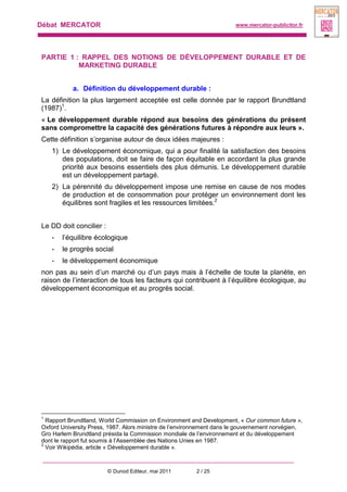 Débat MERCATOR www.mercator-publicitor.fr
© Dunod Editeur, mai 2011 2 / 25
PARTIE 1 : RAPPEL DES NOTIONS DE DÉVELOPPEMENT DURABLE ET DE
MARKETING DURABLE
a. Définition du développement durable :
La définition la plus largement acceptée est celle donnée par le rapport Brundtland
(1987)1
.
« Le développement durable répond aux besoins des générations du présent
sans compromettre la capacité des générations futures à répondre aux leurs ».
Cette définition s’organise autour de deux idées majeures :
1) Le développement économique, qui a pour finalité la satisfaction des besoins
des populations, doit se faire de façon équitable en accordant la plus grande
priorité aux besoins essentiels des plus démunis. Le développement durable
est un développement partagé.
2) La pérennité du développement impose une remise en cause de nos modes
de production et de consommation pour protéger un environnement dont les
équilibres sont fragiles et les ressources limitées.2
Le DD doit concilier :
- l’équilibre écologique
- le progrès social
- le développement économique
non pas au sein d’un marché ou d’un pays mais à l’échelle de toute la planète, en
raison de l’interaction de tous les facteurs qui contribuent à l’équilibre écologique, au
développement économique et au progrès social.
1
Rapport Brundtland, World Commission on Environment and Development, « Our common future »,
Oxford University Press, 1987. Alors ministre de l’environnement dans le gouvernement norvégien,
Gro Harlem Brundtland présida la Commission mondiale de l’environnement et du développement
dont le rapport fut soumis à l’Assemblée des Nations Unies en 1987.
2
Voir Wikipédia, article « Développement durable ».
 