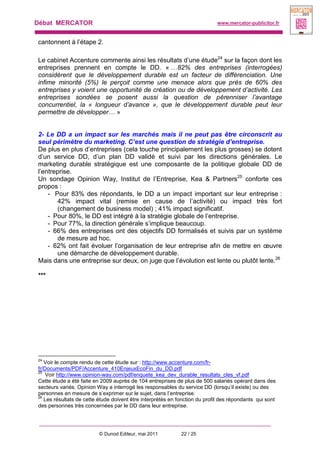 Débat MERCATOR www.mercator-publicitor.fr
© Dunod Editeur, mai 2011 22 / 25
cantonnent à l’étape 2.
Le cabinet Accenture commente ainsi les résultats d’une étude24
sur la façon dont les
entreprises prennent en compte le DD. « …82% des entreprises (interrogées)
considèrent que le développement durable est un facteur de différenciation. Une
infime minorité (5%) le perçoit comme une menace alors que près de 60% des
entreprises y voient une opportunité de création ou de développement d’activité. Les
entreprises sondées se posent aussi la question de pérenniser l’avantage
concurrentiel, la « longueur d’avance », que le développement durable peut leur
permettre de développer… »
2- Le DD a un impact sur les marchés mais il ne peut pas être circonscrit au
seul périmètre du marketing. C’est une question de stratégie d’entreprise.
De plus en plus d’entreprises (cela touche principalement les plus grosses) se dotent
d’un service DD, d’un plan DD validé et suivi par les directions générales. Le
marketing durable stratégique est une composante de la politique globale DD de
l’entreprise.
Un sondage Opinion Way, Institut de l’Entreprise, Kea & Partners25
conforte ces
propos :
- Pour 83% des répondants, le DD a un impact important sur leur entreprise :
42% impact vital (remise en cause de l’activité) ou impact très fort
(changement de business model) ; 41% impact significatif.
- Pour 80%, le DD est intégré à la stratégie globale de l’entreprise.
- Pour 77%, la direction générale s’implique beaucoup.
- 66% des entreprises ont des objectifs DD formalisés et suivis par un système
de mesure ad hoc.
- 62% ont fait évoluer l’organisation de leur entreprise afin de mettre en œuvre
une démarche de développement durable.
Mais dans une entreprise sur deux, on juge que l’évolution est lente ou plutôt lente.26
***
24
Voir le compte rendu de cette étude sur : http://www.accenture.com/fr-
fr/Documents/PDF/Accenture_410EnjeuxEcoFin_du_DD.pdf
25
Voir http://www.opinion-way.com/pdf/enquete_kea_dev_durable_resultats_cles_vf.pdf
Cette étude a été faite en 2009 auprès de 104 entreprises de plus de 500 salariés opérant dans des
secteurs variés. Opinion Way a interrogé les responsables du service DD (lorsqu’il existe) ou des
personnes en mesure de s’exprimer sur le sujet, dans l’entreprise.
26
Les résultats de cette étude doivent être interprétés en fonction du profil des répondants qui sont
des personnes très concernées par le DD dans leur entreprise.
 