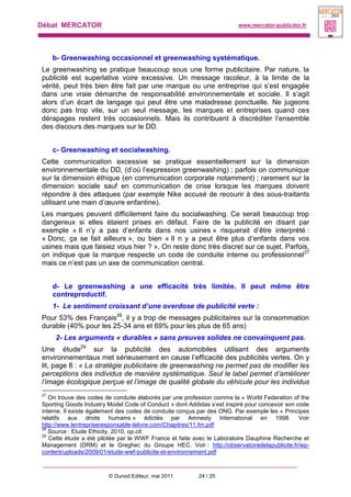 Débat MERCATOR www.mercator-publicitor.fr
© Dunod Editeur, mai 2011 24 / 25
b- Greenwashing occasionnel et greenwashing systématique.
Le greenwashing se pratique beaucoup sous une forme publicitaire. Par nature, la
publicité est superlative voire excessive. Un message racoleur, à la limite de la
vérité, peut très bien être fait par une marque ou une entreprise qui s’est engagée
dans une vraie démarche de responsabilité environnementale et sociale. Il s’agit
alors d’un écart de langage qui peut être une maladresse ponctuelle. Ne jugeons
donc pas trop vite, sur un seul message, les marques et entreprises quand ces
dérapages restent très occasionnels. Mais ils contribuent à discréditer l’ensemble
des discours des marques sur le DD.
c- Greenwashing et socialwashing.
Cette communication excessive se pratique essentiellement sur la dimension
environnementale du DD, (d’où l’expression greenwashing) ; parfois on communique
sur la dimension éthique (en communication corporate notamment) ; rarement sur la
dimension sociale sauf en communication de crise lorsque les marques doivent
répondre à des attaques (par exemple Nike accusé de recourir à des sous-traitants
utilisant une main d’œuvre enfantine).
Les marques peuvent difficilement faire du socialwashing. Ce serait beaucoup trop
dangereux si elles étaient prises en défaut. Faire de la publicité en disant par
exemple « Il n’y a pas d’enfants dans nos usines » risquerait d’être interprété :
« Donc, ça se fait ailleurs », ou bien « Il n y a peut être plus d’enfants dans vos
usines mais que faisiez vous hier ? ». On reste donc très discret sur ce sujet. Parfois,
on indique que la marque respecte un code de conduite interne ou professionnel27
mais ce n’est pas un axe de communication central.
d- Le greenwashing a une efficacité très limitée. Il peut même être
contreproductif.
1- Le sentiment croissant d’une overdose de publicité verte :
Pour 53% des Français28
, il y a trop de messages publicitaires sur la consommation
durable (40% pour les 25-34 ans et 69% pour les plus de 65 ans)
2- Les arguments « durables » sans preuves solides ne convainquent pas.
Une étude29
sur la publicité des automobiles utilisant des arguments
environnementaux met sérieusement en cause l’efficacité des publicités vertes. On y
lit, page 8 : « La stratégie publicitaire de greenwashing ne permet pas de modifier les
perceptions des individus de manière systématique. Seul le label permet d’améliorer
l’image écologique perçue et l’image de qualité globale du véhicule pour les individus
27
On trouve des codes de conduite élaborés par une profession comme la « World Federation of the
Sporting Goods Industry Model Code of Conduct » dont Addidas s’est inspiré pour concevoir son code
interne. Il existe également des codes de conduite conçus par des ONG. Par exemple les « Principes
relatifs aux droits humains » édictés par Amnesty International en 1998. Voir
http://www.lentrepriseresponsable-lelivre.com/Chapitres/11.fm.pdf
28
Source : Etude Ethicity, 2010, op.cit.
29
Cette étude a été pilotée par le WWF France et faite avec le Laboratoire Dauphine Recherche et
Management (DRM) et le Greghec du Groupe HEC. Voir : http://observatoiredelapublicite.fr/wp-
content/uploads/2009/01/etude-wwf-publicite-et-environnement.pdf
 