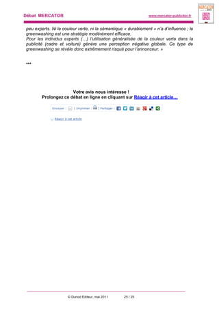 Débat MERCATOR www.mercator-publicitor.fr
© Dunod Editeur, mai 2011 25 / 25
peu experts. Ni la couleur verte, ni la sémantique « durablement » n’a d’influence ; le
greenwashing est une stratégie modérément efficace.
Pour les individus experts (…) l’utilisation généralisée de la couleur verte dans la
publicité (cadre et voiture) génère une perception négative globale. Ce type de
greenwashing se révèle donc extrêmement risqué pour l’annonceur. »
***
Votre avis nous intéresse !
Prolongez ce débat en ligne en cliquant sur Réagir à cet article…
 