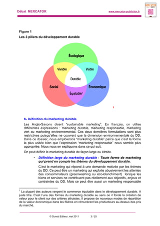 Débat MERCATOR www.mercator-publicitor.fr
© Dunod Editeur, mai 2011 3 / 25
Figure 1
Les 3 piliers du développement durable
3
b- Définition du marketing durable
Les Anglo-Saxons disent “sustainable marketing”. En français, on utilise
différentes expressions : marketing durable, marketing responsable, marketing
vert ou marketing environnemental. Ces deux dernières formulations sont plus
restrictives puisqu’elles ne couvrent que la dimension environnementale du DD.
Dans ce dossier, nous emploierons “marketing durable” parce que c’est la forme
la plus usitée bien que l’expression “marketing responsable” nous semble plus
appropriée. Nous nous en expliquons dans ce qui suit.
On peut définir le marketing durable de façon large ou étroite.
- Définition large du marketing durable : Toute forme de marketing
qui prend en compte les thèmes du développement durable.
C’est le marketing qui répond à une demande motivée par les thèmes
du DD. Ce peut être un marketing qui exploite abusivement les attentes
des consommateurs (greenwashing ou éco-blanchiment) lorsque les
biens et services ne contribuent pas réellement aux objectifs, enjeux et
contraintes du DD. Mais ce peut être aussi un marketing responsable
3
La plupart des auteurs rangent le commerce équitable dans le développement durable. A
juste titre. C’est l’une des formes du marketing durable au sens où il fonde la création de
valeur pour le client sur des critères altruistes. Il propose de nouveaux modes de répartition
de la valeur économique dans les filières en rémunérant les producteurs au-dessus des prix
du marché.
 
