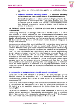 Débat MERCATOR www.mercator-publicitor.fr
© Dunod Editeur, mai 2011 4 / 25
qui propose une offre repensée pour apporter une contribution réelle au
DD.
- Définition étroite du marketing durable : Les politiques marketing
qui apportent une contribution réelle au développement durable.
Dans cette acception, on ne retient que le marketing responsable : éco-
responsable et socio-responsable. C’est cette définition que nous
adopterons dans ce dossier. Pour marquer que le greenwashing doit
être distingué nettement du marketing durable, nous le traitons en
annexe de ce dossier.
Le marketing durable organise la rencontre entre une offre et une demande
responsables.
Le marketing durable est une stratégie d’influence du marché qui crée de la valeur
pour l’acheteur en l’incitant à modifier ses choix et ses modes de consommation pour
apporter sa contribution à l’équilibre écologique et social de la planète. Le marketing
durable crée de la valeur économique pour l’entreprise en transformant la sensibilité
DD du marché en une demande solvable et en donnant du sens à l’image de la
marque et de l’entreprise.
Le marketing durable se définit par son utilité au DD. Il repose donc sur un jugement
de valeur dont on conviendra qu’il n’est pas toujours aisé à formuler. Tout ce qui
utilise les thèmes du DD et qui n’est pas foncièrement mensonger est-il du marketing
durable ? Qui est légitime pour décider que telle action marketing est responsable ou
non ? Les gens de marketing, par nature tournés vers le marché, sont tentés de
prendre les consommateurs comme arbitres mais le succès commercial d’un produit
ou d’une marque durables est-il un brevet de contribution réelle à l’équilibre
écologique et social de la planète ? Ainsi la Prius, modèle hybride de Toyota, est un
succès avéré. Elle est perçue par le marché comme emblématique de la politique
que peut mener une entreprise en faveur de l’environnement. Mais, dans le même
temps, nombreux sont les experts qui critiquent le bilan écologique de ce modèle en
raison des effets négatifs de la production et du recyclage des batteries ou de la
pollution considérable engendrée par la production d’électricité lorsqu’elle se fait à
partir du charbon.
c- Le marketing et le développement durable sont-ils compatibles?
Le développement durable a besoin de la contribution des entreprises pour qu’elles
adaptent leur offre aux exigences du DD. Le DD a besoin du marché pour que les
consommateurs adaptent leurs achats et leurs modes de consommation aux
exigences du DD.
Donc, le DD a besoin du marketing durable pour développer une offre responsable et
la commercialiser. Au plan des principes, il n’y a pas antinomie entre marketing et
DD mais il y a des suspicions tenaces et des limites réelles dans le couple
marketing-DD.
Les suspicions tiennent au caractère manipulatoire, idéologique et immoral qu’on
attribue souvent au marketing. Ces questions ont été étudiées dans un précédent
débat : “Le marketing est-il manipulatoire, idéologique et immoral ?”, débat auquel
nous renvoyons le lecteur. Nous serons donc succincts sur ce sujet.
 