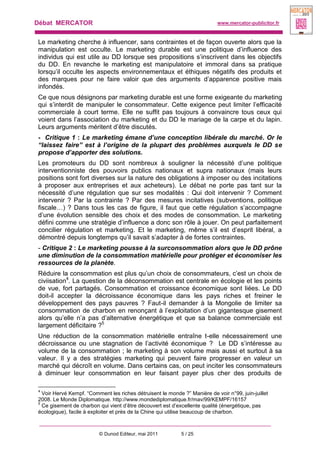 Débat MERCATOR www.mercator-publicitor.fr
© Dunod Editeur, mai 2011 5 / 25
Le marketing cherche à influencer, sans contraintes et de façon ouverte alors que la
manipulation est occulte. Le marketing durable est une politique d’influence des
individus qui est utile au DD lorsque ses propositions s’inscrivent dans les objectifs
du DD. En revanche le marketing est manipulatoire et immoral dans sa pratique
lorsqu’il occulte les aspects environnementaux et éthiques négatifs des produits et
des marques pour ne faire valoir que des arguments d’apparence positive mais
infondés.
Ce que nous désignons par marketing durable est une forme exigeante du marketing
qui s’interdit de manipuler le consommateur. Cette exigence peut limiter l’efficacité
commerciale à court terme. Elle ne suffit pas toujours à convaincre tous ceux qui
voient dans l’association du marketing et du DD le mariage de la carpe et du lapin.
Leurs arguments méritent d’être discutés.
- Critique 1 : Le marketing émane d’une conception libérale du marché. Or le
“laissez faire” est à l’origine de la plupart des problèmes auxquels le DD se
propose d’apporter des solutions.
Les promoteurs du DD sont nombreux à souligner la nécessité d’une politique
interventionniste des pouvoirs publics nationaux et supra nationaux (mais leurs
positions sont fort diverses sur la nature des obligations à imposer ou des incitations
à proposer aux entreprises et aux acheteurs). Le débat ne porte pas tant sur la
nécessité d’une régulation que sur ses modalités : Qui doit intervenir ? Comment
intervenir ? Par la contrainte ? Par des mesures incitatives (subventions, politique
fiscale…) ? Dans tous les cas de figure, il faut que cette régulation s’accompagne
d’une évolution sensible des choix et des modes de consommation. Le marketing
défini comme une stratégie d’influence a donc son rôle à jouer. On peut parfaitement
concilier régulation et marketing. Et le marketing, même s’il est d’esprit libéral, a
démontré depuis longtemps qu’il savait s’adapter à de fortes contraintes.
- Critique 2 : Le marketing pousse à la surconsommation alors que le DD prône
une diminution de la consommation matérielle pour protéger et économiser les
ressources de la planète.
Réduire la consommation est plus qu’un choix de consommateurs, c’est un choix de
civiisation4
. La question de la déconsommation est centrale en écologie et les points
de vue, fort partagés. Consommation et croissance économique sont liées. Le DD
doit-il accepter la décroissance économique dans les pays riches et freiner le
développement des pays pauvres ? Faut-il demander à la Mongolie de limiter sa
consommation de charbon en renonçant à l’exploitation d’un gigantesque gisement
alors qu’elle n’a pas d’alternative énergétique et que sa balance commerciale est
largement déficitaire ?5
Une réduction de la consommation matérielle entraîne t-elle nécessairement une
décroissance ou une stagnation de l’activité économique ? Le DD s’intéresse au
volume de la consommation ; le marketing à son volume mais aussi et surtout à sa
valeur. Il y a des stratégies marketing qui peuvent faire progresser en valeur un
marché qui décroît en volume. Dans certains cas, on peut inciter les consommateurs
à diminuer leur consommation en leur faisant payer plus cher des produits de
4
Voir Hervé Kempf. “Comment les riches détruisent le monde ?” Manière de voir n°99, juin-juillet
2008. Le Monde Diplomatique. http://www.mondediplomatique.fr/mav/99/KEMPF/16157
5
Ce gisement de charbon qui vient d’être découvert est d’excellente qualité (énergétique, pas
écologique), facile à exploiter et près de la Chine qui utilise beaucoup de charbon.
 