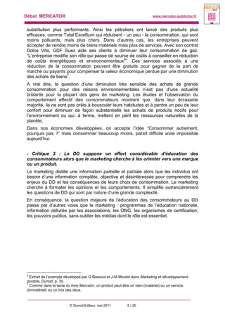 Débat MERCATOR www.mercator-publicitor.fr
© Dunod Editeur, mai 2011 6 / 25
substitution plus performants. Ainsi les pétroliers ont lancé des produits plus
efficaces, comme Total Excellium qui réduisent - un peu - la consommation, qui sont
moins polluants, mais plus chers. Dans d’autres cas, les entreprises peuvent
accepter de vendre moins de biens matériels mais plus de services. Avec son contrat
Dolce Vita, GDF Suez aide ses clients à diminuer leur consommation de gaz.
“L’entreprise modifie son rôle qui passe de source de coûts à conseiller en réduction
de coûts énergétiques et environnementaux6
”. Ces services associés à une
réduction de la consommation peuvent être gratuits pour gagner de la part de
marché ou payants pour compenser la valeur économique perdue par une diminution
des achats de biens7
.
A vrai dire, la question d’une diminution très sensible des achats de grande
consommation pour des raisons environnementales n’est pas d’une actualité
brûlante pour la plupart des gens de marketing. Les études et l’observation du
comportement effectif des consommateurs montrent que, dans leur écrasante
majorité, ils ne sont pas prêts à bousculer leurs habitudes et à perdre un peu de leur
confort pour diminuer de façon substantielle les achats de produits nocifs pour
l’environnement ou qui, à terme, mettent en péril les ressources naturelles de la
planète.
Dans nos économies développées, on accepte l’idée “Consommer autrement,
pourquoi pas ?” mais consommer beaucoup moins, paraît difficile voire impossible
aujourd’hui.
- Critique 3 : Le DD suppose un effort considérable d’éducation des
consommateurs alors que le marketing cherche à les orienter vers une marque
ou un produit.
Le marketing distille une information partielle et partiale alors que les individus ont
besoin d’une information complète, objective et désintéressée pour comprendre les
enjeux du DD et les conséquences de leurs choix de consommation. Le marketing
cherche à formater les opinions et les comportements. Il simplifie outrancièrement
les questions de DD qui sont par nature d’une grande complexité.
En conséquence, la question majeure de l’éducation des consommateurs au DD
passe par d’autres voies que le marketing : programmes de l’éducation nationale,
information délivrée par les associations, les ONG, les organismes de certification,
les pouvoirs publics, sans oublier les médias dont le rôle est essentiel.
6
Extrait de l’exemple développé par G Bascoul et J-M Moutot dans Marketing et développement
durable, Dunod, p. 30.
7
Comme dans le texte du livre Mercator, un produit peut être un bien (matériel) ou un service
(immatériel) ou un mix des deux.
 