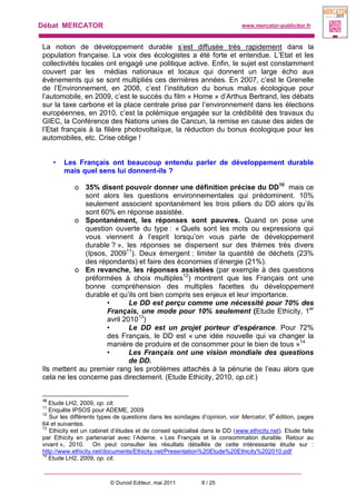 Débat MERCATOR www.mercator-publicitor.fr
© Dunod Editeur, mai 2011 8 / 25
La notion de développement durable s’est diffusée très rapidement dans la
population française. La voix des écologistes a été forte et entendue. L’Etat et les
collectivités locales ont engagé une politique active. Enfin, le sujet est constamment
couvert par les médias nationaux et locaux qui donnent un large écho aux
évènements qui se sont multipliés ces dernières années. En 2007, c’est le Grenelle
de l’Environnement, en 2008, c’est l’institution du bonus malus écologique pour
l’automobile, en 2009, c’est le succès du film « Home » d’Arthus Bertrand, les débats
sur la taxe carbone et la place centrale prise par l’environnement dans les élections
européennes, en 2010, c’est la polémique engagée sur la crédibilité des travaux du
GIEC, la Conférence des Nations unies de Cancun, la remise en cause des aides de
l’Etat français à la filière photovoltaïque, la réduction du bonus écologique pour les
automobiles, etc. Crise oblige !
• Les Français ont beaucoup entendu parler de développement durable
mais quel sens lui donnent-ils ?
o 35% disent pouvoir donner une définition précise du DD10
mais ce
sont alors les questions environnementales qui prédominent. 10%
seulement associent spontanément les trois piliers du DD alors qu’ils
sont 60% en réponse assistée.
o Spontanément, les réponses sont pauvres. Quand on pose une
question ouverte du type : « Quels sont les mots ou expressions qui
vous viennent à l’esprit lorsqu’on vous parle de développement
durable ? », les réponses se dispersent sur des thèmes très divers
(Ipsos, 200911
). Deux émergent : limiter la quantité de déchets (23%
des répondants) et faire des économies d’énergie (21%).
o En revanche, les réponses assistées (par exemple à des questions
préformées à choix multiples12
) montrent que les Français ont une
bonne compréhension des multiples facettes du développement
durable et qu’ils ont bien compris ses enjeux et leur importance.
• Le DD est perçu comme une nécessité pour 70% des
Français, une mode pour 10% seulement (Etude Ethicity, 1er
avril 201013
)
• Le DD est un projet porteur d’espérance. Pour 72%
des Français, le DD est « une idée nouvelle qui va changer la
manière de produire et de consommer pour le bien de tous »14
• Les Français ont une vision mondiale des questions
de DD.
Ils mettent au premier rang les problèmes attachés à la pénurie de l’eau alors que
cela ne les concerne pas directement. (Etude Ethicity, 2010, op.cit.)
10
Etude LH2, 2009, op. cit.
11
Enquête IPSOS pour ADEME, 2009
12
Sur les différents types de questions dans les sondages d’opinion, voir Mercator, 9
e
édition, pages
64 et suivantes.
13
Ethicity est un cabinet d’études et de conseil spécialisé dans le DD (www.ethicity.net). Etude faite
par Ethicity en partenariat avec l’Ademe. « Les Français et la consommation durable. Retour au
vivant », 2010. On peut consulter les résultats détaillés de cette intéressante étude sur :
http://www.ethicity.net/documents/Ethicity.net/Presentation%20Etude%20Ethicity%202010.pdf
14
Etude LH2, 2009, op. cit.
 