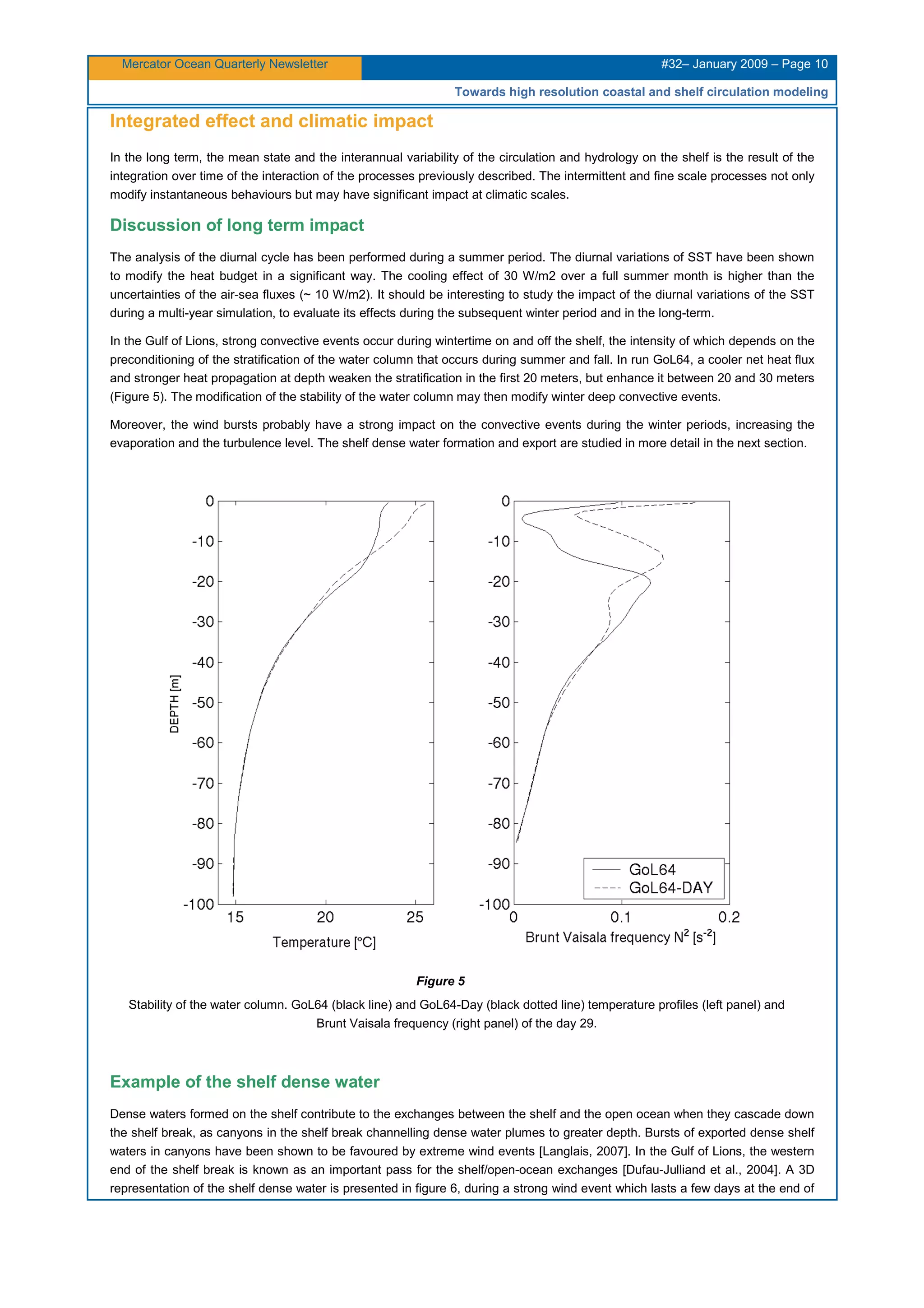 Mercator Ocean Quarterly Newsletter #32– January 2009 – Page 10
Towards high resolution coastal and shelf circulation modeling
Integrated effect and climatic impact
In the long term, the mean state and the interannual variability of the circulation and hydrology on the shelf is the result of the
integration over time of the interaction of the processes previously described. The intermittent and fine scale processes not only
modify instantaneous behaviours but may have significant impact at climatic scales.
Discussion of long term impact
The analysis of the diurnal cycle has been performed during a summer period. The diurnal variations of SST have been shown
to modify the heat budget in a significant way. The cooling effect of 30 W/m2 over a full summer month is higher than the
uncertainties of the air-sea fluxes (~ 10 W/m2). It should be interesting to study the impact of the diurnal variations of the SST
during a multi-year simulation, to evaluate its effects during the subsequent winter period and in the long-term.
In the Gulf of Lions, strong convective events occur during wintertime on and off the shelf, the intensity of which depends on the
preconditioning of the stratification of the water column that occurs during summer and fall. In run GoL64, a cooler net heat flux
and stronger heat propagation at depth weaken the stratification in the first 20 meters, but enhance it between 20 and 30 meters
(Figure 5). The modification of the stability of the water column may then modify winter deep convective events.
Moreover, the wind bursts probably have a strong impact on the convective events during the winter periods, increasing the
evaporation and the turbulence level. The shelf dense water formation and export are studied in more detail in the next section.
Figure 5
Stability of the water column. GoL64 (black line) and GoL64-Day (black dotted line) temperature profiles (left panel) and
Brunt Vaisala frequency (right panel) of the day 29.
Example of the shelf dense water
Dense waters formed on the shelf contribute to the exchanges between the shelf and the open ocean when they cascade down
the shelf break, as canyons in the shelf break channelling dense water plumes to greater depth. Bursts of exported dense shelf
waters in canyons have been shown to be favoured by extreme wind events [Langlais, 2007]. In the Gulf of Lions, the western
end of the shelf break is known as an important pass for the shelf/open-ocean exchanges [Dufau-Julliand et al., 2004]. A 3D
representation of the shelf dense water is presented in figure 6, during a strong wind event which lasts a few days at the end of
 