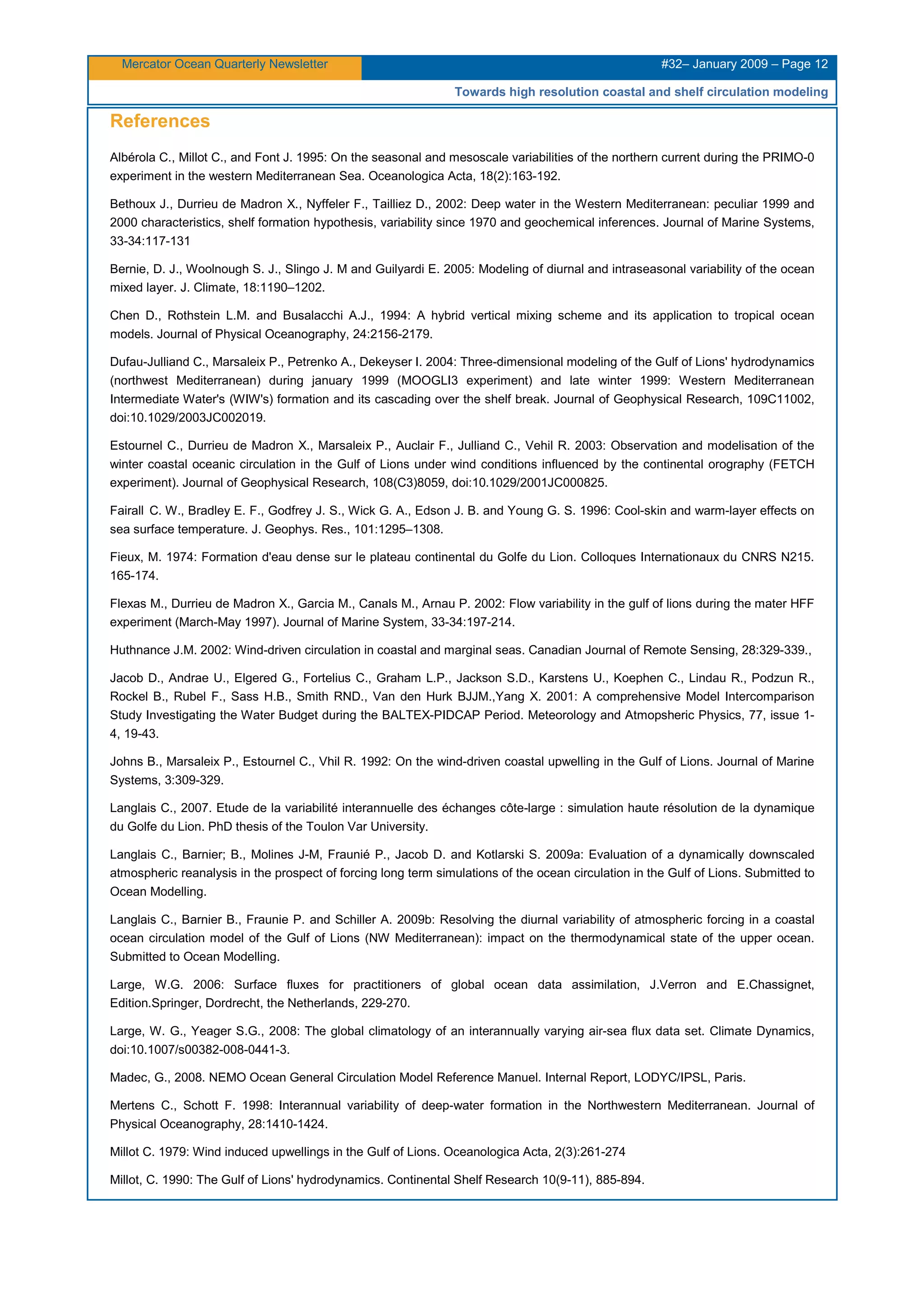 Mercator Ocean Quarterly Newsletter #32– January 2009 – Page 12
Towards high resolution coastal and shelf circulation modeling
References
Albérola C., Millot C., and Font J. 1995: On the seasonal and mesoscale variabilities of the northern current during the PRIMO-0
experiment in the western Mediterranean Sea. Oceanologica Acta, 18(2):163-192.
Bethoux J., Durrieu de Madron X., Nyffeler F., Tailliez D., 2002: Deep water in the Western Mediterranean: peculiar 1999 and
2000 characteristics, shelf formation hypothesis, variability since 1970 and geochemical inferences. Journal of Marine Systems,
33-34:117-131
Bernie, D. J., Woolnough S. J., Slingo J. M and Guilyardi E. 2005: Modeling of diurnal and intraseasonal variability of the ocean
mixed layer. J. Climate, 18:1190–1202.
Chen D., Rothstein L.M. and Busalacchi A.J., 1994: A hybrid vertical mixing scheme and its application to tropical ocean
models. Journal of Physical Oceanography, 24:2156-2179.
Dufau-Julliand C., Marsaleix P., Petrenko A., Dekeyser I. 2004: Three-dimensional modeling of the Gulf of Lions' hydrodynamics
(northwest Mediterranean) during january 1999 (MOOGLI3 experiment) and late winter 1999: Western Mediterranean
Intermediate Water's (WIW's) formation and its cascading over the shelf break. Journal of Geophysical Research, 109C11002,
doi:10.1029/2003JC002019.
Estournel C., Durrieu de Madron X., Marsaleix P., Auclair F., Julliand C., Vehil R. 2003: Observation and modelisation of the
winter coastal oceanic circulation in the Gulf of Lions under wind conditions influenced by the continental orography (FETCH
experiment). Journal of Geophysical Research, 108(C3)8059, doi:10.1029/2001JC000825.
Fairall C. W., Bradley E. F., Godfrey J. S., Wick G. A., Edson J. B. and Young G. S. 1996: Cool-skin and warm-layer effects on
sea surface temperature. J. Geophys. Res., 101:1295–1308.
Fieux, M. 1974: Formation d'eau dense sur le plateau continental du Golfe du Lion. Colloques Internationaux du CNRS N215.
165-174.
Flexas M., Durrieu de Madron X., Garcia M., Canals M., Arnau P. 2002: Flow variability in the gulf of lions during the mater HFF
experiment (March-May 1997). Journal of Marine System, 33-34:197-214.
Huthnance J.M. 2002: Wind-driven circulation in coastal and marginal seas. Canadian Journal of Remote Sensing, 28:329-339.,
Jacob D., Andrae U., Elgered G., Fortelius C., Graham L.P., Jackson S.D., Karstens U., Koephen C., Lindau R., Podzun R.,
Rockel B., Rubel F., Sass H.B., Smith RND., Van den Hurk BJJM.,Yang X. 2001: A comprehensive Model Intercomparison
Study Investigating the Water Budget during the BALTEX-PIDCAP Period. Meteorology and Atmopsheric Physics, 77, issue 1-
4, 19-43.
Johns B., Marsaleix P., Estournel C., Vhil R. 1992: On the wind-driven coastal upwelling in the Gulf of Lions. Journal of Marine
Systems, 3:309-329.
Langlais C., 2007. Etude de la variabilité interannuelle des échanges côte-large : simulation haute résolution de la dynamique
du Golfe du Lion. PhD thesis of the Toulon Var University.
Langlais C., Barnier; B., Molines J-M, Fraunié P., Jacob D. and Kotlarski S. 2009a: Evaluation of a dynamically downscaled
atmospheric reanalysis in the prospect of forcing long term simulations of the ocean circulation in the Gulf of Lions. Submitted to
Ocean Modelling.
Langlais C., Barnier B., Fraunie P. and Schiller A. 2009b: Resolving the diurnal variability of atmospheric forcing in a coastal
ocean circulation model of the Gulf of Lions (NW Mediterranean): impact on the thermodynamical state of the upper ocean.
Submitted to Ocean Modelling.
Large, W.G. 2006: Surface fluxes for practitioners of global ocean data assimilation, J.Verron and E.Chassignet,
Edition.Springer, Dordrecht, the Netherlands, 229-270.
Large, W. G., Yeager S.G., 2008: The global climatology of an interannually varying air-sea flux data set. Climate Dynamics,
doi:10.1007/s00382-008-0441-3.
Madec, G., 2008. NEMO Ocean General Circulation Model Reference Manuel. Internal Report, LODYC/IPSL, Paris.
Mertens C., Schott F. 1998: Interannual variability of deep-water formation in the Northwestern Mediterranean. Journal of
Physical Oceanography, 28:1410-1424.
Millot C. 1979: Wind induced upwellings in the Gulf of Lions. Oceanologica Acta, 2(3):261-274
Millot, C. 1990: The Gulf of Lions' hydrodynamics. Continental Shelf Research 10(9-11), 885-894.
 