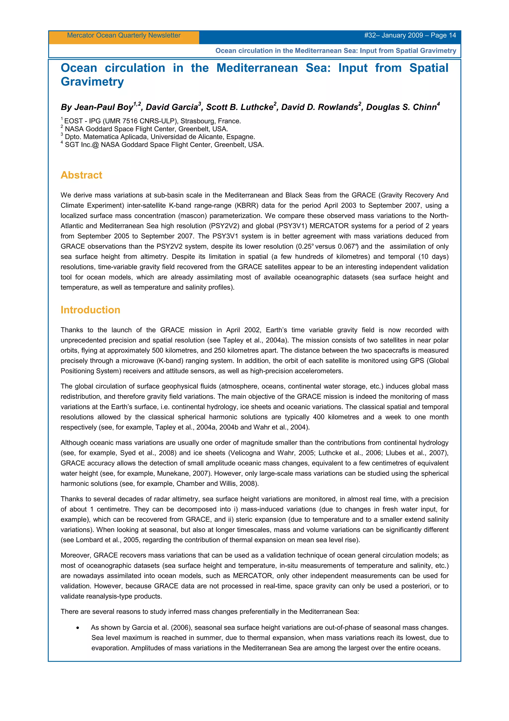 Mercator Ocean Quarterly Newsletter #32– January 2009 – Page 14
Ocean circulation in the Mediterranean Sea: Input from Spatial Gravimetry
Ocean circulation in the Mediterranean Sea: Input from Spatial
Gravimetry
By Jean-Paul Boy
1,2
, David Garcia
3
, Scott B. Luthcke
2
, David D. Rowlands
2
, Douglas S. Chinn
4
1
EOST - IPG (UMR 7516 CNRS-ULP), Strasbourg, France.
2
NASA Goddard Space Flight Center, Greenbelt, USA.
3
Dpto. Matematica Aplicada, Universidad de Alicante, Espagne.
4
SGT Inc.@ NASA Goddard Space Flight Center, Greenbelt, USA.
Abstract
We derive mass variations at sub-basin scale in the Mediterranean and Black Seas from the GRACE (Gravity Recovery And
Climate Experiment) inter-satellite K-band range-range (KBRR) data for the period April 2003 to September 2007, using a
localized surface mass concentration (mascon) parameterization. We compare these observed mass variations to the North-
Atlantic and Mediterranean Sea high resolution (PSY2V2) and global (PSY3V1) MERCATOR systems for a period of 2 years
from September 2005 to September 2007. The PSY3V1 system is in better agreement with mass variations deduced from
GRACE observations than the PSY2V2 system, despite its lower resolution (0.25° versus 0.067°) and the assimilation of only
sea surface height from altimetry. Despite its limitation in spatial (a few hundreds of kilometres) and temporal (10 days)
resolutions, time-variable gravity field recovered from the GRACE satellites appear to be an interesting independent validation
tool for ocean models, which are already assimilating most of available oceanographic datasets (sea surface height and
temperature, as well as temperature and salinity profiles).
Introduction
Thanks to the launch of the GRACE mission in April 2002, Earth’s time variable gravity field is now recorded with
unprecedented precision and spatial resolution (see Tapley et al., 2004a). The mission consists of two satellites in near polar
orbits, flying at approximately 500 kilometres, and 250 kilometres apart. The distance between the two spacecrafts is measured
precisely through a microwave (K-band) ranging system. In addition, the orbit of each satellite is monitored using GPS (Global
Positioning System) receivers and attitude sensors, as well as high-precision accelerometers.
The global circulation of surface geophysical fluids (atmosphere, oceans, continental water storage, etc.) induces global mass
redistribution, and therefore gravity field variations. The main objective of the GRACE mission is indeed the monitoring of mass
variations at the Earth’s surface, i.e. continental hydrology, ice sheets and oceanic variations. The classical spatial and temporal
resolutions allowed by the classical spherical harmonic solutions are typically 400 kilometres and a week to one month
respectively (see, for example, Tapley et al., 2004a, 2004b and Wahr et al., 2004).
Although oceanic mass variations are usually one order of magnitude smaller than the contributions from continental hydrology
(see, for example, Syed et al., 2008) and ice sheets (Velicogna and Wahr, 2005; Luthcke et al., 2006; Llubes et al., 2007),
GRACE accuracy allows the detection of small amplitude oceanic mass changes, equivalent to a few centimetres of equivalent
water height (see, for example, Munekane, 2007). However, only large-scale mass variations can be studied using the spherical
harmonic solutions (see, for example, Chamber and Willis, 2008).
Thanks to several decades of radar altimetry, sea surface height variations are monitored, in almost real time, with a precision
of about 1 centimetre. They can be decomposed into i) mass-induced variations (due to changes in fresh water input, for
example), which can be recovered from GRACE, and ii) steric expansion (due to temperature and to a smaller extend salinity
variations). When looking at seasonal, but also at longer timescales, mass and volume variations can be significantly different
(see Lombard et al., 2005, regarding the contribution of thermal expansion on mean sea level rise).
Moreover, GRACE recovers mass variations that can be used as a validation technique of ocean general circulation models; as
most of oceanographic datasets (sea surface height and temperature, in-situ measurements of temperature and salinity, etc.)
are nowadays assimilated into ocean models, such as MERCATOR, only other independent measurements can be used for
validation. However, because GRACE data are not processed in real-time, space gravity can only be used a posteriori, or to
validate reanalysis-type products.
There are several reasons to study inferred mass changes preferentially in the Mediterranean Sea:
• As shown by Garcia et al. (2006), seasonal sea surface height variations are out-of-phase of seasonal mass changes.
Sea level maximum is reached in summer, due to thermal expansion, when mass variations reach its lowest, due to
evaporation. Amplitudes of mass variations in the Mediterranean Sea are among the largest over the entire oceans.
 