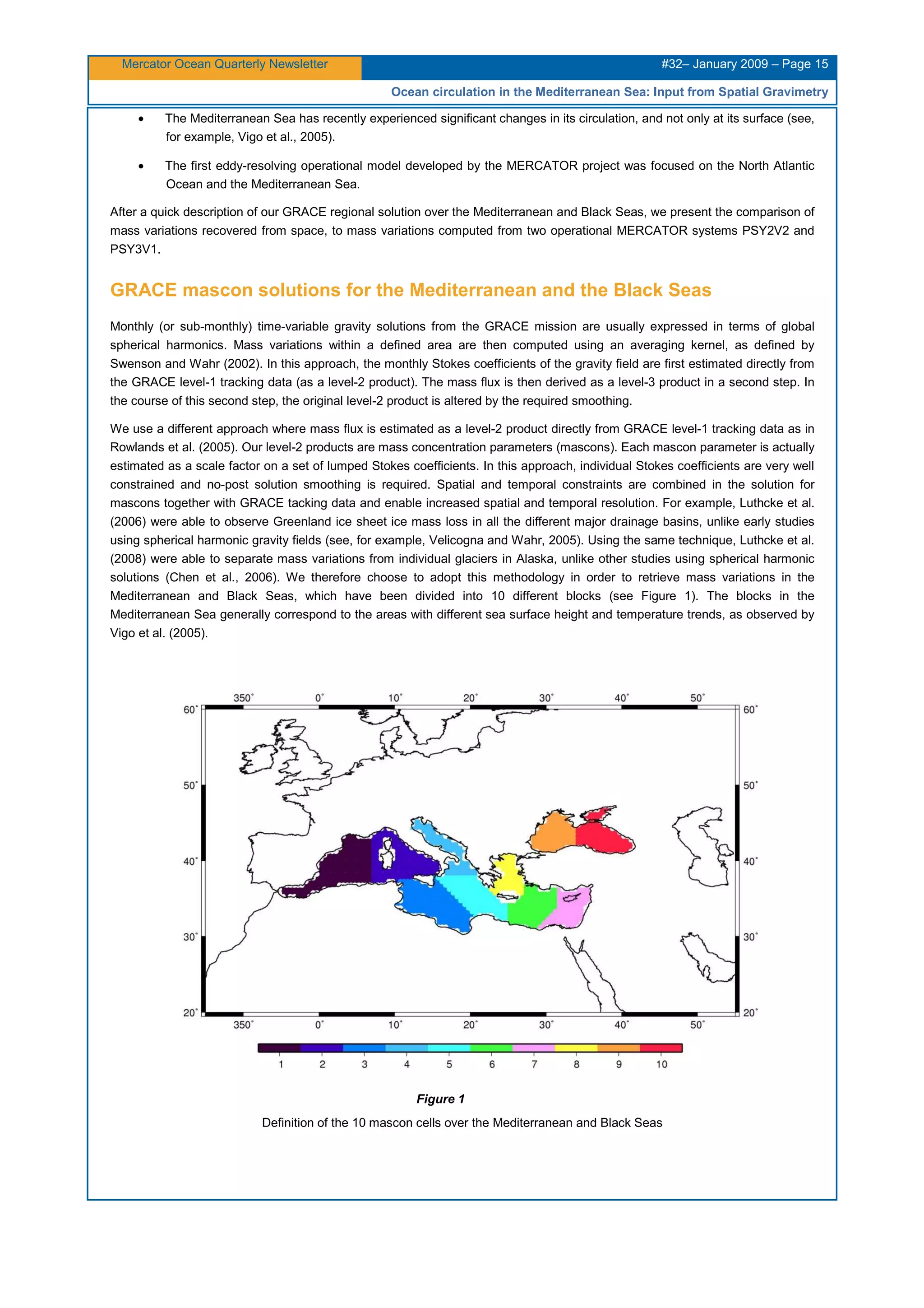 Mercator Ocean Quarterly Newsletter #32– January 2009 – Page 15
Ocean circulation in the Mediterranean Sea: Input from Spatial Gravimetry
• The Mediterranean Sea has recently experienced significant changes in its circulation, and not only at its surface (see,
for example, Vigo et al., 2005).
• The first eddy-resolving operational model developed by the MERCATOR project was focused on the North Atlantic
Ocean and the Mediterranean Sea.
After a quick description of our GRACE regional solution over the Mediterranean and Black Seas, we present the comparison of
mass variations recovered from space, to mass variations computed from two operational MERCATOR systems PSY2V2 and
PSY3V1.
GRACE mascon solutions for the Mediterranean and the Black Seas
Monthly (or sub-monthly) time-variable gravity solutions from the GRACE mission are usually expressed in terms of global
spherical harmonics. Mass variations within a defined area are then computed using an averaging kernel, as defined by
Swenson and Wahr (2002). In this approach, the monthly Stokes coefficients of the gravity field are first estimated directly from
the GRACE level-1 tracking data (as a level-2 product). The mass flux is then derived as a level-3 product in a second step. In
the course of this second step, the original level-2 product is altered by the required smoothing.
We use a different approach where mass flux is estimated as a level-2 product directly from GRACE level-1 tracking data as in
Rowlands et al. (2005). Our level-2 products are mass concentration parameters (mascons). Each mascon parameter is actually
estimated as a scale factor on a set of lumped Stokes coefficients. In this approach, individual Stokes coefficients are very well
constrained and no-post solution smoothing is required. Spatial and temporal constraints are combined in the solution for
mascons together with GRACE tacking data and enable increased spatial and temporal resolution. For example, Luthcke et al.
(2006) were able to observe Greenland ice sheet ice mass loss in all the different major drainage basins, unlike early studies
using spherical harmonic gravity fields (see, for example, Velicogna and Wahr, 2005). Using the same technique, Luthcke et al.
(2008) were able to separate mass variations from individual glaciers in Alaska, unlike other studies using spherical harmonic
solutions (Chen et al., 2006). We therefore choose to adopt this methodology in order to retrieve mass variations in the
Mediterranean and Black Seas, which have been divided into 10 different blocks (see Figure 1). The blocks in the
Mediterranean Sea generally correspond to the areas with different sea surface height and temperature trends, as observed by
Vigo et al. (2005).
Figure 1
Definition of the 10 mascon cells over the Mediterranean and Black Seas
 