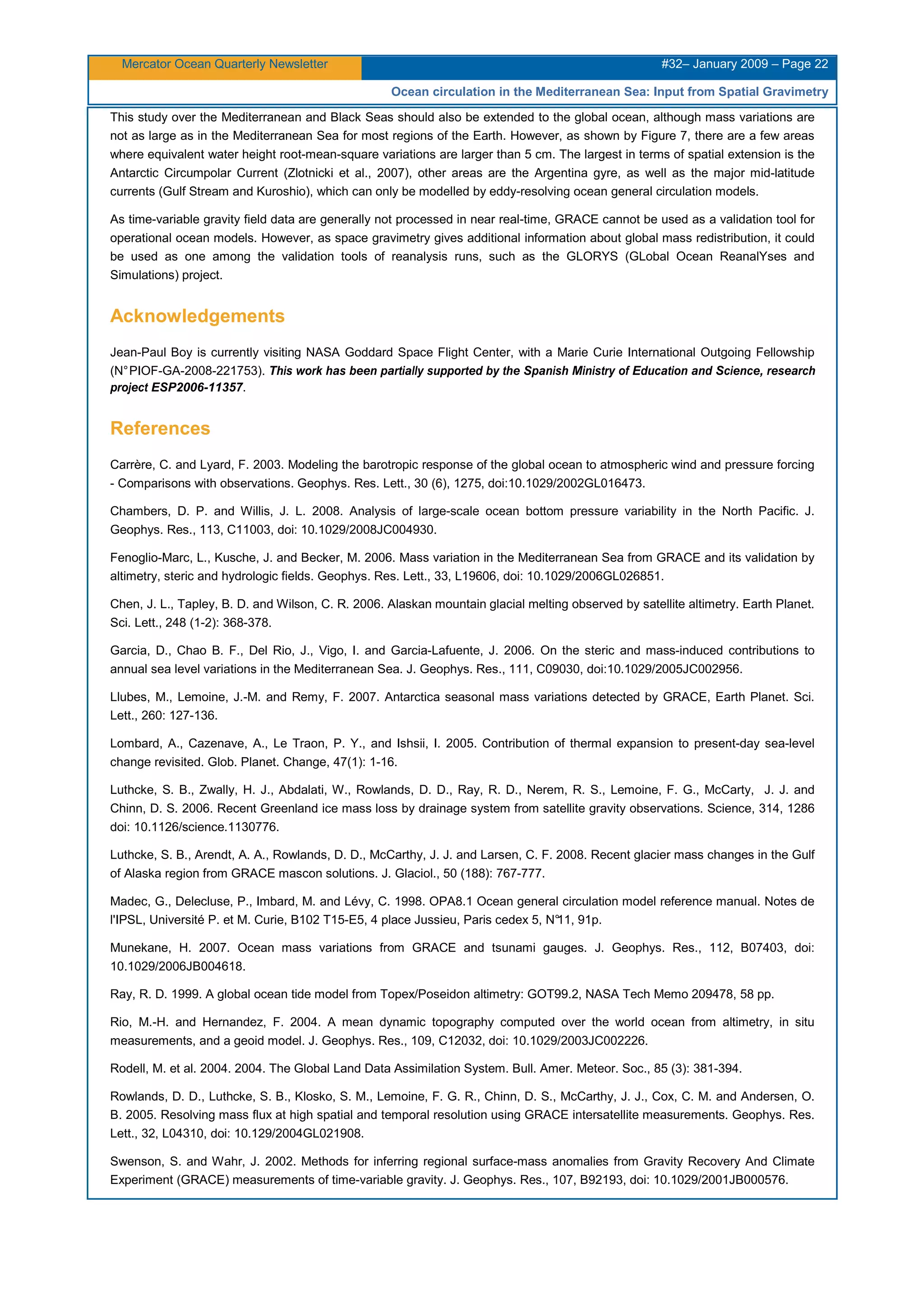Mercator Ocean Quarterly Newsletter #32– January 2009 – Page 22
Ocean circulation in the Mediterranean Sea: Input from Spatial Gravimetry
This study over the Mediterranean and Black Seas should also be extended to the global ocean, although mass variations are
not as large as in the Mediterranean Sea for most regions of the Earth. However, as shown by Figure 7, there are a few areas
where equivalent water height root-mean-square variations are larger than 5 cm. The largest in terms of spatial extension is the
Antarctic Circumpolar Current (Zlotnicki et al., 2007), other areas are the Argentina gyre, as well as the major mid-latitude
currents (Gulf Stream and Kuroshio), which can only be modelled by eddy-resolving ocean general circulation models.
As time-variable gravity field data are generally not processed in near real-time, GRACE cannot be used as a validation tool for
operational ocean models. However, as space gravimetry gives additional information about global mass redistribution, it could
be used as one among the validation tools of reanalysis runs, such as the GLORYS (GLobal Ocean ReanalYses and
Simulations) project.
Acknowledgements
Jean-Paul Boy is currently visiting NASA Goddard Space Flight Center, with a Marie Curie International Outgoing Fellowship
(N°PIOF-GA-2008-221753). This work has been partially supported by the Spanish Ministry of Education and Science, research
project ESP2006-11357.
References
Carrère, C. and Lyard, F. 2003. Modeling the barotropic response of the global ocean to atmospheric wind and pressure forcing
- Comparisons with observations. Geophys. Res. Lett., 30 (6), 1275, doi:10.1029/2002GL016473.
Chambers, D. P. and Willis, J. L. 2008. Analysis of large-scale ocean bottom pressure variability in the North Pacific. J.
Geophys. Res., 113, C11003, doi: 10.1029/2008JC004930.
Fenoglio-Marc, L., Kusche, J. and Becker, M. 2006. Mass variation in the Mediterranean Sea from GRACE and its validation by
altimetry, steric and hydrologic fields. Geophys. Res. Lett., 33, L19606, doi: 10.1029/2006GL026851.
Chen, J. L., Tapley, B. D. and Wilson, C. R. 2006. Alaskan mountain glacial melting observed by satellite altimetry. Earth Planet.
Sci. Lett., 248 (1-2): 368-378.
Garcia, D., Chao B. F., Del Rio, J., Vigo, I. and Garcia-Lafuente, J. 2006. On the steric and mass-induced contributions to
annual sea level variations in the Mediterranean Sea. J. Geophys. Res., 111, C09030, doi:10.1029/2005JC002956.
Llubes, M., Lemoine, J.-M. and Remy, F. 2007. Antarctica seasonal mass variations detected by GRACE, Earth Planet. Sci.
Lett., 260: 127-136.
Lombard, A., Cazenave, A., Le Traon, P. Y., and Ishsii, I. 2005. Contribution of thermal expansion to present-day sea-level
change revisited. Glob. Planet. Change, 47(1): 1-16.
Luthcke, S. B., Zwally, H. J., Abdalati, W., Rowlands, D. D., Ray, R. D., Nerem, R. S., Lemoine, F. G., McCarty, J. J. and
Chinn, D. S. 2006. Recent Greenland ice mass loss by drainage system from satellite gravity observations. Science, 314, 1286
doi: 10.1126/science.1130776.
Luthcke, S. B., Arendt, A. A., Rowlands, D. D., McCarthy, J. J. and Larsen, C. F. 2008. Recent glacier mass changes in the Gulf
of Alaska region from GRACE mascon solutions. J. Glaciol., 50 (188): 767-777.
Madec, G., Delecluse, P., Imbard, M. and Lévy, C. 1998. OPA8.1 Ocean general circulation model reference manual. Notes de
l'IPSL, Université P. et M. Curie, B102 T15-E5, 4 place Jussieu, Paris cedex 5, N°11, 91p.
Munekane, H. 2007. Ocean mass variations from GRACE and tsunami gauges. J. Geophys. Res., 112, B07403, doi:
10.1029/2006JB004618.
Ray, R. D. 1999. A global ocean tide model from Topex/Poseidon altimetry: GOT99.2, NASA Tech Memo 209478, 58 pp.
Rio, M.-H. and Hernandez, F. 2004. A mean dynamic topography computed over the world ocean from altimetry, in situ
measurements, and a geoid model. J. Geophys. Res., 109, C12032, doi: 10.1029/2003JC002226.
Rodell, M. et al. 2004. 2004. The Global Land Data Assimilation System. Bull. Amer. Meteor. Soc., 85 (3): 381-394.
Rowlands, D. D., Luthcke, S. B., Klosko, S. M., Lemoine, F. G. R., Chinn, D. S., McCarthy, J. J., Cox, C. M. and Andersen, O.
B. 2005. Resolving mass flux at high spatial and temporal resolution using GRACE intersatellite measurements. Geophys. Res.
Lett., 32, L04310, doi: 10.129/2004GL021908.
Swenson, S. and Wahr, J. 2002. Methods for inferring regional surface-mass anomalies from Gravity Recovery And Climate
Experiment (GRACE) measurements of time-variable gravity. J. Geophys. Res., 107, B92193, doi: 10.1029/2001JB000576.
 