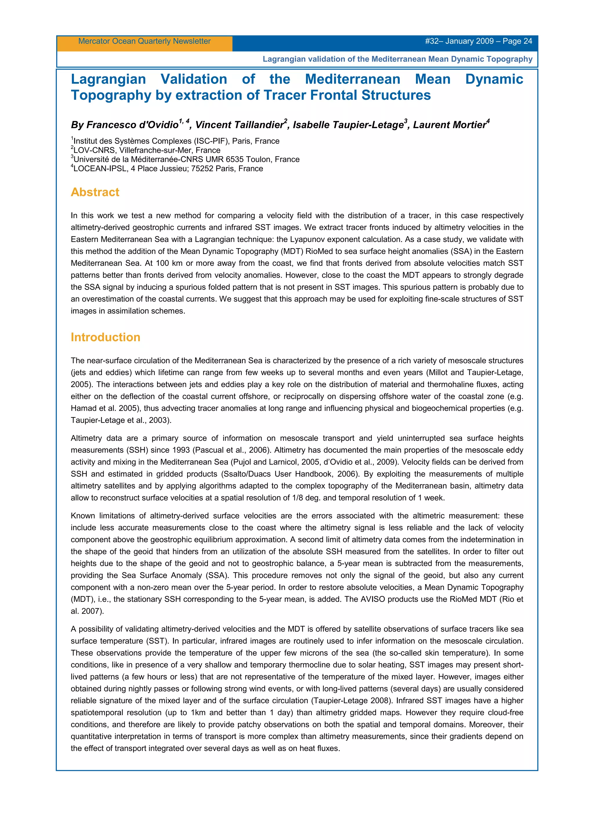Mercator Ocean Quarterly Newsletter #32– January 2009 – Page 24
Lagrangian validation of the Mediterranean Mean Dynamic Topography
Lagrangian Validation of the Mediterranean Mean Dynamic
Topography by extraction of Tracer Frontal Structures
By Francesco d'Ovidio
1, 4
, Vincent Taillandier
2
, Isabelle Taupier-Letage
3
, Laurent Mortier
4
1
Institut des Systèmes Complexes (ISC-PIF), Paris, France
2
LOV-CNRS, Villefranche-sur-Mer, France
3
Université de la Méditerranée-CNRS UMR 6535 Toulon, France
4
LOCEAN-IPSL, 4 Place Jussieu; 75252 Paris, France
Abstract
In this work we test a new method for comparing a velocity field with the distribution of a tracer, in this case respectively
altimetry-derived geostrophic currents and infrared SST images. We extract tracer fronts induced by altimetry velocities in the
Eastern Mediterranean Sea with a Lagrangian technique: the Lyapunov exponent calculation. As a case study, we validate with
this method the addition of the Mean Dynamic Topography (MDT) RioMed to sea surface height anomalies (SSA) in the Eastern
Mediterranean Sea. At 100 km or more away from the coast, we find that fronts derived from absolute velocities match SST
patterns better than fronts derived from velocity anomalies. However, close to the coast the MDT appears to strongly degrade
the SSA signal by inducing a spurious folded pattern that is not present in SST images. This spurious pattern is probably due to
an overestimation of the coastal currents. We suggest that this approach may be used for exploiting fine-scale structures of SST
images in assimilation schemes.
Introduction
The near-surface circulation of the Mediterranean Sea is characterized by the presence of a rich variety of mesoscale structures
(jets and eddies) which lifetime can range from few weeks up to several months and even years (Millot and Taupier-Letage,
2005). The interactions between jets and eddies play a key role on the distribution of material and thermohaline fluxes, acting
either on the deflection of the coastal current offshore, or reciprocally on dispersing offshore water of the coastal zone (e.g.
Hamad et al. 2005), thus advecting tracer anomalies at long range and influencing physical and biogeochemical properties (e.g.
Taupier-Letage et al., 2003).
Altimetry data are a primary source of information on mesoscale transport and yield uninterrupted sea surface heights
measurements (SSH) since 1993 (Pascual et al., 2006). Altimetry has documented the main properties of the mesoscale eddy
activity and mixing in the Mediterranean Sea (Pujol and Larnicol, 2005, d’Ovidio et al., 2009). Velocity fields can be derived from
SSH and estimated in gridded products (Ssalto/Duacs User Handbook, 2006). By exploiting the measurements of multiple
altimetry satellites and by applying algorithms adapted to the complex topography of the Mediterranean basin, altimetry data
allow to reconstruct surface velocities at a spatial resolution of 1/8 deg. and temporal resolution of 1 week.
Known limitations of altimetry-derived surface velocities are the errors associated with the altimetric measurement: these
include less accurate measurements close to the coast where the altimetry signal is less reliable and the lack of velocity
component above the geostrophic equilibrium approximation. A second limit of altimetry data comes from the indetermination in
the shape of the geoid that hinders from an utilization of the absolute SSH measured from the satellites. In order to filter out
heights due to the shape of the geoid and not to geostrophic balance, a 5-year mean is subtracted from the measurements,
providing the Sea Surface Anomaly (SSA). This procedure removes not only the signal of the geoid, but also any current
component with a non-zero mean over the 5-year period. In order to restore absolute velocities, a Mean Dynamic Topography
(MDT), i.e., the stationary SSH corresponding to the 5-year mean, is added. The AVISO products use the RioMed MDT (Rio et
al. 2007).
A possibility of validating altimetry-derived velocities and the MDT is offered by satellite observations of surface tracers like sea
surface temperature (SST). In particular, infrared images are routinely used to infer information on the mesoscale circulation.
These observations provide the temperature of the upper few microns of the sea (the so-called skin temperature). In some
conditions, like in presence of a very shallow and temporary thermocline due to solar heating, SST images may present short-
lived patterns (a few hours or less) that are not representative of the temperature of the mixed layer. However, images either
obtained during nightly passes or following strong wind events, or with long-lived patterns (several days) are usually considered
reliable signature of the mixed layer and of the surface circulation (Taupier-Letage 2008). Infrared SST images have a higher
spatiotemporal resolution (up to 1km and better than 1 day) than altimetry gridded maps. However they require cloud-free
conditions, and therefore are likely to provide patchy observations on both the spatial and temporal domains. Moreover, their
quantitative interpretation in terms of transport is more complex than altimetry measurements, since their gradients depend on
the effect of transport integrated over several days as well as on heat fluxes.
 
