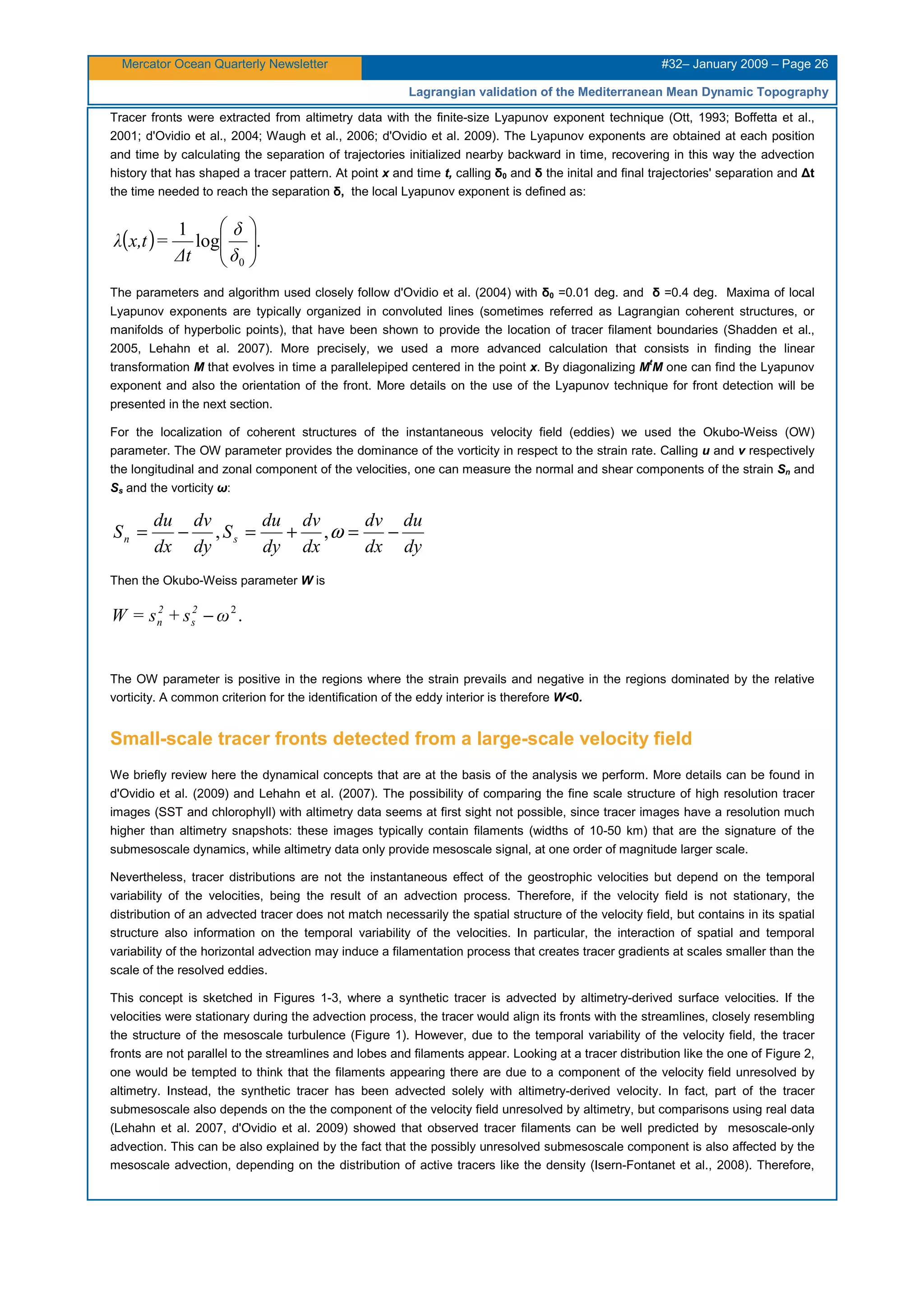 Mercator Ocean Quarterly Newsletter #32– January 2009 – Page 26
Lagrangian validation of the Mediterranean Mean Dynamic Topography
Tracer fronts were extracted from altimetry data with the finite-size Lyapunov exponent technique (Ott, 1993; Boffetta et al.,
2001; d'Ovidio et al., 2004; Waugh et al., 2006; d'Ovidio et al. 2009). The Lyapunov exponents are obtained at each position
and time by calculating the separation of trajectories initialized nearby backward in time, recovering in this way the advection
history that has shaped a tracer pattern. At point x and time t, calling δ0 and δ the inital and final trajectories' separation and ∆t
the time needed to reach the separation δ, the local Lyapunov exponent is defined as:
( ) .log
1
0






δ
δ
∆t
=tx,λ
The parameters and algorithm used closely follow d'Ovidio et al. (2004) with δ0 =0.01 deg. and δ =0.4 deg. Maxima of local
Lyapunov exponents are typically organized in convoluted lines (sometimes referred as Lagrangian coherent structures, or
manifolds of hyperbolic points), that have been shown to provide the location of tracer filament boundaries (Shadden et al.,
2005, Lehahn et al. 2007). More precisely, we used a more advanced calculation that consists in finding the linear
transformation M that evolves in time a parallelepiped centered in the point x. By diagonalizing Mt
M one can find the Lyapunov
exponent and also the orientation of the front. More details on the use of the Lyapunov technique for front detection will be
presented in the next section.
For the localization of coherent structures of the instantaneous velocity field (eddies) we used the Okubo-Weiss (OW)
parameter. The OW parameter provides the dominance of the vorticity in respect to the strain rate. Calling u and v respectively
the longitudinal and zonal component of the velocities, one can measure the normal and shear components of the strain Sn and
Ss and the vorticity ω:
dy
du
dx
dv
dx
dv
dy
du
S
dy
dv
dx
du
S sn −=+=−= ω,,
Then the Okubo-Weiss parameter W is
.2
ωs+s=W 2
s
2
n −
The OW parameter is positive in the regions where the strain prevails and negative in the regions dominated by the relative
vorticity. A common criterion for the identification of the eddy interior is therefore W<0.
Small-scale tracer fronts detected from a large-scale velocity field
We briefly review here the dynamical concepts that are at the basis of the analysis we perform. More details can be found in
d'Ovidio et al. (2009) and Lehahn et al. (2007). The possibility of comparing the fine scale structure of high resolution tracer
images (SST and chlorophyll) with altimetry data seems at first sight not possible, since tracer images have a resolution much
higher than altimetry snapshots: these images typically contain filaments (widths of 10-50 km) that are the signature of the
submesoscale dynamics, while altimetry data only provide mesoscale signal, at one order of magnitude larger scale.
Nevertheless, tracer distributions are not the instantaneous effect of the geostrophic velocities but depend on the temporal
variability of the velocities, being the result of an advection process. Therefore, if the velocity field is not stationary, the
distribution of an advected tracer does not match necessarily the spatial structure of the velocity field, but contains in its spatial
structure also information on the temporal variability of the velocities. In particular, the interaction of spatial and temporal
variability of the horizontal advection may induce a filamentation process that creates tracer gradients at scales smaller than the
scale of the resolved eddies.
This concept is sketched in Figures 1-3, where a synthetic tracer is advected by altimetry-derived surface velocities. If the
velocities were stationary during the advection process, the tracer would align its fronts with the streamlines, closely resembling
the structure of the mesoscale turbulence (Figure 1). However, due to the temporal variability of the velocity field, the tracer
fronts are not parallel to the streamlines and lobes and filaments appear. Looking at a tracer distribution like the one of Figure 2,
one would be tempted to think that the filaments appearing there are due to a component of the velocity field unresolved by
altimetry. Instead, the synthetic tracer has been advected solely with altimetry-derived velocity. In fact, part of the tracer
submesoscale also depends on the the component of the velocity field unresolved by altimetry, but comparisons using real data
(Lehahn et al. 2007, d'Ovidio et al. 2009) showed that observed tracer filaments can be well predicted by mesoscale-only
advection. This can be also explained by the fact that the possibly unresolved submesoscale component is also affected by the
mesoscale advection, depending on the distribution of active tracers like the density (Isern-Fontanet et al., 2008). Therefore,
 