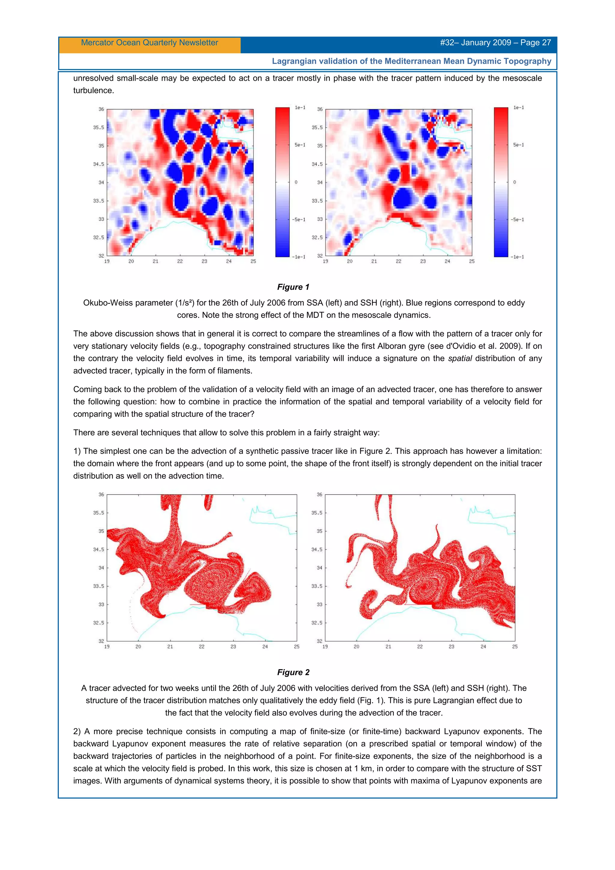 Mercator Ocean Quarterly Newsletter #32– January 2009 – Page 27
Lagrangian validation of the Mediterranean Mean Dynamic Topography
unresolved small-scale may be expected to act on a tracer mostly in phase with the tracer pattern induced by the mesoscale
turbulence.
Figure 1
Okubo-Weiss parameter (1/s²) for the 26th of July 2006 from SSA (left) and SSH (right). Blue regions correspond to eddy
cores. Note the strong effect of the MDT on the mesoscale dynamics.
The above discussion shows that in general it is correct to compare the streamlines of a flow with the pattern of a tracer only for
very stationary velocity fields (e.g., topography constrained structures like the first Alboran gyre (see d'Ovidio et al. 2009). If on
the contrary the velocity field evolves in time, its temporal variability will induce a signature on the spatial distribution of any
advected tracer, typically in the form of filaments.
Coming back to the problem of the validation of a velocity field with an image of an advected tracer, one has therefore to answer
the following question: how to combine in practice the information of the spatial and temporal variability of a velocity field for
comparing with the spatial structure of the tracer?
There are several techniques that allow to solve this problem in a fairly straight way:
1) The simplest one can be the advection of a synthetic passive tracer like in Figure 2. This approach has however a limitation:
the domain where the front appears (and up to some point, the shape of the front itself) is strongly dependent on the initial tracer
distribution as well on the advection time.
Figure 2
A tracer advected for two weeks until the 26th of July 2006 with velocities derived from the SSA (left) and SSH (right). The
structure of the tracer distribution matches only qualitatively the eddy field (Fig. 1). This is pure Lagrangian effect due to
the fact that the velocity field also evolves during the advection of the tracer.
2) A more precise technique consists in computing a map of finite-size (or finite-time) backward Lyapunov exponents. The
backward Lyapunov exponent measures the rate of relative separation (on a prescribed spatial or temporal window) of the
backward trajectories of particles in the neighborhood of a point. For finite-size exponents, the size of the neighborhood is a
scale at which the velocity field is probed. In this work, this size is chosen at 1 km, in order to compare with the structure of SST
images. With arguments of dynamical systems theory, it is possible to show that points with maxima of Lyapunov exponents are
 