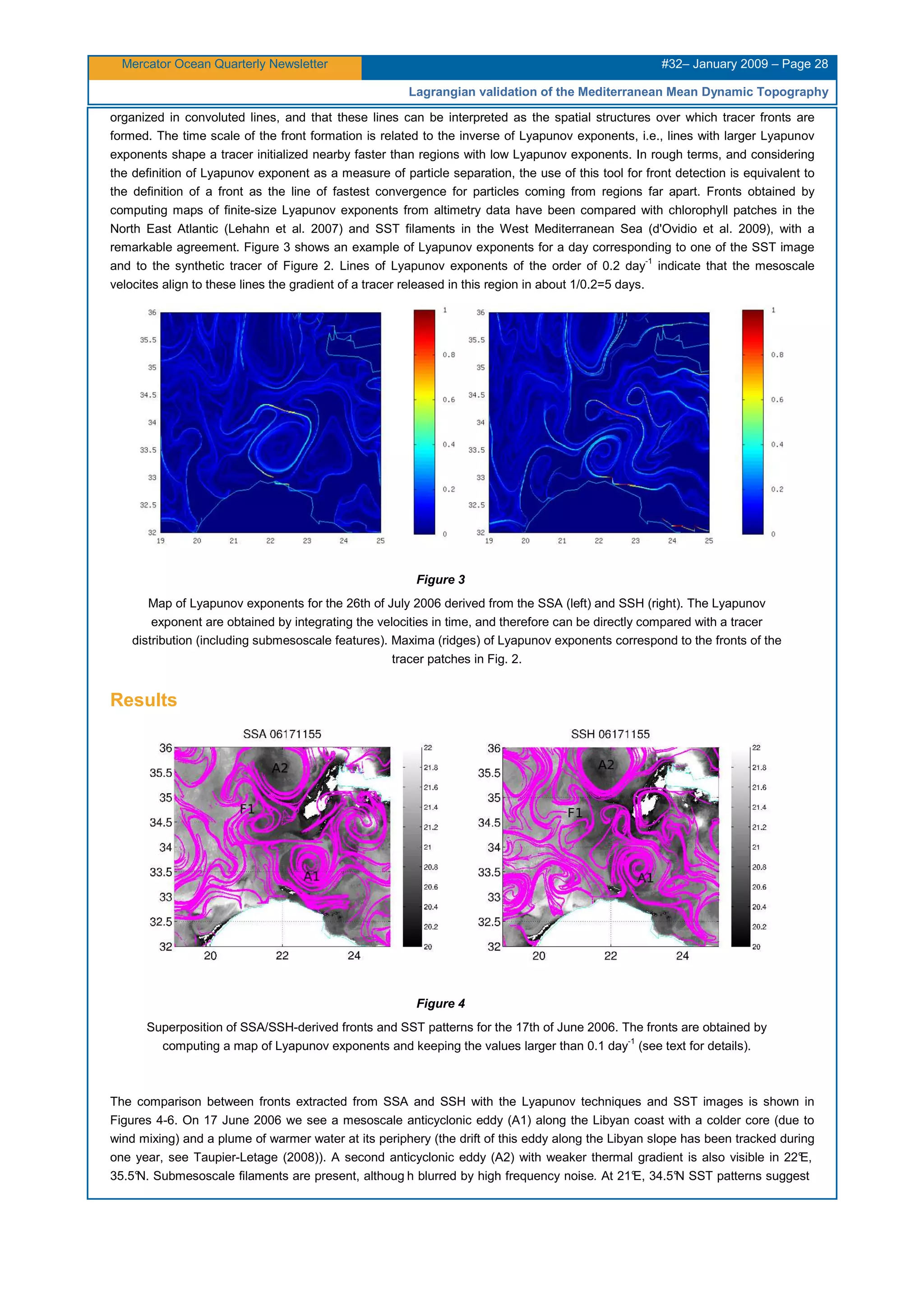 Mercator Ocean Quarterly Newsletter #32– January 2009 – Page 28
Lagrangian validation of the Mediterranean Mean Dynamic Topography
organized in convoluted lines, and that these lines can be interpreted as the spatial structures over which tracer fronts are
formed. The time scale of the front formation is related to the inverse of Lyapunov exponents, i.e., lines with larger Lyapunov
exponents shape a tracer initialized nearby faster than regions with low Lyapunov exponents. In rough terms, and considering
the definition of Lyapunov exponent as a measure of particle separation, the use of this tool for front detection is equivalent to
the definition of a front as the line of fastest convergence for particles coming from regions far apart. Fronts obtained by
computing maps of finite-size Lyapunov exponents from altimetry data have been compared with chlorophyll patches in the
North East Atlantic (Lehahn et al. 2007) and SST filaments in the West Mediterranean Sea (d'Ovidio et al. 2009), with a
remarkable agreement. Figure 3 shows an example of Lyapunov exponents for a day corresponding to one of the SST image
and to the synthetic tracer of Figure 2. Lines of Lyapunov exponents of the order of 0.2 day-1
indicate that the mesoscale
velocites align to these lines the gradient of a tracer released in this region in about 1/0.2=5 days.
Figure 3
Map of Lyapunov exponents for the 26th of July 2006 derived from the SSA (left) and SSH (right). The Lyapunov
exponent are obtained by integrating the velocities in time, and therefore can be directly compared with a tracer
distribution (including submesoscale features). Maxima (ridges) of Lyapunov exponents correspond to the fronts of the
tracer patches in Fig. 2.
Results
Figure 4
Superposition of SSA/SSH-derived fronts and SST patterns for the 17th of June 2006. The fronts are obtained by
computing a map of Lyapunov exponents and keeping the values larger than 0.1 day-1
(see text for details).
The comparison between fronts extracted from SSA and SSH with the Lyapunov techniques and SST images is shown in
Figures 4-6. On 17 June 2006 we see a mesoscale anticyclonic eddy (A1) along the Libyan coast with a colder core (due to
wind mixing) and a plume of warmer water at its periphery (the drift of this eddy along the Libyan slope has been tracked during
one year, see Taupier-Letage (2008)). A second anticyclonic eddy (A2) with weaker thermal gradient is also visible in 22°E,
35.5°N. Submesoscale filaments are present, althoug h blurred by high frequency noise. At 21°E, 34.5°N SST patterns suggest
 