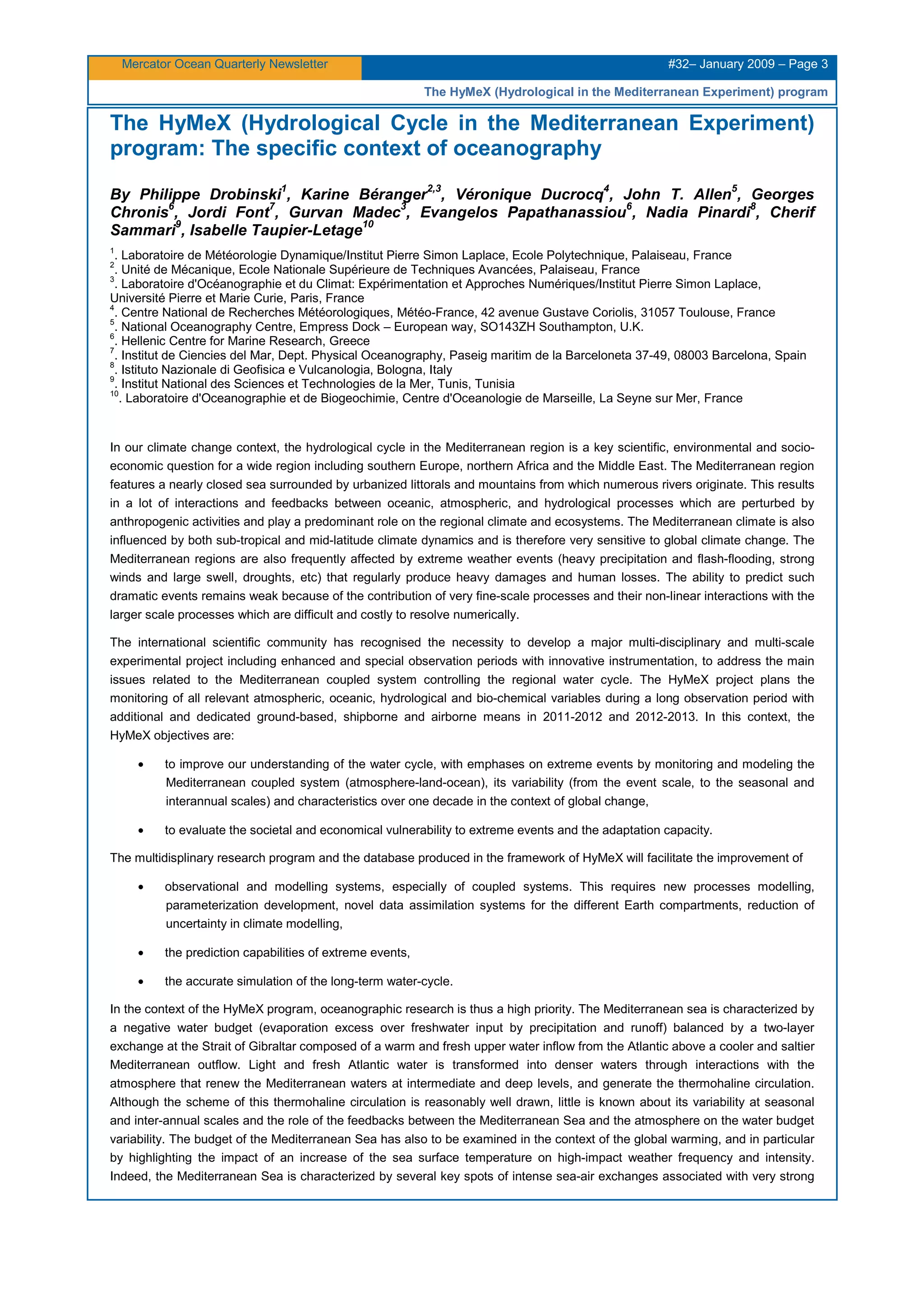 Mercator Ocean Quarterly Newsletter #32– January 2009 – Page 3
The HyMeX (Hydrological in the Mediterranean Experiment) program
The HyMeX (Hydrological Cycle in the Mediterranean Experiment)
program: The specific context of oceanography
By Philippe Drobinski
1
, Karine Béranger
2,3
, Véronique Ducrocq
4
, John T. Allen
5
, Georges
Chronis
6
, Jordi Font
7
, Gurvan Madec
3
, Evangelos Papathanassiou
6
, Nadia Pinardi
8
, Cherif
Sammari
9
, Isabelle Taupier-Letage
10
1
. Laboratoire de Météorologie Dynamique/Institut Pierre Simon Laplace, Ecole Polytechnique, Palaiseau, France
2
. Unité de Mécanique, Ecole Nationale Supérieure de Techniques Avancées, Palaiseau, France
3
. Laboratoire d'Océanographie et du Climat: Expérimentation et Approches Numériques/Institut Pierre Simon Laplace,
Université Pierre et Marie Curie, Paris, France
4
. Centre National de Recherches Météorologiques, Météo-France, 42 avenue Gustave Coriolis, 31057 Toulouse, France
5
. National Oceanography Centre, Empress Dock – European way, SO143ZH Southampton, U.K.
6
. Hellenic Centre for Marine Research, Greece
7
. Institut de Ciencies del Mar, Dept. Physical Oceanography, Paseig maritim de la Barceloneta 37-49, 08003 Barcelona, Spain
8
. Istituto Nazionale di Geofisica e Vulcanologia, Bologna, Italy
9
. Institut National des Sciences et Technologies de la Mer, Tunis, Tunisia
10
. Laboratoire d'Oceanographie et de Biogeochimie, Centre d'Oceanologie de Marseille, La Seyne sur Mer, France
In our climate change context, the hydrological cycle in the Mediterranean region is a key scientific, environmental and socio-
economic question for a wide region including southern Europe, northern Africa and the Middle East. The Mediterranean region
features a nearly closed sea surrounded by urbanized littorals and mountains from which numerous rivers originate. This results
in a lot of interactions and feedbacks between oceanic, atmospheric, and hydrological processes which are perturbed by
anthropogenic activities and play a predominant role on the regional climate and ecosystems. The Mediterranean climate is also
influenced by both sub-tropical and mid-latitude climate dynamics and is therefore very sensitive to global climate change. The
Mediterranean regions are also frequently affected by extreme weather events (heavy precipitation and flash-flooding, strong
winds and large swell, droughts, etc) that regularly produce heavy damages and human losses. The ability to predict such
dramatic events remains weak because of the contribution of very fine-scale processes and their non-linear interactions with the
larger scale processes which are difficult and costly to resolve numerically.
The international scientific community has recognised the necessity to develop a major multi-disciplinary and multi-scale
experimental project including enhanced and special observation periods with innovative instrumentation, to address the main
issues related to the Mediterranean coupled system controlling the regional water cycle. The HyMeX project plans the
monitoring of all relevant atmospheric, oceanic, hydrological and bio-chemical variables during a long observation period with
additional and dedicated ground-based, shipborne and airborne means in 2011-2012 and 2012-2013. In this context, the
HyMeX objectives are:
• to improve our understanding of the water cycle, with emphases on extreme events by monitoring and modeling the
Mediterranean coupled system (atmosphere-land-ocean), its variability (from the event scale, to the seasonal and
interannual scales) and characteristics over one decade in the context of global change,
• to evaluate the societal and economical vulnerability to extreme events and the adaptation capacity.
The multidisplinary research program and the database produced in the framework of HyMeX will facilitate the improvement of
• observational and modelling systems, especially of coupled systems. This requires new processes modelling,
parameterization development, novel data assimilation systems for the different Earth compartments, reduction of
uncertainty in climate modelling,
• the prediction capabilities of extreme events,
• the accurate simulation of the long-term water-cycle.
In the context of the HyMeX program, oceanographic research is thus a high priority. The Mediterranean sea is characterized by
a negative water budget (evaporation excess over freshwater input by precipitation and runoff) balanced by a two-layer
exchange at the Strait of Gibraltar composed of a warm and fresh upper water inflow from the Atlantic above a cooler and saltier
Mediterranean outflow. Light and fresh Atlantic water is transformed into denser waters through interactions with the
atmosphere that renew the Mediterranean waters at intermediate and deep levels, and generate the thermohaline circulation.
Although the scheme of this thermohaline circulation is reasonably well drawn, little is known about its variability at seasonal
and inter-annual scales and the role of the feedbacks between the Mediterranean Sea and the atmosphere on the water budget
variability. The budget of the Mediterranean Sea has also to be examined in the context of the global warming, and in particular
by highlighting the impact of an increase of the sea surface temperature on high-impact weather frequency and intensity.
Indeed, the Mediterranean Sea is characterized by several key spots of intense sea-air exchanges associated with very strong
 