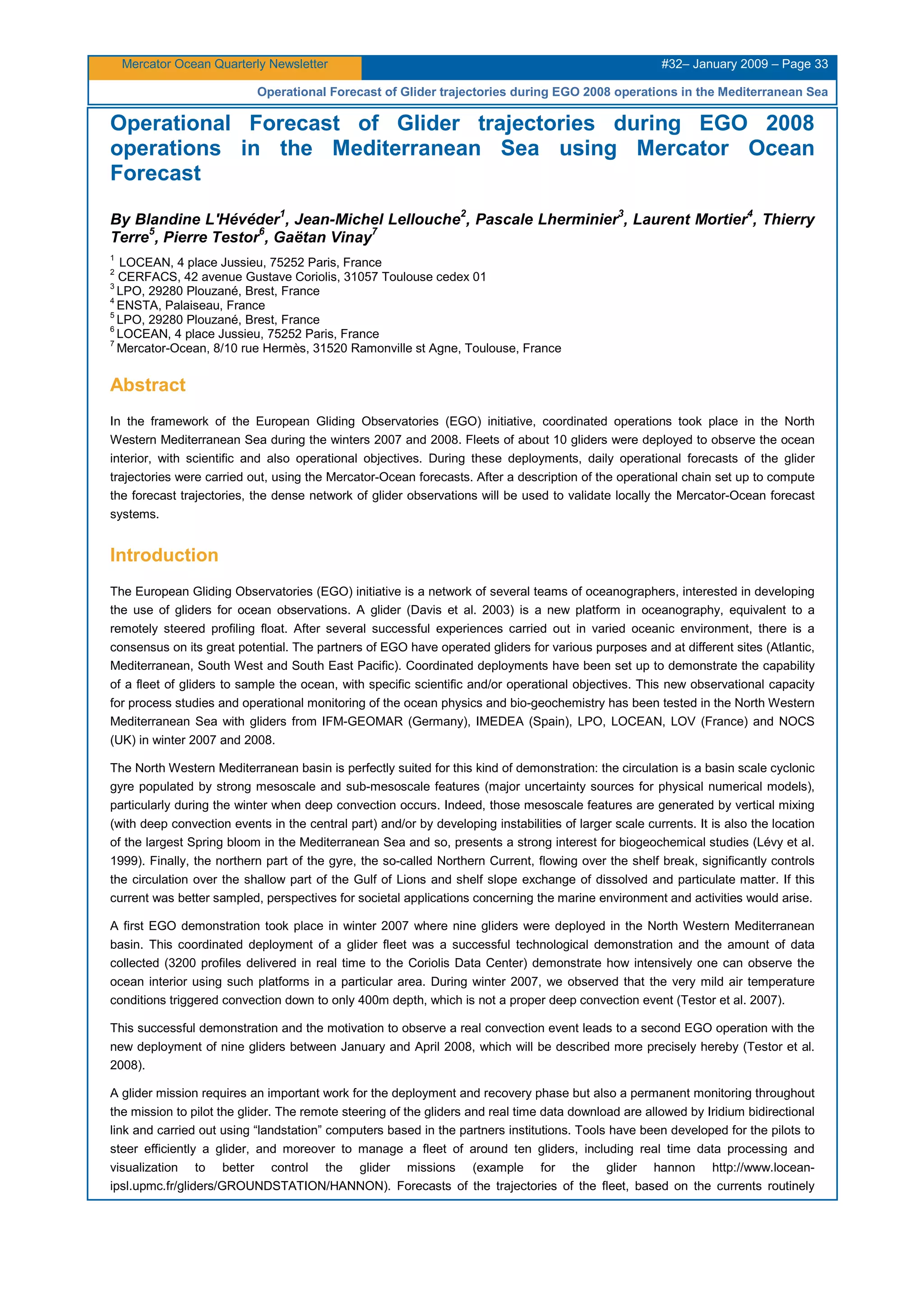 Mercator Ocean Quarterly Newsletter #32– January 2009 – Page 33
Operational Forecast of Glider trajectories during EGO 2008 operations in the Mediterranean Sea
Operational Forecast of Glider trajectories during EGO 2008
operations in the Mediterranean Sea using Mercator Ocean
Forecast
By Blandine L'Hévéder
1
, Jean-Michel Lellouche
2
, Pascale Lherminier
3
, Laurent Mortier
4
, Thierry
Terre
5
, Pierre Testor
6
, Gaëtan Vinay
7
1
LOCEAN, 4 place Jussieu, 75252 Paris, France
2
CERFACS, 42 avenue Gustave Coriolis, 31057 Toulouse cedex 01
3
LPO, 29280 Plouzané, Brest, France
4
ENSTA, Palaiseau, France
5
LPO, 29280 Plouzané, Brest, France
6
LOCEAN, 4 place Jussieu, 75252 Paris, France
7
Mercator-Ocean, 8/10 rue Hermès, 31520 Ramonville st Agne, Toulouse, France
Abstract
In the framework of the European Gliding Observatories (EGO) initiative, coordinated operations took place in the North
Western Mediterranean Sea during the winters 2007 and 2008. Fleets of about 10 gliders were deployed to observe the ocean
interior, with scientific and also operational objectives. During these deployments, daily operational forecasts of the glider
trajectories were carried out, using the Mercator-Ocean forecasts. After a description of the operational chain set up to compute
the forecast trajectories, the dense network of glider observations will be used to validate locally the Mercator-Ocean forecast
systems.
Introduction
The European Gliding Observatories (EGO) initiative is a network of several teams of oceanographers, interested in developing
the use of gliders for ocean observations. A glider (Davis et al. 2003) is a new platform in oceanography, equivalent to a
remotely steered profiling float. After several successful experiences carried out in varied oceanic environment, there is a
consensus on its great potential. The partners of EGO have operated gliders for various purposes and at different sites (Atlantic,
Mediterranean, South West and South East Pacific). Coordinated deployments have been set up to demonstrate the capability
of a fleet of gliders to sample the ocean, with specific scientific and/or operational objectives. This new observational capacity
for process studies and operational monitoring of the ocean physics and bio-geochemistry has been tested in the North Western
Mediterranean Sea with gliders from IFM-GEOMAR (Germany), IMEDEA (Spain), LPO, LOCEAN, LOV (France) and NOCS
(UK) in winter 2007 and 2008.
The North Western Mediterranean basin is perfectly suited for this kind of demonstration: the circulation is a basin scale cyclonic
gyre populated by strong mesoscale and sub-mesoscale features (major uncertainty sources for physical numerical models),
particularly during the winter when deep convection occurs. Indeed, those mesoscale features are generated by vertical mixing
(with deep convection events in the central part) and/or by developing instabilities of larger scale currents. It is also the location
of the largest Spring bloom in the Mediterranean Sea and so, presents a strong interest for biogeochemical studies (Lévy et al.
1999). Finally, the northern part of the gyre, the so-called Northern Current, flowing over the shelf break, significantly controls
the circulation over the shallow part of the Gulf of Lions and shelf slope exchange of dissolved and particulate matter. If this
current was better sampled, perspectives for societal applications concerning the marine environment and activities would arise.
A first EGO demonstration took place in winter 2007 where nine gliders were deployed in the North Western Mediterranean
basin. This coordinated deployment of a glider fleet was a successful technological demonstration and the amount of data
collected (3200 profiles delivered in real time to the Coriolis Data Center) demonstrate how intensively one can observe the
ocean interior using such platforms in a particular area. During winter 2007, we observed that the very mild air temperature
conditions triggered convection down to only 400m depth, which is not a proper deep convection event (Testor et al. 2007).
This successful demonstration and the motivation to observe a real convection event leads to a second EGO operation with the
new deployment of nine gliders between January and April 2008, which will be described more precisely hereby (Testor et al.
2008).
A glider mission requires an important work for the deployment and recovery phase but also a permanent monitoring throughout
the mission to pilot the glider. The remote steering of the gliders and real time data download are allowed by Iridium bidirectional
link and carried out using “landstation” computers based in the partners institutions. Tools have been developed for the pilots to
steer efficiently a glider, and moreover to manage a fleet of around ten gliders, including real time data processing and
visualization to better control the glider missions (example for the glider hannon http://www.locean-
ipsl.upmc.fr/gliders/GROUNDSTATION/HANNON). Forecasts of the trajectories of the fleet, based on the currents routinely
 