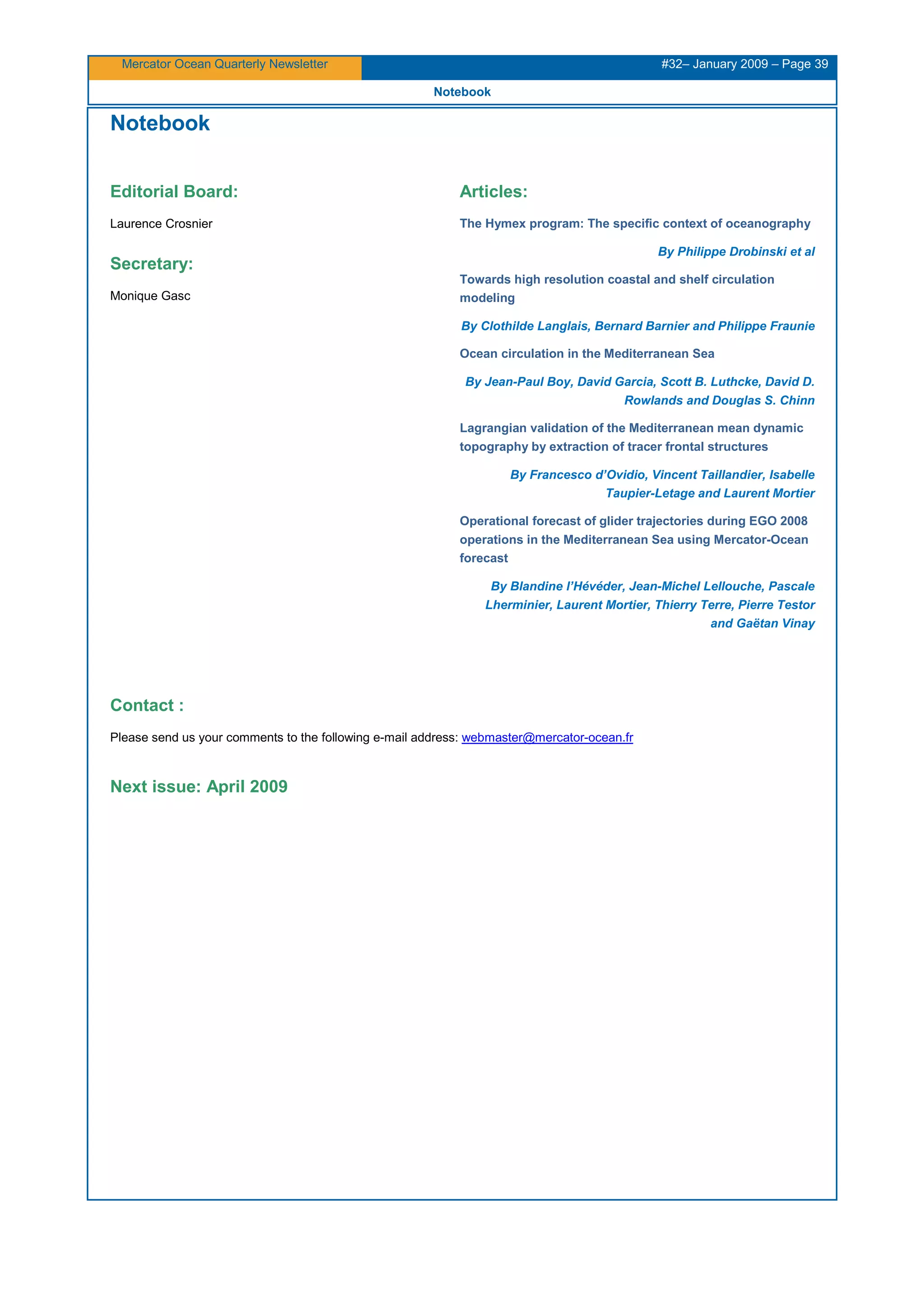 Mercator Ocean Quarterly Newsletter #32– January 2009 – Page 39
Notebook
0BNotebook
Editorial Board:
Laurence Crosnier
Secretary:
Monique Gasc
Articles:
The Hymex program: The specific context of oceanography
By Philippe Drobinski et al
Towards high resolution coastal and shelf circulation
modeling
By Clothilde Langlais, Bernard Barnier and Philippe Fraunie
Ocean circulation in the Mediterranean Sea
By Jean-Paul Boy, David Garcia, Scott B. Luthcke, David D.
Rowlands and Douglas S. Chinn
Lagrangian validation of the Mediterranean mean dynamic
topography by extraction of tracer frontal structures
By Francesco d’Ovidio, Vincent Taillandier, Isabelle
Taupier-Letage and Laurent Mortier
Operational forecast of glider trajectories during EGO 2008
operations in the Mediterranean Sea using Mercator-Ocean
forecast
By Blandine l’Hévéder, Jean-Michel Lellouche, Pascale
Lherminier, Laurent Mortier, Thierry Terre, Pierre Testor
and Gaëtan Vinay
Contact :
Please send us your comments to the following e-mail address: HUwebmaster@mercator-ocean.frUH
Next issue: April 2009
 