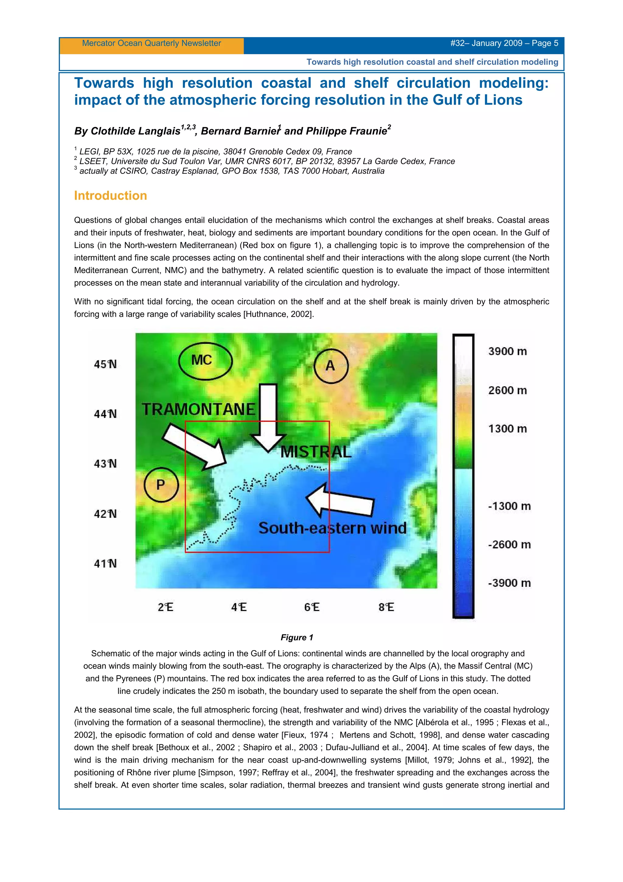 Mercator Ocean Quarterly Newsletter #32– January 2009 – Page 5
Towards high resolution coastal and shelf circulation modeling
Towards high resolution coastal and shelf circulation modeling:
impact of the atmospheric forcing resolution in the Gulf of Lions
By Clothilde Langlais
1,2,3
, Bernard Barnier
1
and Philippe Fraunie
2
1
LEGI, BP 53X, 1025 rue de la piscine, 38041 Grenoble Cedex 09, France
2
LSEET, Universite du Sud Toulon Var, UMR CNRS 6017, BP 20132, 83957 La Garde Cedex, France
3
actually at CSIRO, Castray Esplanad, GPO Box 1538, TAS 7000 Hobart, Australia
Introduction
Questions of global changes entail elucidation of the mechanisms which control the exchanges at shelf breaks. Coastal areas
and their inputs of freshwater, heat, biology and sediments are important boundary conditions for the open ocean. In the Gulf of
Lions (in the North-western Mediterranean) (Red box on figure 1), a challenging topic is to improve the comprehension of the
intermittent and fine scale processes acting on the continental shelf and their interactions with the along slope current (the North
Mediterranean Current, NMC) and the bathymetry. A related scientific question is to evaluate the impact of those intermittent
processes on the mean state and interannual variability of the circulation and hydrology.
With no significant tidal forcing, the ocean circulation on the shelf and at the shelf break is mainly driven by the atmospheric
forcing with a large range of variability scales [Huthnance, 2002].
Figure 1
Schematic of the major winds acting in the Gulf of Lions: continental winds are channelled by the local orography and
ocean winds mainly blowing from the south-east. The orography is characterized by the Alps (A), the Massif Central (MC)
and the Pyrenees (P) mountains. The red box indicates the area referred to as the Gulf of Lions in this study. The dotted
line crudely indicates the 250 m isobath, the boundary used to separate the shelf from the open ocean.
At the seasonal time scale, the full atmospheric forcing (heat, freshwater and wind) drives the variability of the coastal hydrology
(involving the formation of a seasonal thermocline), the strength and variability of the NMC [Albérola et al., 1995 ; Flexas et al.,
2002], the episodic formation of cold and dense water [Fieux, 1974 ; Mertens and Schott, 1998], and dense water cascading
down the shelf break [Bethoux et al., 2002 ; Shapiro et al., 2003 ; Dufau-Julliand et al., 2004]. At time scales of few days, the
wind is the main driving mechanism for the near coast up-and-downwelling systems [Millot, 1979; Johns et al., 1992], the
positioning of Rhône river plume [Simpson, 1997; Reffray et al., 2004], the freshwater spreading and the exchanges across the
shelf break. At even shorter time scales, solar radiation, thermal breezes and transient wind gusts generate strong inertial and
 