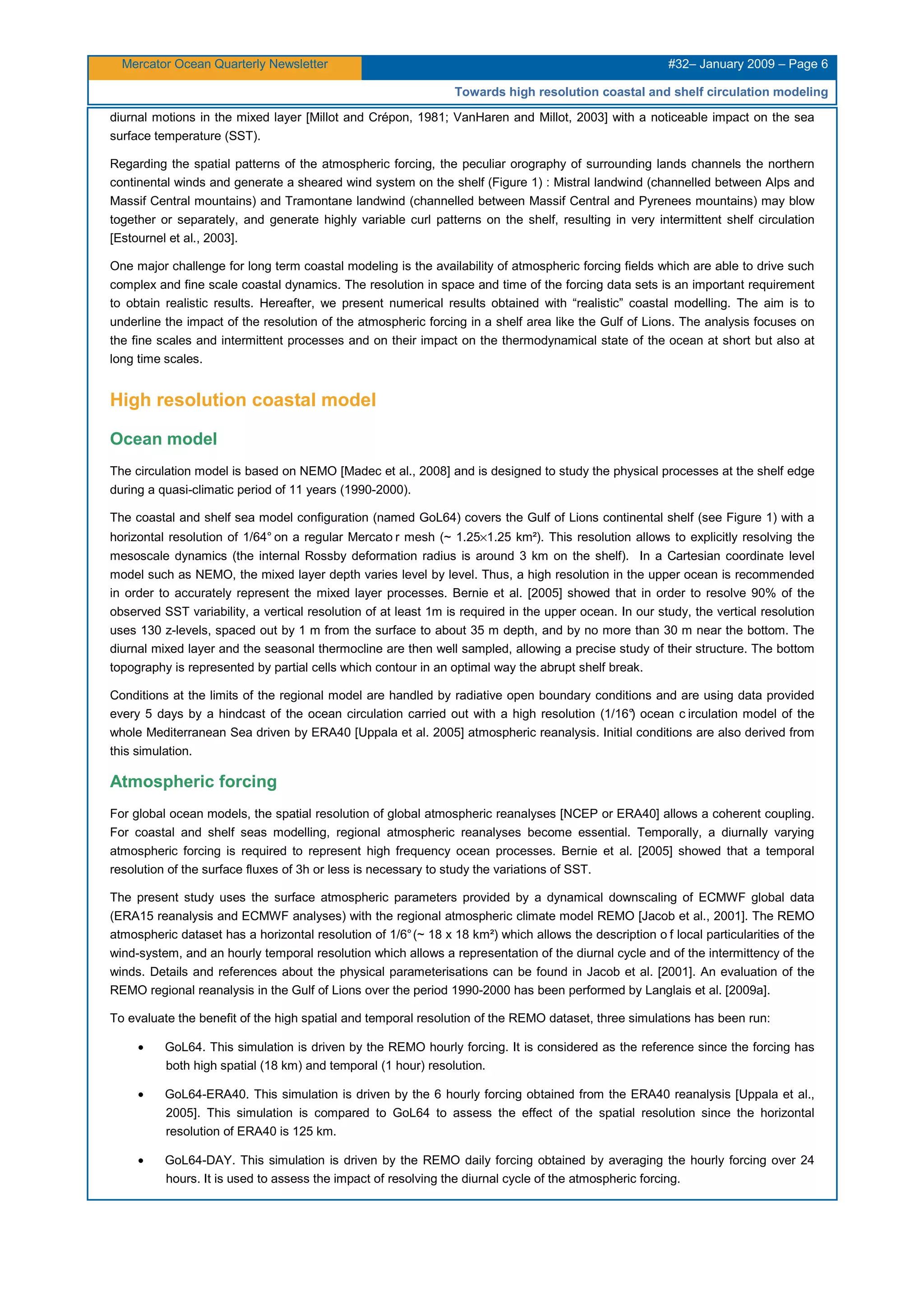Mercator Ocean Quarterly Newsletter #32– January 2009 – Page 6
Towards high resolution coastal and shelf circulation modeling
diurnal motions in the mixed layer [Millot and Crépon, 1981; VanHaren and Millot, 2003] with a noticeable impact on the sea
surface temperature (SST).
Regarding the spatial patterns of the atmospheric forcing, the peculiar orography of surrounding lands channels the northern
continental winds and generate a sheared wind system on the shelf (Figure 1) : Mistral landwind (channelled between Alps and
Massif Central mountains) and Tramontane landwind (channelled between Massif Central and Pyrenees mountains) may blow
together or separately, and generate highly variable curl patterns on the shelf, resulting in very intermittent shelf circulation
[Estournel et al., 2003].
One major challenge for long term coastal modeling is the availability of atmospheric forcing fields which are able to drive such
complex and fine scale coastal dynamics. The resolution in space and time of the forcing data sets is an important requirement
to obtain realistic results. Hereafter, we present numerical results obtained with “realistic” coastal modelling. The aim is to
underline the impact of the resolution of the atmospheric forcing in a shelf area like the Gulf of Lions. The analysis focuses on
the fine scales and intermittent processes and on their impact on the thermodynamical state of the ocean at short but also at
long time scales.
High resolution coastal model
Ocean model
The circulation model is based on NEMO [Madec et al., 2008] and is designed to study the physical processes at the shelf edge
during a quasi-climatic period of 11 years (1990-2000).
The coastal and shelf sea model configuration (named GoL64) covers the Gulf of Lions continental shelf (see Figure 1) with a
horizontal resolution of 1/64° on a regular Mercato r mesh (~ 1.25×1.25 km²). This resolution allows to explicitly resolving the
mesoscale dynamics (the internal Rossby deformation radius is around 3 km on the shelf). In a Cartesian coordinate level
model such as NEMO, the mixed layer depth varies level by level. Thus, a high resolution in the upper ocean is recommended
in order to accurately represent the mixed layer processes. Bernie et al. [2005] showed that in order to resolve 90% of the
observed SST variability, a vertical resolution of at least 1m is required in the upper ocean. In our study, the vertical resolution
uses 130 z-levels, spaced out by 1 m from the surface to about 35 m depth, and by no more than 30 m near the bottom. The
diurnal mixed layer and the seasonal thermocline are then well sampled, allowing a precise study of their structure. The bottom
topography is represented by partial cells which contour in an optimal way the abrupt shelf break.
Conditions at the limits of the regional model are handled by radiative open boundary conditions and are using data provided
every 5 days by a hindcast of the ocean circulation carried out with a high resolution (1/16°) ocean c irculation model of the
whole Mediterranean Sea driven by ERA40 [Uppala et al. 2005] atmospheric reanalysis. Initial conditions are also derived from
this simulation.
Atmospheric forcing
For global ocean models, the spatial resolution of global atmospheric reanalyses [NCEP or ERA40] allows a coherent coupling.
For coastal and shelf seas modelling, regional atmospheric reanalyses become essential. Temporally, a diurnally varying
atmospheric forcing is required to represent high frequency ocean processes. Bernie et al. [2005] showed that a temporal
resolution of the surface fluxes of 3h or less is necessary to study the variations of SST.
The present study uses the surface atmospheric parameters provided by a dynamical downscaling of ECMWF global data
(ERA15 reanalysis and ECMWF analyses) with the regional atmospheric climate model REMO [Jacob et al., 2001]. The REMO
atmospheric dataset has a horizontal resolution of 1/6°(~ 18 x 18 km²) which allows the description o f local particularities of the
wind-system, and an hourly temporal resolution which allows a representation of the diurnal cycle and of the intermittency of the
winds. Details and references about the physical parameterisations can be found in Jacob et al. [2001]. An evaluation of the
REMO regional reanalysis in the Gulf of Lions over the period 1990-2000 has been performed by Langlais et al. [2009a].
To evaluate the benefit of the high spatial and temporal resolution of the REMO dataset, three simulations has been run:
• GoL64. This simulation is driven by the REMO hourly forcing. It is considered as the reference since the forcing has
both high spatial (18 km) and temporal (1 hour) resolution.
• GoL64-ERA40. This simulation is driven by the 6 hourly forcing obtained from the ERA40 reanalysis [Uppala et al.,
2005]. This simulation is compared to GoL64 to assess the effect of the spatial resolution since the horizontal
resolution of ERA40 is 125 km.
• GoL64-DAY. This simulation is driven by the REMO daily forcing obtained by averaging the hourly forcing over 24
hours. It is used to assess the impact of resolving the diurnal cycle of the atmospheric forcing.
 