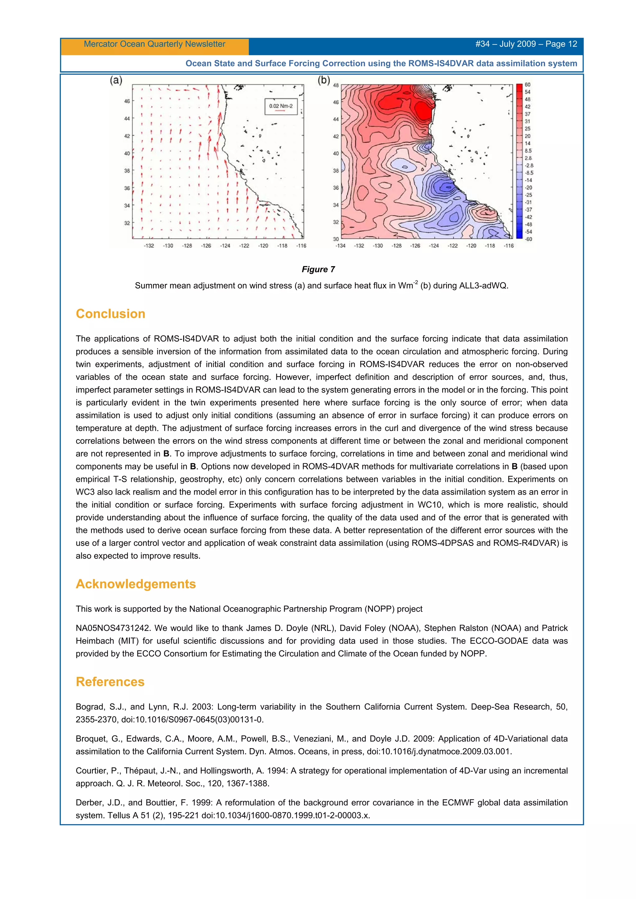 Mercator Ocean Quarterly Newsletter #34 – July 2009 – Page 12
Ocean State and Surface Forcing Correction using the ROMS-IS4DVAR data assimilation system
Figure 7
Summer mean adjustment on wind stress (a) and surface heat flux in Wm
-2
(b) during ALL3-adWQ.
Conclusion
The applications of ROMS-IS4DVAR to adjust both the initial condition and the surface forcing indicate that data assimilation
produces a sensible inversion of the information from assimilated data to the ocean circulation and atmospheric forcing. During
twin experiments, adjustment of initial condition and surface forcing in ROMS-IS4DVAR reduces the error on non-observed
variables of the ocean state and surface forcing. However, imperfect definition and description of error sources, and, thus,
imperfect parameter settings in ROMS-IS4DVAR can lead to the system generating errors in the model or in the forcing. This point
is particularly evident in the twin experiments presented here where surface forcing is the only source of error; when data
assimilation is used to adjust only initial conditions (assuming an absence of error in surface forcing) it can produce errors on
temperature at depth. The adjustment of surface forcing increases errors in the curl and divergence of the wind stress because
correlations between the errors on the wind stress components at different time or between the zonal and meridional component
are not represented in B. To improve adjustments to surface forcing, correlations in time and between zonal and meridional wind
components may be useful in B. Options now developed in ROMS-4DVAR methods for multivariate correlations in B (based upon
empirical T-S relationship, geostrophy, etc) only concern correlations between variables in the initial condition. Experiments on
WC3 also lack realism and the model error in this configuration has to be interpreted by the data assimilation system as an error in
the initial condition or surface forcing. Experiments with surface forcing adjustment in WC10, which is more realistic, should
provide understanding about the influence of surface forcing, the quality of the data used and of the error that is generated with
the methods used to derive ocean surface forcing from these data. A better representation of the different error sources with the
use of a larger control vector and application of weak constraint data assimilation (using ROMS-4DPSAS and ROMS-R4DVAR) is
also expected to improve results.
Acknowledgements
This work is supported by the National Oceanographic Partnership Program (NOPP) project
NA05NOS4731242. We would like to thank James D. Doyle (NRL), David Foley (NOAA), Stephen Ralston (NOAA) and Patrick
Heimbach (MIT) for useful scientific discussions and for providing data used in those studies. The ECCO-GODAE data was
provided by the ECCO Consortium for Estimating the Circulation and Climate of the Ocean funded by NOPP.
References
Bograd, S.J., and Lynn, R.J. 2003: Long-term variability in the Southern California Current System. Deep-Sea Research, 50,
2355-2370, doi:10.1016/S0967-0645(03)00131-0.
Broquet, G., Edwards, C.A., Moore, A.M., Powell, B.S., Veneziani, M., and Doyle J.D. 2009: Application of 4D-Variational data
assimilation to the California Current System. Dyn. Atmos. Oceans, in press, doi:10.1016/j.dynatmoce.2009.03.001.
Courtier, P., Thépaut, J.-N., and Hollingsworth, A. 1994: A strategy for operational implementation of 4D-Var using an incremental
approach. Q. J. R. Meteorol. Soc., 120, 1367-1388.
Derber, J.D., and Bouttier, F. 1999: A reformulation of the background error covariance in the ECMWF global data assimilation
system. Tellus A 51 (2), 195-221 doi:10.1034/j1600-0870.1999.t01-2-00003.x.
 