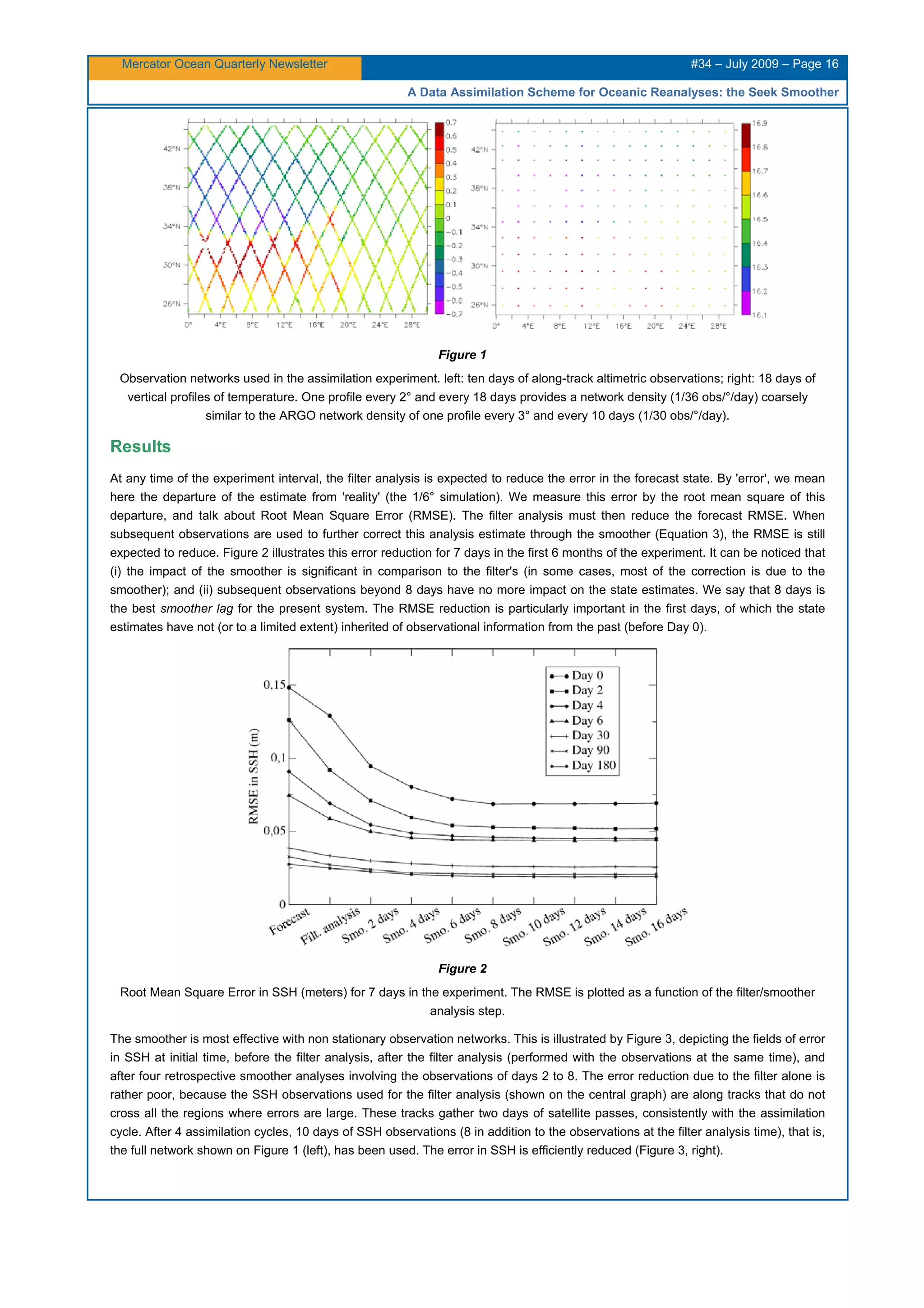 Mercator Ocean Quarterly Newsletter #34 – July 2009 – Page 16
A Data Assimilation Scheme for Oceanic Reanalyses: the Seek Smoother
Figure 1
Observation networks used in the assimilation experiment. left: ten days of along-track altimetric observations; right: 18 days of
vertical profiles of temperature. One profile every 2° and every 18 days provides a network density (1/36 obs/°/day) coarsely
similar to the ARGO network density of one profile every 3° and every 10 days (1/30 obs/°/day).
Results
At any time of the experiment interval, the filter analysis is expected to reduce the error in the forecast state. By 'error', we mean
here the departure of the estimate from 'reality' (the 1/6° simulation). We measure this error by the root mean square of this
departure, and talk about Root Mean Square Error (RMSE). The filter analysis must then reduce the forecast RMSE. When
subsequent observations are used to further correct this analysis estimate through the smoother (Equation 3), the RMSE is still
expected to reduce. Figure 2 illustrates this error reduction for 7 days in the first 6 months of the experiment. It can be noticed that
(i) the impact of the smoother is significant in comparison to the filter's (in some cases, most of the correction is due to the
smoother); and (ii) subsequent observations beyond 8 days have no more impact on the state estimates. We say that 8 days is
the best smoother lag for the present system. The RMSE reduction is particularly important in the first days, of which the state
estimates have not (or to a limited extent) inherited of observational information from the past (before Day 0).
Figure 2
Root Mean Square Error in SSH (meters) for 7 days in the experiment. The RMSE is plotted as a function of the filter/smoother
analysis step.
The smoother is most effective with non stationary observation networks. This is illustrated by Figure 3, depicting the fields of error
in SSH at initial time, before the filter analysis, after the filter analysis (performed with the observations at the same time), and
after four retrospective smoother analyses involving the observations of days 2 to 8. The error reduction due to the filter alone is
rather poor, because the SSH observations used for the filter analysis (shown on the central graph) are along tracks that do not
cross all the regions where errors are large. These tracks gather two days of satellite passes, consistently with the assimilation
cycle. After 4 assimilation cycles, 10 days of SSH observations (8 in addition to the observations at the filter analysis time), that is,
the full network shown on Figure 1 (left), has been used. The error in SSH is efficiently reduced (Figure 3, right).
 