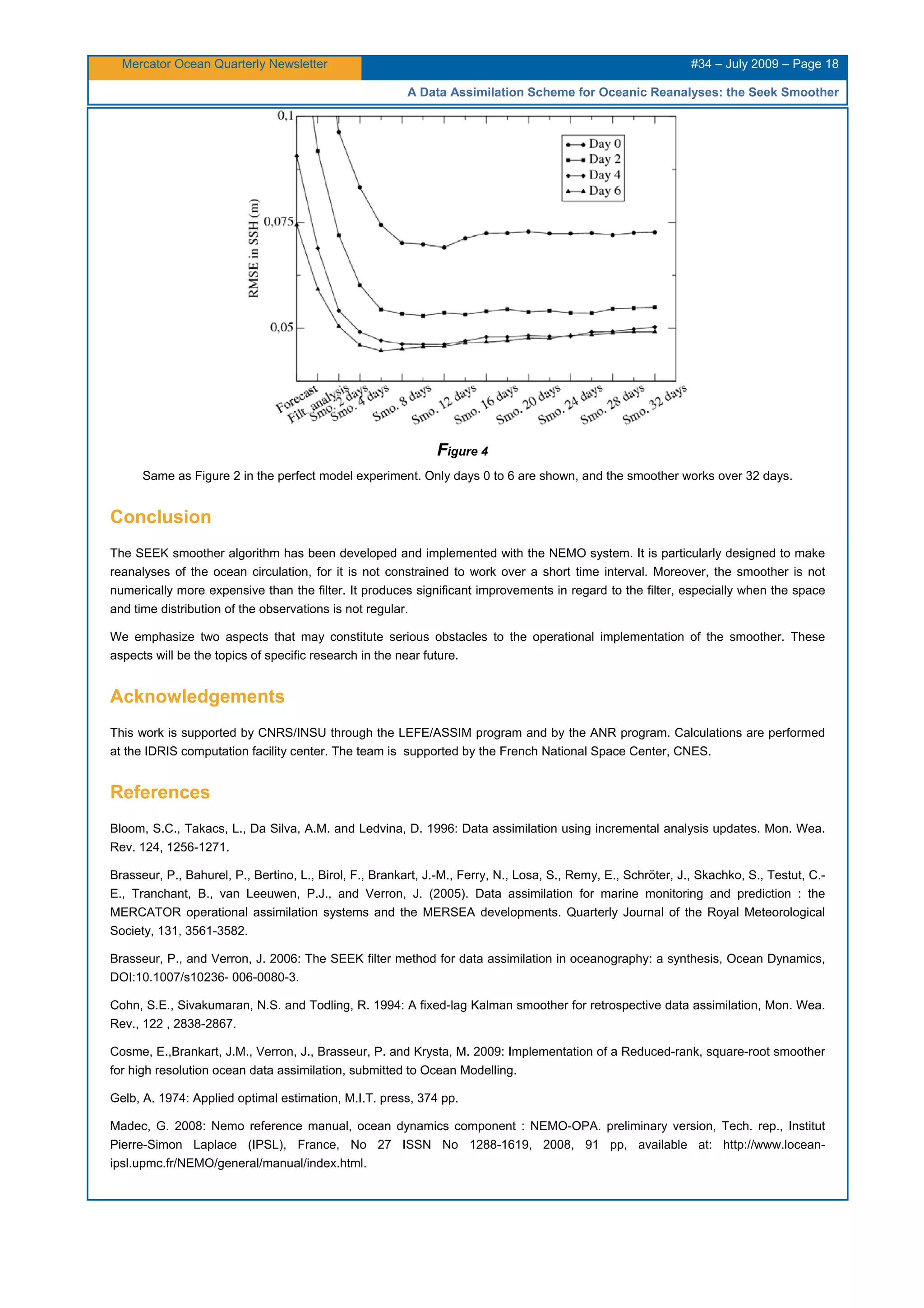 Mercator Ocean Quarterly Newsletter #34 – July 2009 – Page 18
A Data Assimilation Scheme for Oceanic Reanalyses: the Seek Smoother
Figure 4
Same as Figure 2 in the perfect model experiment. Only days 0 to 6 are shown, and the smoother works over 32 days.
Conclusion
The SEEK smoother algorithm has been developed and implemented with the NEMO system. It is particularly designed to make
reanalyses of the ocean circulation, for it is not constrained to work over a short time interval. Moreover, the smoother is not
numerically more expensive than the filter. It produces significant improvements in regard to the filter, especially when the space
and time distribution of the observations is not regular.
We emphasize two aspects that may constitute serious obstacles to the operational implementation of the smoother. These
aspects will be the topics of specific research in the near future.
Acknowledgements
This work is supported by CNRS/INSU through the LEFE/ASSIM program and by the ANR program. Calculations are performed
at the IDRIS computation facility center. The team is supported by the French National Space Center, CNES.
References
Bloom, S.C., Takacs, L., Da Silva, A.M. and Ledvina, D. 1996: Data assimilation using incremental analysis updates. Mon. Wea.
Rev. 124, 1256-1271.
Brasseur, P., Bahurel, P., Bertino, L., Birol, F., Brankart, J.-M., Ferry, N., Losa, S., Remy, E., Schröter, J., Skachko, S., Testut, C.-
E., Tranchant, B., van Leeuwen, P.J., and Verron, J. (2005). Data assimilation for marine monitoring and prediction : the
MERCATOR operational assimilation systems and the MERSEA developments. Quarterly Journal of the Royal Meteorological
Society, 131, 3561-3582.
Brasseur, P., and Verron, J. 2006: The SEEK filter method for data assimilation in oceanography: a synthesis, Ocean Dynamics,
DOI:10.1007/s10236- 006-0080-3.
Cohn, S.E., Sivakumaran, N.S. and Todling, R. 1994: A fixed-lag Kalman smoother for retrospective data assimilation, Mon. Wea.
Rev., 122 , 2838-2867.
Cosme, E.,Brankart, J.M., Verron, J., Brasseur, P. and Krysta, M. 2009: Implementation of a Reduced-rank, square-root smoother
for high resolution ocean data assimilation, submitted to Ocean Modelling.
Gelb, A. 1974: Applied optimal estimation, M.I.T. press, 374 pp.
Madec, G. 2008: Nemo reference manual, ocean dynamics component : NEMO-OPA. preliminary version, Tech. rep., Institut
Pierre-Simon Laplace (IPSL), France, No 27 ISSN No 1288-1619, 2008, 91 pp, available at: http://www.locean-
ipsl.upmc.fr/NEMO/general/manual/index.html.
 