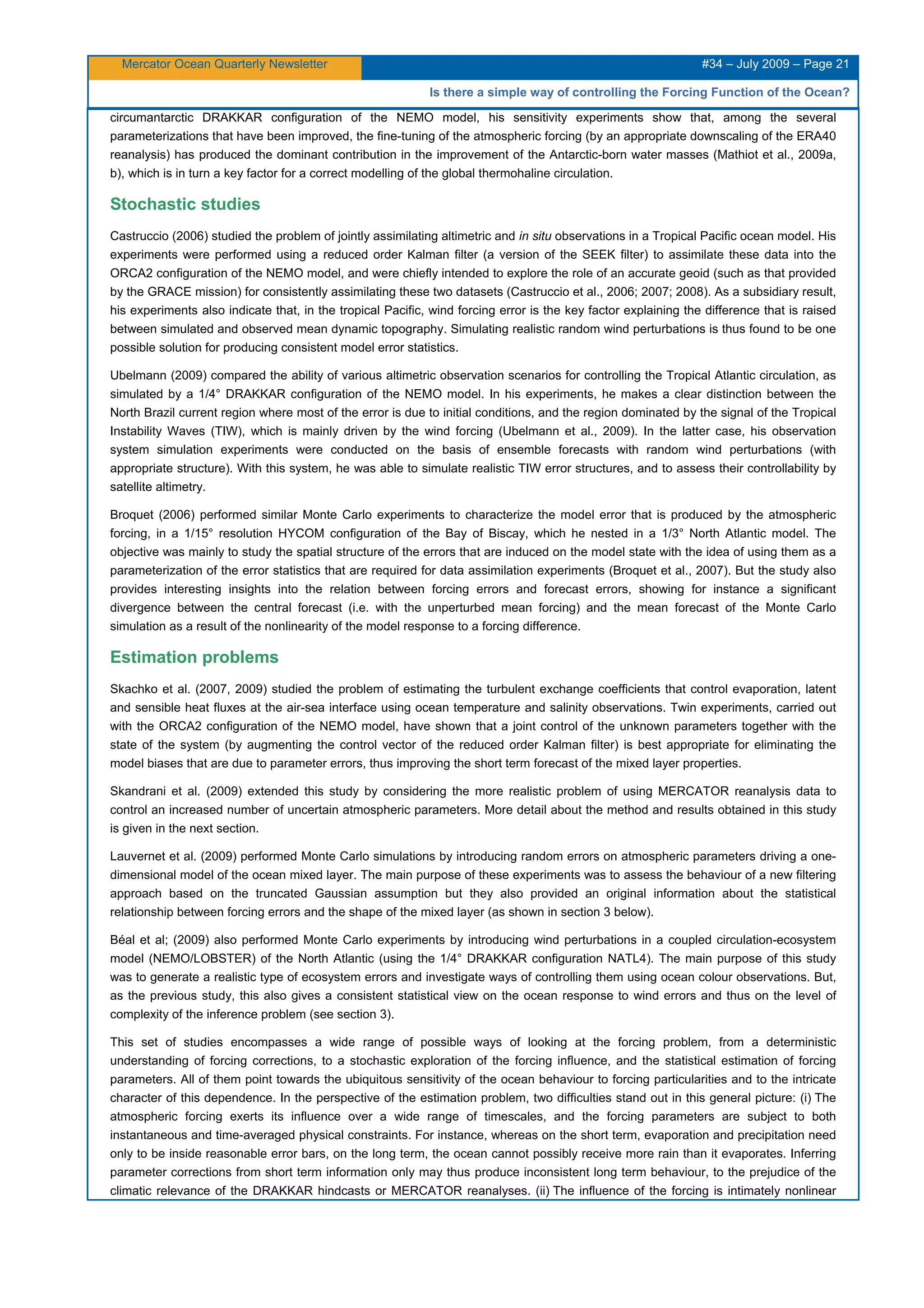 Mercator Ocean Quarterly Newsletter #34 – July 2009 – Page 21
Is there a simple way of controlling the Forcing Function of the Ocean?
circumantarctic DRAKKAR configuration of the NEMO model, his sensitivity experiments show that, among the several
parameterizations that have been improved, the fine-tuning of the atmospheric forcing (by an appropriate downscaling of the ERA40
reanalysis) has produced the dominant contribution in the improvement of the Antarctic-born water masses (Mathiot et al., 2009a,
b), which is in turn a key factor for a correct modelling of the global thermohaline circulation.
Stochastic studies
Castruccio (2006) studied the problem of jointly assimilating altimetric and in situ observations in a Tropical Pacific ocean model. His
experiments were performed using a reduced order Kalman filter (a version of the SEEK filter) to assimilate these data into the
ORCA2 configuration of the NEMO model, and were chiefly intended to explore the role of an accurate geoid (such as that provided
by the GRACE mission) for consistently assimilating these two datasets (Castruccio et al., 2006; 2007; 2008). As a subsidiary result,
his experiments also indicate that, in the tropical Pacific, wind forcing error is the key factor explaining the difference that is raised
between simulated and observed mean dynamic topography. Simulating realistic random wind perturbations is thus found to be one
possible solution for producing consistent model error statistics.
Ubelmann (2009) compared the ability of various altimetric observation scenarios for controlling the Tropical Atlantic circulation, as
simulated by a 1/4° DRAKKAR configuration of the NEMO model. In his experiments, he makes a clear distinction between the
North Brazil current region where most of the error is due to initial conditions, and the region dominated by the signal of the Tropical
Instability Waves (TIW), which is mainly driven by the wind forcing (Ubelmann et al., 2009). In the latter case, his observation
system simulation experiments were conducted on the basis of ensemble forecasts with random wind perturbations (with
appropriate structure). With this system, he was able to simulate realistic TIW error structures, and to assess their controllability by
satellite altimetry.
Broquet (2006) performed similar Monte Carlo experiments to characterize the model error that is produced by the atmospheric
forcing, in a 1/15° resolution HYCOM configuration of the Bay of Biscay, which he nested in a 1/3° North Atlantic model. The
objective was mainly to study the spatial structure of the errors that are induced on the model state with the idea of using them as a
parameterization of the error statistics that are required for data assimilation experiments (Broquet et al., 2007). But the study also
provides interesting insights into the relation between forcing errors and forecast errors, showing for instance a significant
divergence between the central forecast (i.e. with the unperturbed mean forcing) and the mean forecast of the Monte Carlo
simulation as a result of the nonlinearity of the model response to a forcing difference.
Estimation problems
Skachko et al. (2007, 2009) studied the problem of estimating the turbulent exchange coefficients that control evaporation, latent
and sensible heat fluxes at the air-sea interface using ocean temperature and salinity observations. Twin experiments, carried out
with the ORCA2 configuration of the NEMO model, have shown that a joint control of the unknown parameters together with the
state of the system (by augmenting the control vector of the reduced order Kalman filter) is best appropriate for eliminating the
model biases that are due to parameter errors, thus improving the short term forecast of the mixed layer properties.
Skandrani et al. (2009) extended this study by considering the more realistic problem of using MERCATOR reanalysis data to
control an increased number of uncertain atmospheric parameters. More detail about the method and results obtained in this study
is given in the next section.
Lauvernet et al. (2009) performed Monte Carlo simulations by introducing random errors on atmospheric parameters driving a one-
dimensional model of the ocean mixed layer. The main purpose of these experiments was to assess the behaviour of a new filtering
approach based on the truncated Gaussian assumption but they also provided an original information about the statistical
relationship between forcing errors and the shape of the mixed layer (as shown in section 3 below).
Béal et al; (2009) also performed Monte Carlo experiments by introducing wind perturbations in a coupled circulation-ecosystem
model (NEMO/LOBSTER) of the North Atlantic (using the 1/4° DRAKKAR configuration NATL4). The main purpose of this study
was to generate a realistic type of ecosystem errors and investigate ways of controlling them using ocean colour observations. But,
as the previous study, this also gives a consistent statistical view on the ocean response to wind errors and thus on the level of
complexity of the inference problem (see section 3).
This set of studies encompasses a wide range of possible ways of looking at the forcing problem, from a deterministic
understanding of forcing corrections, to a stochastic exploration of the forcing influence, and the statistical estimation of forcing
parameters. All of them point towards the ubiquitous sensitivity of the ocean behaviour to forcing particularities and to the intricate
character of this dependence. In the perspective of the estimation problem, two difficulties stand out in this general picture: (i) The
atmospheric forcing exerts its influence over a wide range of timescales, and the forcing parameters are subject to both
instantaneous and time-averaged physical constraints. For instance, whereas on the short term, evaporation and precipitation need
only to be inside reasonable error bars, on the long term, the ocean cannot possibly receive more rain than it evaporates. Inferring
parameter corrections from short term information only may thus produce inconsistent long term behaviour, to the prejudice of the
climatic relevance of the DRAKKAR hindcasts or MERCATOR reanalyses. (ii) The influence of the forcing is intimately nonlinear
 
