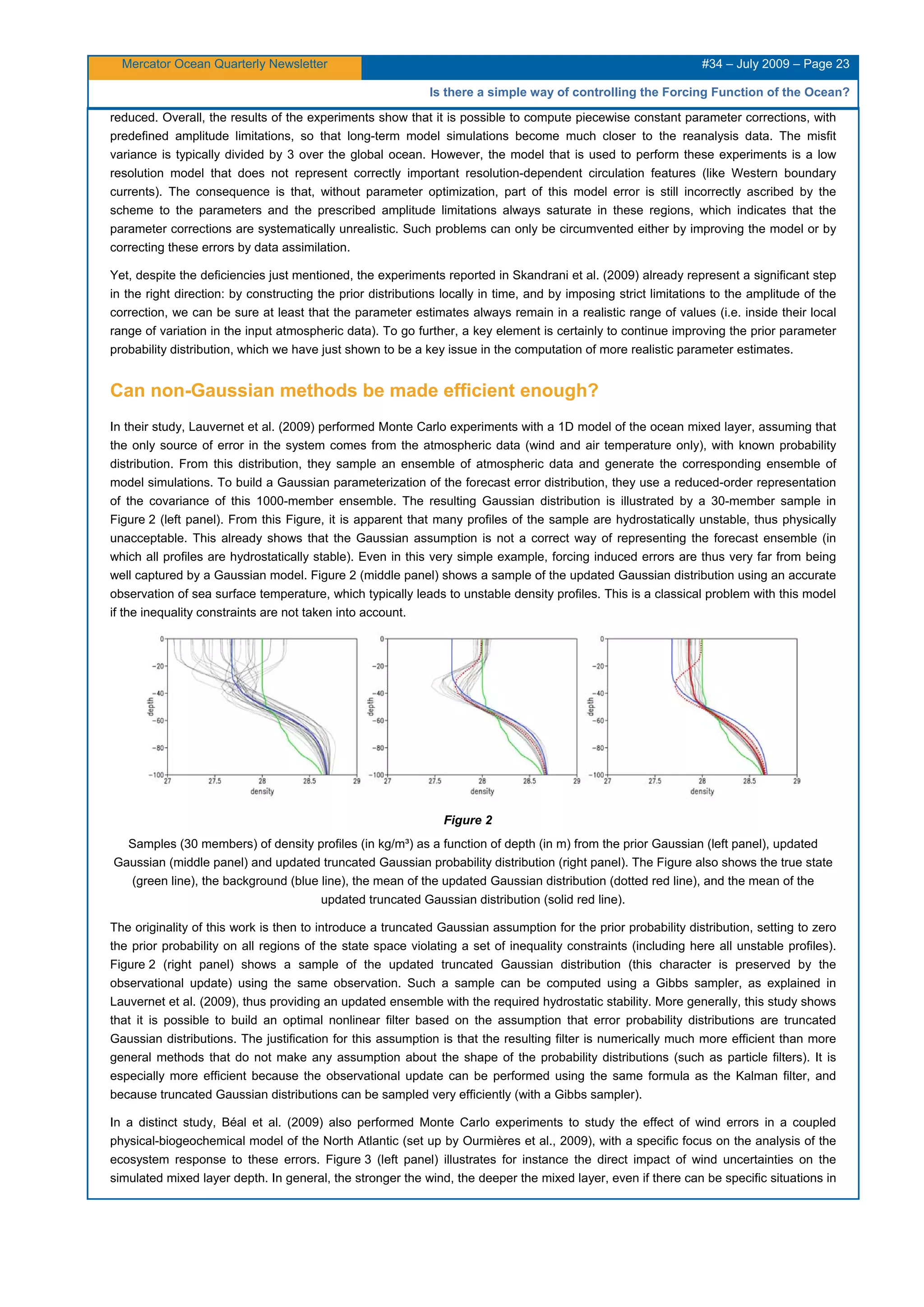 Mercator Ocean Quarterly Newsletter #34 – July 2009 – Page 23
Is there a simple way of controlling the Forcing Function of the Ocean?
reduced. Overall, the results of the experiments show that it is possible to compute piecewise constant parameter corrections, with
predefined amplitude limitations, so that long-term model simulations become much closer to the reanalysis data. The misfit
variance is typically divided by 3 over the global ocean. However, the model that is used to perform these experiments is a low
resolution model that does not represent correctly important resolution-dependent circulation features (like Western boundary
currents). The consequence is that, without parameter optimization, part of this model error is still incorrectly ascribed by the
scheme to the parameters and the prescribed amplitude limitations always saturate in these regions, which indicates that the
parameter corrections are systematically unrealistic. Such problems can only be circumvented either by improving the model or by
correcting these errors by data assimilation.
Yet, despite the deficiencies just mentioned, the experiments reported in Skandrani et al. (2009) already represent a significant step
in the right direction: by constructing the prior distributions locally in time, and by imposing strict limitations to the amplitude of the
correction, we can be sure at least that the parameter estimates always remain in a realistic range of values (i.e. inside their local
range of variation in the input atmospheric data). To go further, a key element is certainly to continue improving the prior parameter
probability distribution, which we have just shown to be a key issue in the computation of more realistic parameter estimates.
Can non-Gaussian methods be made efficient enough?
In their study, Lauvernet et al. (2009) performed Monte Carlo experiments with a 1D model of the ocean mixed layer, assuming that
the only source of error in the system comes from the atmospheric data (wind and air temperature only), with known probability
distribution. From this distribution, they sample an ensemble of atmospheric data and generate the corresponding ensemble of
model simulations. To build a Gaussian parameterization of the forecast error distribution, they use a reduced-order representation
of the covariance of this 1000-member ensemble. The resulting Gaussian distribution is illustrated by a 30-member sample in
Figure 2 (left panel). From this Figure, it is apparent that many profiles of the sample are hydrostatically unstable, thus physically
unacceptable. This already shows that the Gaussian assumption is not a correct way of representing the forecast ensemble (in
which all profiles are hydrostatically stable). Even in this very simple example, forcing induced errors are thus very far from being
well captured by a Gaussian model. Figure 2 (middle panel) shows a sample of the updated Gaussian distribution using an accurate
observation of sea surface temperature, which typically leads to unstable density profiles. This is a classical problem with this model
if the inequality constraints are not taken into account.
Figure 2
Samples (30 members) of density profiles (in kg/m³) as a function of depth (in m) from the prior Gaussian (left panel), updated
Gaussian (middle panel) and updated truncated Gaussian probability distribution (right panel). The Figure also shows the true state
(green line), the background (blue line), the mean of the updated Gaussian distribution (dotted red line), and the mean of the
updated truncated Gaussian distribution (solid red line).
The originality of this work is then to introduce a truncated Gaussian assumption for the prior probability distribution, setting to zero
the prior probability on all regions of the state space violating a set of inequality constraints (including here all unstable profiles).
Figure 2 (right panel) shows a sample of the updated truncated Gaussian distribution (this character is preserved by the
observational update) using the same observation. Such a sample can be computed using a Gibbs sampler, as explained in
Lauvernet et al. (2009), thus providing an updated ensemble with the required hydrostatic stability. More generally, this study shows
that it is possible to build an optimal nonlinear filter based on the assumption that error probability distributions are truncated
Gaussian distributions. The justification for this assumption is that the resulting filter is numerically much more efficient than more
general methods that do not make any assumption about the shape of the probability distributions (such as particle filters). It is
especially more efficient because the observational update can be performed using the same formula as the Kalman filter, and
because truncated Gaussian distributions can be sampled very efficiently (with a Gibbs sampler).
In a distinct study, Béal et al. (2009) also performed Monte Carlo experiments to study the effect of wind errors in a coupled
physical-biogeochemical model of the North Atlantic (set up by Ourmières et al., 2009), with a specific focus on the analysis of the
ecosystem response to these errors. Figure 3 (left panel) illustrates for instance the direct impact of wind uncertainties on the
simulated mixed layer depth. In general, the stronger the wind, the deeper the mixed layer, even if there can be specific situations in
 