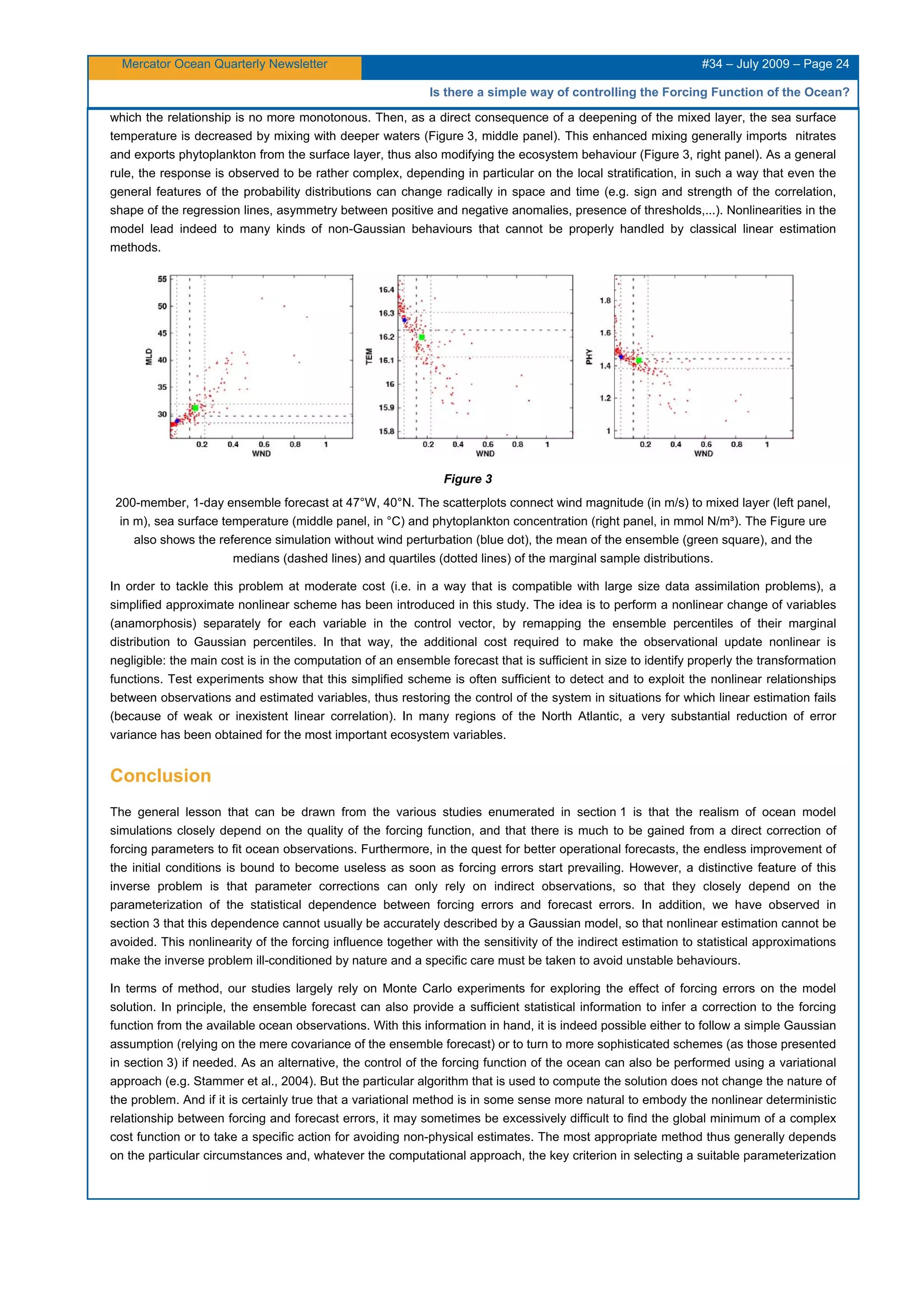 Mercator Ocean Quarterly Newsletter #34 – July 2009 – Page 24
Is there a simple way of controlling the Forcing Function of the Ocean?
which the relationship is no more monotonous. Then, as a direct consequence of a deepening of the mixed layer, the sea surface
temperature is decreased by mixing with deeper waters (Figure 3, middle panel). This enhanced mixing generally imports nitrates
and exports phytoplankton from the surface layer, thus also modifying the ecosystem behaviour (Figure 3, right panel). As a general
rule, the response is observed to be rather complex, depending in particular on the local stratification, in such a way that even the
general features of the probability distributions can change radically in space and time (e.g. sign and strength of the correlation,
shape of the regression lines, asymmetry between positive and negative anomalies, presence of thresholds,...). Nonlinearities in the
model lead indeed to many kinds of non-Gaussian behaviours that cannot be properly handled by classical linear estimation
methods.
Figure 3
200-member, 1-day ensemble forecast at 47°W, 40°N. The scatterplots connect wind magnitude (in m/s) to mixed layer (left panel,
in m), sea surface temperature (middle panel, in °C) and phytoplankton concentration (right panel, in mmol N/m³). The Figure ure
also shows the reference simulation without wind perturbation (blue dot), the mean of the ensemble (green square), and the
medians (dashed lines) and quartiles (dotted lines) of the marginal sample distributions.
In order to tackle this problem at moderate cost (i.e. in a way that is compatible with large size data assimilation problems), a
simplified approximate nonlinear scheme has been introduced in this study. The idea is to perform a nonlinear change of variables
(anamorphosis) separately for each variable in the control vector, by remapping the ensemble percentiles of their marginal
distribution to Gaussian percentiles. In that way, the additional cost required to make the observational update nonlinear is
negligible: the main cost is in the computation of an ensemble forecast that is sufficient in size to identify properly the transformation
functions. Test experiments show that this simplified scheme is often sufficient to detect and to exploit the nonlinear relationships
between observations and estimated variables, thus restoring the control of the system in situations for which linear estimation fails
(because of weak or inexistent linear correlation). In many regions of the North Atlantic, a very substantial reduction of error
variance has been obtained for the most important ecosystem variables.
Conclusion
The general lesson that can be drawn from the various studies enumerated in section 1 is that the realism of ocean model
simulations closely depend on the quality of the forcing function, and that there is much to be gained from a direct correction of
forcing parameters to fit ocean observations. Furthermore, in the quest for better operational forecasts, the endless improvement of
the initial conditions is bound to become useless as soon as forcing errors start prevailing. However, a distinctive feature of this
inverse problem is that parameter corrections can only rely on indirect observations, so that they closely depend on the
parameterization of the statistical dependence between forcing errors and forecast errors. In addition, we have observed in
section 3 that this dependence cannot usually be accurately described by a Gaussian model, so that nonlinear estimation cannot be
avoided. This nonlinearity of the forcing influence together with the sensitivity of the indirect estimation to statistical approximations
make the inverse problem ill-conditioned by nature and a specific care must be taken to avoid unstable behaviours.
In terms of method, our studies largely rely on Monte Carlo experiments for exploring the effect of forcing errors on the model
solution. In principle, the ensemble forecast can also provide a sufficient statistical information to infer a correction to the forcing
function from the available ocean observations. With this information in hand, it is indeed possible either to follow a simple Gaussian
assumption (relying on the mere covariance of the ensemble forecast) or to turn to more sophisticated schemes (as those presented
in section 3) if needed. As an alternative, the control of the forcing function of the ocean can also be performed using a variational
approach (e.g. Stammer et al., 2004). But the particular algorithm that is used to compute the solution does not change the nature of
the problem. And if it is certainly true that a variational method is in some sense more natural to embody the nonlinear deterministic
relationship between forcing and forecast errors, it may sometimes be excessively difficult to find the global minimum of a complex
cost function or to take a specific action for avoiding non-physical estimates. The most appropriate method thus generally depends
on the particular circumstances and, whatever the computational approach, the key criterion in selecting a suitable parameterization
 