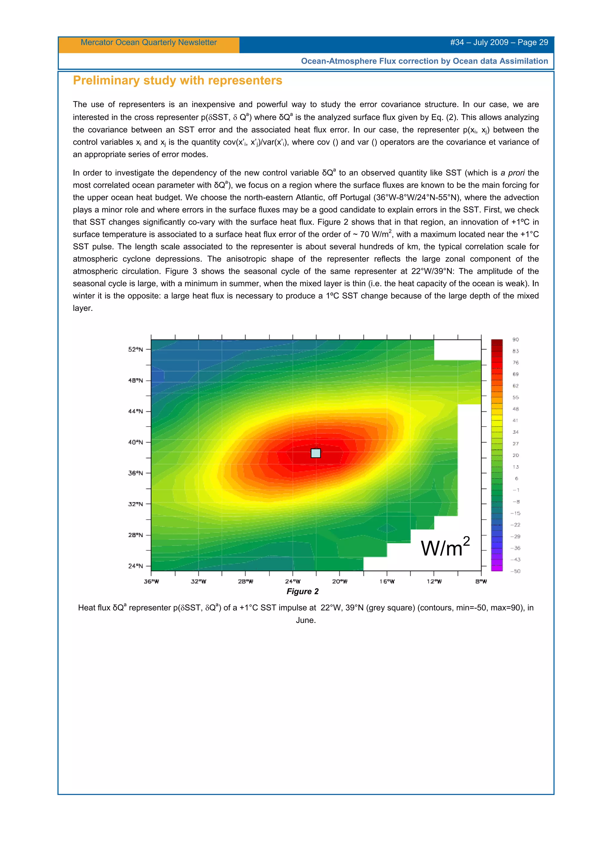 Mercator Ocean Quarterly Newsletter #34 – July 2009 – Page 29
Ocean-Atmosphere Flux correction by Ocean data Assimilation
Preliminary study with representers
The use of representers is an inexpensive and powerful way to study the error covariance structure. In our case, we are
interested in the cross representer p(δSST, δ Q
a
) where δQ
a
is the analyzed surface flux given by Eq. (2). This allows analyzing
the covariance between an SST error and the associated heat flux error. In our case, the representer p(xi, xj) between the
control variables xi and xj is the quantity cov(x’i, x’j)/var(x’i), where cov () and var () operators are the covariance et variance of
an appropriate series of error modes.
In order to investigate the dependency of the new control variable δQ
a
to an observed quantity like SST (which is a prori the
most correlated ocean parameter with δQ
a
), we focus on a region where the surface fluxes are known to be the main forcing for
the upper ocean heat budget. We choose the north-eastern Atlantic, off Portugal (36°W-8°W/24°N-55°N), where the advection
plays a minor role and where errors in the surface fluxes may be a good candidate to explain errors in the SST. First, we check
that SST changes significantly co-vary with the surface heat flux. Figure 2 shows that in that region, an innovation of +1ºC in
surface temperature is associated to a surface heat flux error of the order of ~ 70 W/m
2
, with a maximum located near the +1°C
SST pulse. The length scale associated to the representer is about several hundreds of km, the typical correlation scale for
atmospheric cyclone depressions. The anisotropic shape of the representer reflects the large zonal component of the
atmospheric circulation. Figure 3 shows the seasonal cycle of the same representer at 22°W/39°N: The amplitude of the
seasonal cycle is large, with a minimum in summer, when the mixed layer is thin (i.e. the heat capacity of the ocean is weak). In
winter it is the opposite: a large heat flux is necessary to produce a 1ºC SST change because of the large depth of the mixed
layer.
Figure 2
Heat flux δQ
a
representer p(δSST, δQ
a
) of a +1°C SST impulse at 22°W, 39°N (grey square) (contours, min=-50, max=90), in
June.
W/m2
 