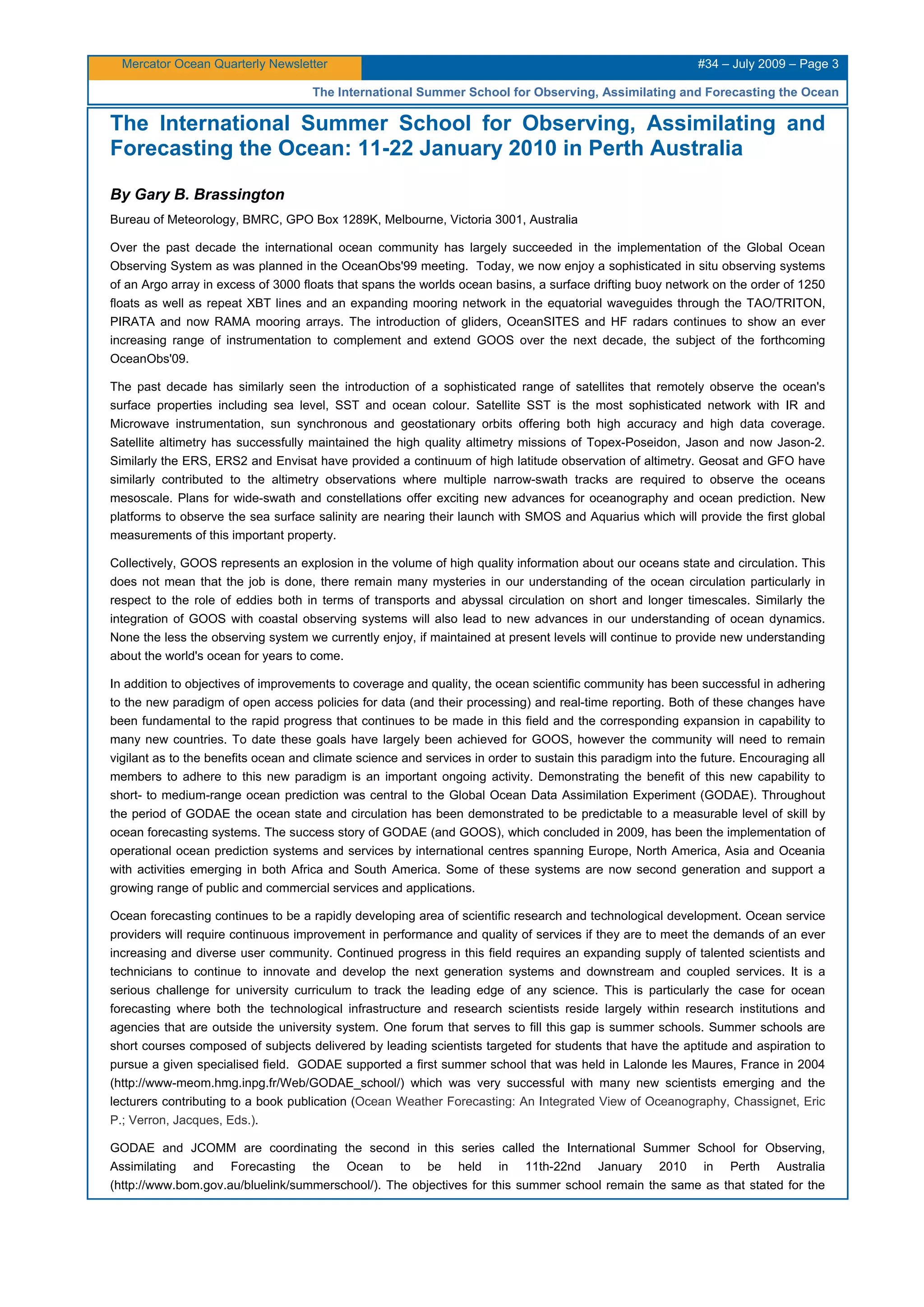 Mercator Ocean Quarterly Newsletter #34 – July 2009 – Page 3
The International Summer School for Observing, Assimilating and Forecasting the Ocean
The International Summer School for Observing, Assimilating and
Forecasting the Ocean: 11-22 January 2010 in Perth Australia
By Gary B. Brassington
Bureau of Meteorology, BMRC, GPO Box 1289K, Melbourne, Victoria 3001, Australia
Over the past decade the international ocean community has largely succeeded in the implementation of the Global Ocean
Observing System as was planned in the OceanObs'99 meeting. Today, we now enjoy a sophisticated in situ observing systems
of an Argo array in excess of 3000 floats that spans the worlds ocean basins, a surface drifting buoy network on the order of 1250
floats as well as repeat XBT lines and an expanding mooring network in the equatorial waveguides through the TAO/TRITON,
PIRATA and now RAMA mooring arrays. The introduction of gliders, OceanSITES and HF radars continues to show an ever
increasing range of instrumentation to complement and extend GOOS over the next decade, the subject of the forthcoming
OceanObs'09.
The past decade has similarly seen the introduction of a sophisticated range of satellites that remotely observe the ocean's
surface properties including sea level, SST and ocean colour. Satellite SST is the most sophisticated network with IR and
Microwave instrumentation, sun synchronous and geostationary orbits offering both high accuracy and high data coverage.
Satellite altimetry has successfully maintained the high quality altimetry missions of Topex-Poseidon, Jason and now Jason-2.
Similarly the ERS, ERS2 and Envisat have provided a continuum of high latitude observation of altimetry. Geosat and GFO have
similarly contributed to the altimetry observations where multiple narrow-swath tracks are required to observe the oceans
mesoscale. Plans for wide-swath and constellations offer exciting new advances for oceanography and ocean prediction. New
platforms to observe the sea surface salinity are nearing their launch with SMOS and Aquarius which will provide the first global
measurements of this important property.
Collectively, GOOS represents an explosion in the volume of high quality information about our oceans state and circulation. This
does not mean that the job is done, there remain many mysteries in our understanding of the ocean circulation particularly in
respect to the role of eddies both in terms of transports and abyssal circulation on short and longer timescales. Similarly the
integration of GOOS with coastal observing systems will also lead to new advances in our understanding of ocean dynamics.
None the less the observing system we currently enjoy, if maintained at present levels will continue to provide new understanding
about the world's ocean for years to come.
In addition to objectives of improvements to coverage and quality, the ocean scientific community has been successful in adhering
to the new paradigm of open access policies for data (and their processing) and real-time reporting. Both of these changes have
been fundamental to the rapid progress that continues to be made in this field and the corresponding expansion in capability to
many new countries. To date these goals have largely been achieved for GOOS, however the community will need to remain
vigilant as to the benefits ocean and climate science and services in order to sustain this paradigm into the future. Encouraging all
members to adhere to this new paradigm is an important ongoing activity. Demonstrating the benefit of this new capability to
short- to medium-range ocean prediction was central to the Global Ocean Data Assimilation Experiment (GODAE). Throughout
the period of GODAE the ocean state and circulation has been demonstrated to be predictable to a measurable level of skill by
ocean forecasting systems. The success story of GODAE (and GOOS), which concluded in 2009, has been the implementation of
operational ocean prediction systems and services by international centres spanning Europe, North America, Asia and Oceania
with activities emerging in both Africa and South America. Some of these systems are now second generation and support a
growing range of public and commercial services and applications.
Ocean forecasting continues to be a rapidly developing area of scientific research and technological development. Ocean service
providers will require continuous improvement in performance and quality of services if they are to meet the demands of an ever
increasing and diverse user community. Continued progress in this field requires an expanding supply of talented scientists and
technicians to continue to innovate and develop the next generation systems and downstream and coupled services. It is a
serious challenge for university curriculum to track the leading edge of any science. This is particularly the case for ocean
forecasting where both the technological infrastructure and research scientists reside largely within research institutions and
agencies that are outside the university system. One forum that serves to fill this gap is summer schools. Summer schools are
short courses composed of subjects delivered by leading scientists targeted for students that have the aptitude and aspiration to
pursue a given specialised field. GODAE supported a first summer school that was held in Lalonde les Maures, France in 2004
(http://www-meom.hmg.inpg.fr/Web/GODAE_school/) which was very successful with many new scientists emerging and the
lecturers contributing to a book publication (Ocean Weather Forecasting: An Integrated View of Oceanography, Chassignet, Eric
P.; Verron, Jacques, Eds.).
GODAE and JCOMM are coordinating the second in this series called the International Summer School for Observing,
Assimilating and Forecasting the Ocean to be held in 11th-22nd January 2010 in Perth Australia
(http://www.bom.gov.au/bluelink/summerschool/). The objectives for this summer school remain the same as that stated for the
 