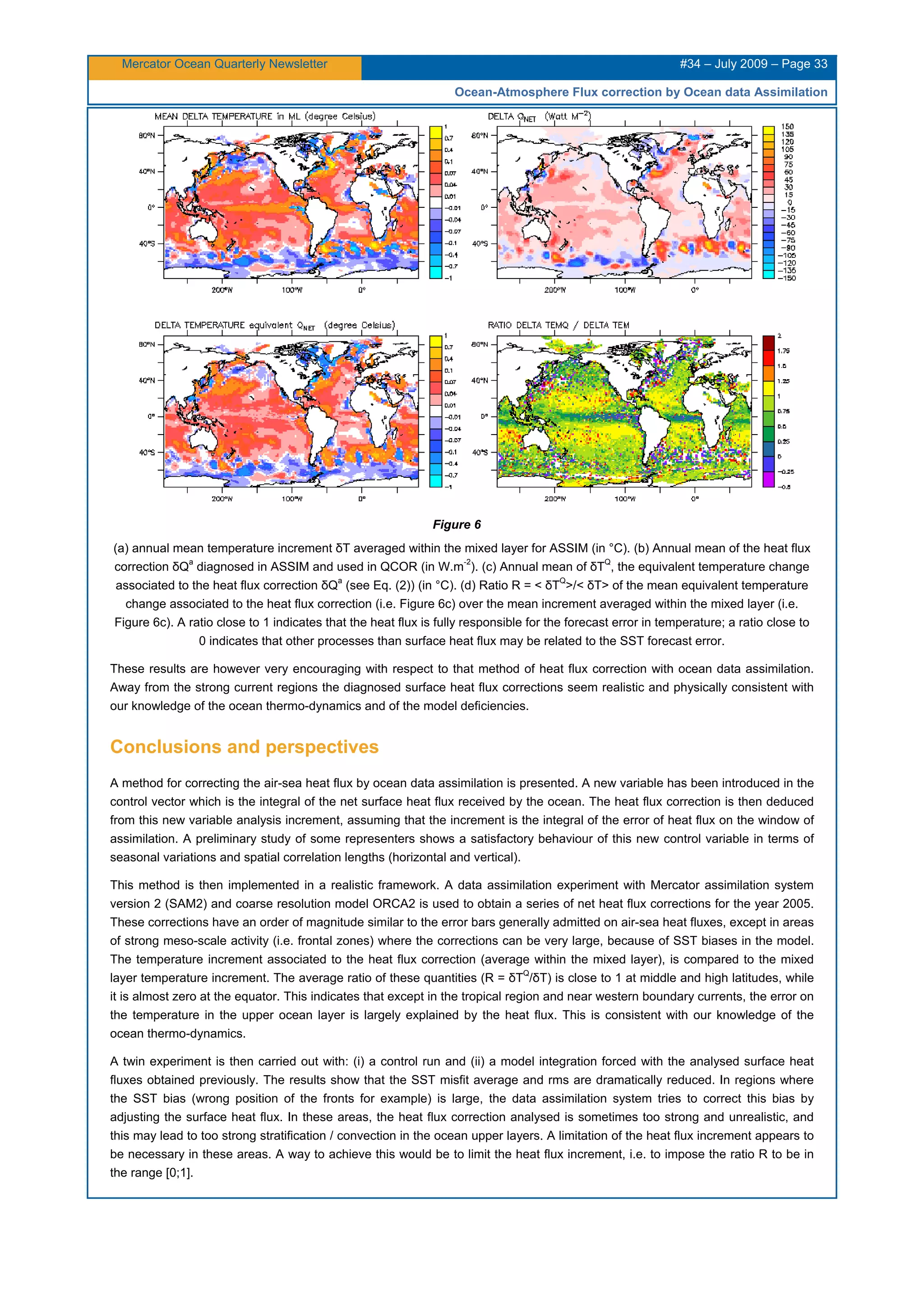 Mercator Ocean Quarterly Newsletter #34 – July 2009 – Page 33
Ocean-Atmosphere Flux correction by Ocean data Assimilation
Figure 6
(a) annual mean temperature increment δT averaged within the mixed layer for ASSIM (in °C). (b) Annual mean of the heat flux
correction δQ
a
diagnosed in ASSIM and used in QCOR (in W.m
-2
). (c) Annual mean of δT
Q
, the equivalent temperature change
associated to the heat flux correction δQ
a
(see Eq. (2)) (in °C). (d) Ratio R = < δT
Q
>/< δT> of the mean equivalent temperature
change associated to the heat flux correction (i.e. Figure 6c) over the mean increment averaged within the mixed layer (i.e.
Figure 6c). A ratio close to 1 indicates that the heat flux is fully responsible for the forecast error in temperature; a ratio close to
0 indicates that other processes than surface heat flux may be related to the SST forecast error.
These results are however very encouraging with respect to that method of heat flux correction with ocean data assimilation.
Away from the strong current regions the diagnosed surface heat flux corrections seem realistic and physically consistent with
our knowledge of the ocean thermo-dynamics and of the model deficiencies.
Conclusions and perspectives
A method for correcting the air-sea heat flux by ocean data assimilation is presented. A new variable has been introduced in the
control vector which is the integral of the net surface heat flux received by the ocean. The heat flux correction is then deduced
from this new variable analysis increment, assuming that the increment is the integral of the error of heat flux on the window of
assimilation. A preliminary study of some representers shows a satisfactory behaviour of this new control variable in terms of
seasonal variations and spatial correlation lengths (horizontal and vertical).
This method is then implemented in a realistic framework. A data assimilation experiment with Mercator assimilation system
version 2 (SAM2) and coarse resolution model ORCA2 is used to obtain a series of net heat flux corrections for the year 2005.
These corrections have an order of magnitude similar to the error bars generally admitted on air-sea heat fluxes, except in areas
of strong meso-scale activity (i.e. frontal zones) where the corrections can be very large, because of SST biases in the model.
The temperature increment associated to the heat flux correction (average within the mixed layer), is compared to the mixed
layer temperature increment. The average ratio of these quantities (R = δT
Q
/δT) is close to 1 at middle and high latitudes, while
it is almost zero at the equator. This indicates that except in the tropical region and near western boundary currents, the error on
the temperature in the upper ocean layer is largely explained by the heat flux. This is consistent with our knowledge of the
ocean thermo-dynamics.
A twin experiment is then carried out with: (i) a control run and (ii) a model integration forced with the analysed surface heat
fluxes obtained previously. The results show that the SST misfit average and rms are dramatically reduced. In regions where
the SST bias (wrong position of the fronts for example) is large, the data assimilation system tries to correct this bias by
adjusting the surface heat flux. In these areas, the heat flux correction analysed is sometimes too strong and unrealistic, and
this may lead to too strong stratification / convection in the ocean upper layers. A limitation of the heat flux increment appears to
be necessary in these areas. A way to achieve this would be to limit the heat flux increment, i.e. to impose the ratio R to be in
the range [0;1].
 