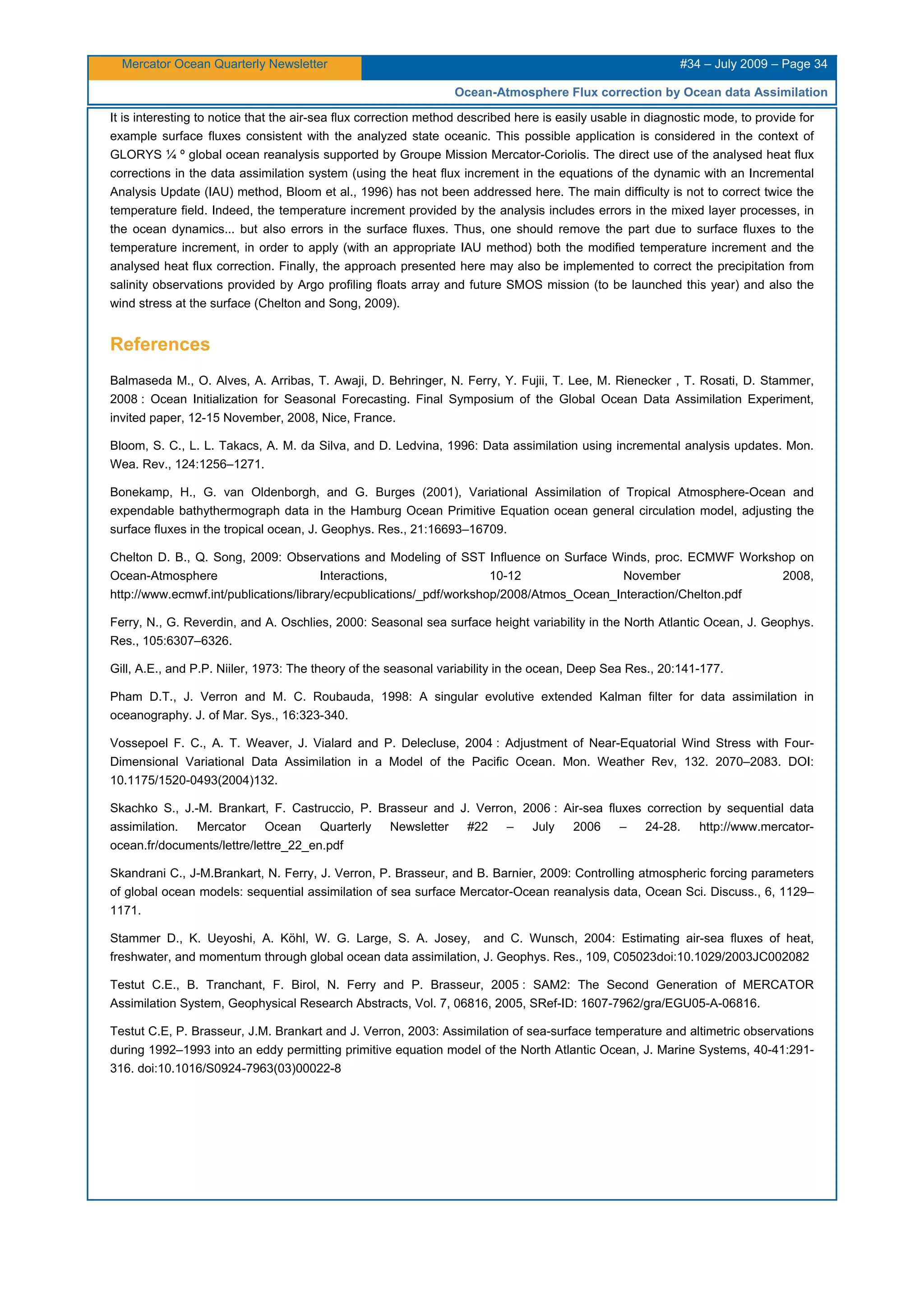 Mercator Ocean Quarterly Newsletter #34 – July 2009 – Page 34
Ocean-Atmosphere Flux correction by Ocean data Assimilation
It is interesting to notice that the air-sea flux correction method described here is easily usable in diagnostic mode, to provide for
example surface fluxes consistent with the analyzed state oceanic. This possible application is considered in the context of
GLORYS ¼ º global ocean reanalysis supported by Groupe Mission Mercator-Coriolis. The direct use of the analysed heat flux
corrections in the data assimilation system (using the heat flux increment in the equations of the dynamic with an Incremental
Analysis Update (IAU) method, Bloom et al., 1996) has not been addressed here. The main difficulty is not to correct twice the
temperature field. Indeed, the temperature increment provided by the analysis includes errors in the mixed layer processes, in
the ocean dynamics... but also errors in the surface fluxes. Thus, one should remove the part due to surface fluxes to the
temperature increment, in order to apply (with an appropriate IAU method) both the modified temperature increment and the
analysed heat flux correction. Finally, the approach presented here may also be implemented to correct the precipitation from
salinity observations provided by Argo profiling floats array and future SMOS mission (to be launched this year) and also the
wind stress at the surface (Chelton and Song, 2009).
References
Balmaseda M., O. Alves, A. Arribas, T. Awaji, D. Behringer, N. Ferry, Y. Fujii, T. Lee, M. Rienecker , T. Rosati, D. Stammer,
2008 : Ocean Initialization for Seasonal Forecasting. Final Symposium of the Global Ocean Data Assimilation Experiment,
invited paper, 12-15 November, 2008, Nice, France.
Bloom, S. C., L. L. Takacs, A. M. da Silva, and D. Ledvina, 1996: Data assimilation using incremental analysis updates. Mon.
Wea. Rev., 124:1256–1271.
Bonekamp, H., G. van Oldenborgh, and G. Burges (2001), Variational Assimilation of Tropical Atmosphere-Ocean and
expendable bathythermograph data in the Hamburg Ocean Primitive Equation ocean general circulation model, adjusting the
surface fluxes in the tropical ocean, J. Geophys. Res., 21:16693–16709.
Chelton D. B., Q. Song, 2009: Observations and Modeling of SST Influence on Surface Winds, proc. ECMWF Workshop on
Ocean-Atmosphere Interactions, 10-12 November 2008,
http://www.ecmwf.int/publications/library/ecpublications/_pdf/workshop/2008/Atmos_Ocean_Interaction/Chelton.pdf
Ferry, N., G. Reverdin, and A. Oschlies, 2000: Seasonal sea surface height variability in the North Atlantic Ocean, J. Geophys.
Res., 105:6307–6326.
Gill, A.E., and P.P. Niiler, 1973: The theory of the seasonal variability in the ocean, Deep Sea Res., 20:141-177.
Pham D.T., J. Verron and M. C. Roubauda, 1998: A singular evolutive extended Kalman filter for data assimilation in
oceanography. J. of Mar. Sys., 16:323-340.
Vossepoel F. C., A. T. Weaver, J. Vialard and P. Delecluse, 2004 : Adjustment of Near-Equatorial Wind Stress with Four-
Dimensional Variational Data Assimilation in a Model of the Pacific Ocean. Mon. Weather Rev, 132. 2070–2083. DOI:
10.1175/1520-0493(2004)132.
Skachko S., J.-M. Brankart, F. Castruccio, P. Brasseur and J. Verron, 2006 : Air-sea fluxes correction by sequential data
assimilation. Mercator Ocean Quarterly Newsletter #22 – July 2006 – 24-28. http://www.mercator-
ocean.fr/documents/lettre/lettre_22_en.pdf
Skandrani C., J-M.Brankart, N. Ferry, J. Verron, P. Brasseur, and B. Barnier, 2009: Controlling atmospheric forcing parameters
of global ocean models: sequential assimilation of sea surface Mercator-Ocean reanalysis data, Ocean Sci. Discuss., 6, 1129–
1171.
Stammer D., K. Ueyoshi, A. Köhl, W. G. Large, S. A. Josey, and C. Wunsch, 2004: Estimating air-sea fluxes of heat,
freshwater, and momentum through global ocean data assimilation, J. Geophys. Res., 109, C05023doi:10.1029/2003JC002082
Testut C.E., B. Tranchant, F. Birol, N. Ferry and P. Brasseur, 2005 : SAM2: The Second Generation of MERCATOR
Assimilation System, Geophysical Research Abstracts, Vol. 7, 06816, 2005, SRef-ID: 1607-7962/gra/EGU05-A-06816.
Testut C.E, P. Brasseur, J.M. Brankart and J. Verron, 2003: Assimilation of sea-surface temperature and altimetric observations
during 1992–1993 into an eddy permitting primitive equation model of the North Atlantic Ocean, J. Marine Systems, 40-41:291-
316. doi:10.1016/S0924-7963(03)00022-8
 