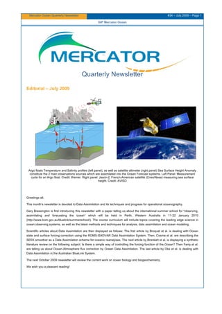 Mercator Ocean Quarterly Newsletter #34 – July 2009 – Page 1
GIP Mercator Ocean
Quarterly Newsletter
Editorial – July 2009
Argo floats Temperature and Salinity profiles (left panel), as well as satellite altimeter (right panel) Sea Surface Height Anomaly
constitute the 2 main observations sources which are assimilated into the Ocean Forecast systems. Left Panel: Measurement
cycle for an Argo float. Credit: Ifremer. Right panel: Jason-2, French-American satellite (Cnes/Nasa) measuring sea surface
height. Credit: AVISO
Greetings all,
This month’s newsletter is devoted to Data Assimilation and its techniques and progress for operational oceanography.
Gary Brassington is first introducing this newsletter with a paper telling us about the international summer school for “observing,
assimilating and forecasting the ocean” which will be held in Perth, Western Australia in 11-22 January 2010
(http://www.bom.gov.au/bluelink/summerschool/). The course curriculum will include topics covering the leading edge science in
ocean observing systems, as well as the latest methods and techniques for analysis, data assimilation and ocean modeling.
Scientific articles about Data Assimilation are then displayed as follows: The first article by Broquet et al. is dealing with Ocean
state and surface forcing correction using the ROMS-IS4DVAR Data Assimilation System. Then, Cosme et al. are describing the
SEEK smoother as a Data Assimilation scheme for oceanic reanalyses. The next article by Brankart et al. is displaying a synthetic
literature review on the following subject: Is there a simple way of controlling the forcing function of the Ocean? Then Ferry et al.
are telling us about Ocean-Atmosphere flux correction by Ocean Data Assimilation. The last article by Oke et al. is dealing with
Data Assimilation in the Australian BlueLink System.
The next October 2009 newsletter will review the current work on ocean biology and biogeochemistry.
We wish you a pleasant reading!
 