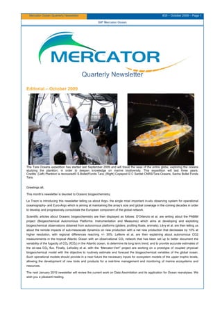 Mercator Ocean Quarterly Newsletter #35 – October 2009 – Page 1
GIP Mercator Ocean
Quarterly Newsletter
Editorial – October 2009
The Tara Oceans expedition has started last September 2009 and will travel the seas of the entire globe, exploring the oceans
studying the plankton, in order to deepen knowledge on marine biodiversity. This expedition will last three years.
Credits: (Left) Plankton is recovered© S.Bollet/Fonds Tara; (Right) Copepod © C Sardet CNRS/Tara Oceans, Sacha Bollet Fonds
Tara.
Greetings all,
This month’s newsletter is devoted to Oceanic biogeochemistry.
Le Traon is introducing this newsletter telling us about Argo- the single most important in-situ observing system for operational
oceanography- and Euro-Argo which is aiming at maintaining the array’s size and global coverage in the coming decades in order
to develop and progressively consolidate the European component of the global network.
Scientific articles about Oceanic biogeochemistry are then displayed as follows: D'Ortenzio et al. are writing about the PABIM
project (Biogeochemical Autonomous Platforms: Instrumentation and Measures) which aims at developing and exploiting
biogeochemical observations obtained from autonomous platforms (gliders, profiling floats, animals). Lévy et al. are then telling us
about the remote impacts of sub-mesoscale dynamics on new production with a net new production that decreases by 10% at
higher resolution, with regional differences reaching +/- 30%. Lefèvre et al. are then explaining about autonomous CO2
measurements in the tropical Atlantic Ocean with an observational CO2 network that has been set up to better document the
variability of the fugacity of CO2 (fCO2) in the Atlantic ocean, to determine its long term trend, and to provide accurate estimates of
the air-sea CO2 flux. Finally, Lehodey et al. with the “Mercator-Vert” project are working on a prototype of coupled physical/
biogeochemical model with the objective to routinely estimate and forecast the biogeochemical variables of the global ocean.
Such operational models should provide in a near future the necessary inputs for ecosystem models of the upper trophic levels,
allowing the development of new tools and products for a real-time management and monitoring of marine ecosystems and
resources.
The next January 2010 newsletter will review the current work on Data Assimilation and its application for Ocean reanalyses. We
wish you a pleasant reading.
 