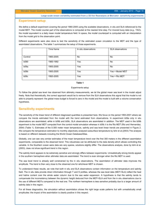 Mercator Ocean Quarterly Newsletter #36 – January 2010 – Page 10
Large scale ocean variability estimated from a 3D-Var Reanalysis at Mercator: sensitivity experiments
Experiment setup
We define a default experiment covering the period 1960-2005 using the available observations, in situ and SLA referenced to the
model MDT. The model counter part of the observations is computed at the nearest time step. For moored buoy data (e.g., TAO),
the model equivalent is a daily mean model temperature field. In space, the model counterpart is computed with an interpolation
from the model grid to the observation point.
Different experiments were also done to test the sensitivity of the estimated ocean circulation to the MDT and the type of
assimilated observations. The table 1 summarizes the setup of those experiments.
Time frame In situ observations SLA observations
Control 1960-2005 No No
b090 1960-1992 Yes No
b09a 1993-2005 Yes No
b09b 1993-2005 Yes Yes + Model MDT
b09c 1993-2005 Yes Yes + Rio MDT
Table 1
Experiments setup
To follow the global sea level rise observed from altimetry measurements, we let the global mean sea level in the model adjust
freely. Note that theoretically, the correct approach would be to remove from the SLA observations this signal that the model is not
able to properly represent: the global mass budget is forced to zero in the model and the model is built with a volume conservation
hypothesis.
Sensitivity experiments
The sensitivity of the linear trend of different diagnosed quantities is presented here. We focus on the period 1993-2001 where we
compare the trends estimated from the model with the trend estimated from observations. In experiment b09a only in situ
observations are assimilated, while in b09b and b09c, SLA observations are assimilated in addition. The MDT used in the b09b
experiment is the model MDT computed from the control model simulation whereas in b09c it is the Rio MDT (Rio and Hernandez,
2004) (Table 1). Estimates of the 0-300 meter mean temperature, salinity and sea level linear trends are presented in Figure 2.
We compare the temperature estimation to monthly objectively analyzed subsurface temperature by Ishii et al.(2003) The analysis
is based on different datasets including the World Ocean Database/Atlas.
Globally, one can see very similar estimates of the mean temperature trend over the first 300 meters in the different assimilation
experiments, comparable to the observed trend. This robustness can be attributed to the data density which allows controlling this
variable. In the Southern ocean were data are very sparse, solutions slightly differ. The observations analysis, done by Ishii et al.
(2003), does not show significant trend in this region.
The salinity trend appears to be extremely sensitive and strongly differs between experiments. Unrealistically strong trends appear
in the southern hemisphere when altimeter data are assimilated. The trend is even stronger when the Rio MDT is used.
The sea level trend is already well constrained by the in situ observations. The assimilation of altimeter data improves the
amplitude. The trend is then very close to the observed one for whichever MDT is chosen.
To understand these results, we note that both in situ and SLA observations contain information on the temperature and salinity
field. The in situ data provide direct information through T and S profiles, whereas the sea level data (MDT+SLA) reflect the heat
and haline content over the whole water column due to the sea water expansion. A hypothesis is that the salinity tends to
compensate the inconsistency between the dynamic height deduced from the MDT+SLA and from the in situ observations due to
the use of different MDTs compared to the real one. The northern hemisphere is less sensitive probably due to a larger amount of
salinity data in this region.
For all these diagnostics, the simulation without assimilation shows the right large scale patterns but with unrealistically small
amplitudes: the impact of the assimilation is clearly positive in this respect.
 