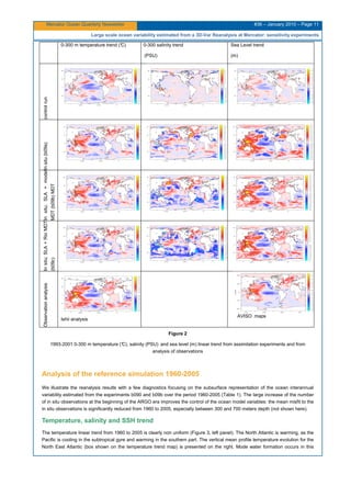 Mercator Ocean Quarterly Newsletter #36 – January 2010 – Page 11
Large scale ocean variability estimated from a 3D-Var Reanalysis at Mercator: sensitivity experiments
0-300 m temperature trend (°C) 0-300 salinity trend
(PSU)
Sea Level trend
(m)
controlrunInsitu(b09a)Insitu;SLA+model
MDT(b09b)MDT
Insitu;SLA+RioMDT
(b09c)
Observationanalysis
Ishii analysis
AVISO maps
Figure 2
1993-2001 0-300 m temperature (°C), salinity (PSU) and sea level (m) linear trend from assimilation experiments and from
analysis of observations
Analysis of the reference simulation 1960-2005
We illustrate the reanalysis results with a few diagnostics focusing on the subsurface representation of the ocean interannual
variability estimated from the experiments b090 and b09b over the period 1960-2005 (Table 1). The large increase of the number
of in situ observations at the beginning of the ARGO era improves the control of the ocean model variables: the mean misfit to the
in situ observations is significantly reduced from 1960 to 2005, especially between 300 and 700 meters depth (not shown here).
Temperature, salinity and SSH trend
The temperature linear trend from 1960 to 2005 is clearly non uniform (Figure 3, left panel). The North Atlantic is warming, as the
Pacific is cooling in the subtropical gyre and warming in the southern part. The vertical mean profile temperature evolution for the
North East Atlantic (box shown on the temperature trend map) is presented on the right. Mode water formation occurs in this
 