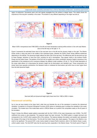 Mercator Ocean Quarterly Newsletter #36 – January 2010 – Page 12
Large scale ocean variability estimated from a 3D-Var Reanalysis at Mercator: sensitivity experiments
region of subduction. Successive warm and cold signals propagate from the surface to deeper layers. This clearly shows the
importance of the long term variability in the ocean. The situation is very different depending on the region we look at.
Figure 3
Mean 0-300 m temperature trend 1960-2005 on the left and mean temperature vertical profile evolution in the north east Atlantic
(box on the left map) on the right, in °C.
Figure 4 represents the estimated linear trend of the sea level rise on the left and the dynamic height on the right. The Atlantic
Ocean shows a rising sea level in the middle of the subtropical gyres, whereas the Pacific Ocean shows different tendencies
depending on the latitude. The dynamical height reflects the steric part of the sea level. The differences with the sea level are due
to mass changes: advection or input from land, including ice cap or atmosphere. They appear mainly in the southern Pacific
Ocean and the Indian Ocean. The partition of the SLA into an eustatic and a steric contribution (dynamic height) is sensitive to the
specification of the background error covariance between the different model variables in B (eq. 2). The full model description of
the ocean state allows us to decompose the dynamic height into its thermosteric and halosteric part. Those components (not
shown here) have opposite contributions: the halosteric tends to moderate the thermosteric part which has an even higher trend
than the total dynamical height.
Figure 4
Sea level (left) and dynamical height (right) linear trend from 1960 to 2005 in meters.
Interannual variability
Up to now we have looked at the linear trend, while here we illustrate the use of the reanalysis to examine the interannual
variability. A projection on Empirical Orthogonal Functions (EOF) gives an interesting way to analyse the variability of the ocean
circulation. The modest size of the model state vector in ORCA2 allows us to perform this computation easily on the 45 years of
the simulation.
Figure 5 shows the different spatial patterns associated with the first 3 EOFs of the mean temperature over 0-300m. The EOF
coefficient time series is also presented. The seasonal signal has been removed. The ENSO pattern is largely dominant and
corresponds to the 1st EOF which explains 26% of the variance. The balance between the eastern and western part represents
the change of the slope of the thermocline. The link with the Indian Ocean also clearly appears. The signal in the Atlantic is too
small to be significant. The second EOF is also mainly related to tropical Pacific dynamics, while in the Atlantic Ocean a quasi-
uniform pattern exists. The third EOF looks like the warming trend, especially in the Atlantic Ocean. The fourth panel of Figure 5
 
