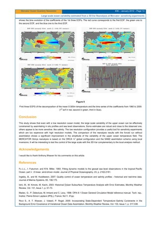 Mercator Ocean Quarterly Newsletter #36 – January 2010 – Page 13
Large scale ocean variability estimated from a 3D-Var Reanalysis at Mercator: sensitivity experiments
shows the time evolution of the coefficients of the 1st three EOFs. The red curve corresponds to the first EOF, the green one to
the second EOF, and the blue one to the third EOF.
Figure 5
First three EOFS of the decomposition of the mean 0-300m temperature and the time series of the coefficients from 1960 to 2005
(1st
eof in red, second in green, third in blue).
Conclusion
This study shows that even with a low resolution ocean model, the large scale variability of the upper ocean can be effectively
constrained by assimilating in situ profiles and sea level observations. Some estimates are robust and close to the observed one;
others appear to be more sensitive, like salinity. The low resolution configuration provides a useful tool for sensitivity experiments
which are too expensive with high resolution models. The comparison of the reanalysis results with the forced run without
assimilation shows a significant improvement in the amplitude of the variability of the upper ocean temperature field. The
MERCATOR Glorys reanalysis is based on the ORCA ¼° global configuration and the SAM2 assimilation scheme using local
inversions. It will be interesting to test the control of the large scale with this 3D-Var complementary to the local analysis method.
Acknowledgements
I would like to thank Anthony Weaver for his comments on this article.
References
Fu L.L., I. Fukumori, and R.N. Miller, 1993: Fitting dynamic models to the geosat sea level observations in the tropical Pacific
Ocean. part ii : A linear, wind-driven model. Journal of Physical Oceanography, 23, p. 2162-2181.
Ingleby, B., and M. Huddleston, 2007: Quality control of ocean temperature and salinity profiles - historical and real-time data.
Journal of Marine Systems, 65, 158-175.
Ishii, M., M. Kimoto, M. Kachi, 2003: Historical Ocean Subsurface Temperature Analysis with Error Estimates, Monthly Weather
Review, Vol. 131, Issue 1, p. 51-73.
Madec, G., P. Delecluse, M. Imbard and C. Levy, 1998: OPA 8.1 Ocean General Circulation Model reference manual. Tech. rep.,
Institut. Pierre-Simon Laplace (IPSL), France, No11, 91pp.
Ricci S., A. T. Weaver, J. Vialard, P. Rogel, 2005: Incorporating State-Dependent Temperature–Salinity Constraints in the
Background Error Covariance of Variational Ocean Data Assimilation, Monthly Weather Review, Vol. 133, Issue 1, p. 317-338.
 