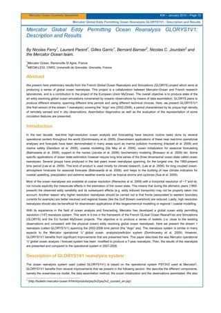 Mercator Ocean Quarterly Newsletter #36 – January 2010 – Page 15
Mercator Global Eddy Permitting Ocean Reanalysis GLORYS1V1 : Description and Results
Mercator Global Eddy Permitting Ocean Reanalysis GLORYS1V1:
Description and Results
By Nicolas Ferry1
, Laurent Parent1
, Gilles Garric1
, Bernard Barnier2
, Nicolas C. Jourdain2
and
the Mercator Ocean team.
1
Mercator Océan, Ramonville St Agne, France
2
MEOM-LEGI, CNRS, Université de Grenoble, Grenoble, France
Abstract
We present here preliminary results from the French Global Ocean Reanalysis and Simulations (GLORYS) project which aims at
producing a series of global ocean reanalyses. This project is a collaboration between Mercator-Ocean and French research
laboratories, and is a contribution to the project of the European Union MyOcean. The overall objective is to produce state of the
art eddy resolving global ocean simulations constrained by oceanic observations by means of data assimilation. GLORYS plans to
produce different streams, spanning different time periods and using different technical choices. Here, we present GLORYS1V1
(the first version of the stream 1 reanalysis) covering the “Argo” era (2002-2008), a period characterized by its unique high density
of remotely sensed and in situ observations. Assimilation diagnostics as well as the evaluation of the representation of some
circulation features are presented.
Introduction
In the last decade, real-time high-resolution ocean analysis and forecasting have become routine tasks done by several
operational centers throughout the world (Dombrowsky et al. 2009). Downstream applications of these near real-time operational
analyses and forecasts have been demonstrated in many areas such as marine pollution monitoring (Hackett et al. 2009) and
marine safety (Davidson et al. 2009), coastal modelling (De Mey et al. 2009), ocean initialization for seasonal forecasting
(Balmaseda et al. 2009), support to the navies (Jacobs et al. 2009), biochemistry modeling (Brasseur et al. 2009) etc. Some
specific applications of ocean state estimation however require long time series of the three dimensional ocean state called ocean
reanalyses. Several groups have produced in the last years ocean reanalyses spanning, for the longest one, the 1960-present
time period (Lee et al. 2009). This kind of product is used mostly for climate research, (Lee at al. 2009), for long coupled ocean-
atmosphere hindcasts for seasonal forecasts (Balmaseda et al. 2009), and helps to the building of new climate indicators for
coastal upwelling, precipitation and extreme weather events such as tropical storms and cyclones (Xue et al. 2009).
Most of the ocean reanalyses are available at coarse resolution (Rienecker et al. 2009) with a horizontal resolution of ~1°and do
not include explicitly the mesoscale effects in the estimation of the ocean state. This means that during the altimetric years (1992-
present) the observed eddy variability and its subsequent effects (e.g. eddy induced transports) may not be properly taken into
account. Another reason why higher resolution reanalyses should be carried out is that fronts (associated to western boundary
currents for example) are better resolved and regional biases (like the Gulf Stream overshoot) are reduced. Lastly, high resolution
reanalyses should also be beneficial for downstream applications of like biogeochemical modelling or regional / coastal modelling.
With its experience in the field of ocean analysis and forecasting, Mercator has developed a global ocean eddy permitting
resolution (1/4°) reanalysis system. This work is d one in the framework of the French GLobal Ocean ReanalYsis and Simulations
(GLORYS) and the EU funded MyOcean projects. The objective is to produce a series of realistic (i.e. close to the existing
observations and consistent with the physical ocean) eddy resolving global ocean reanalyses. Here we present the stream 1
reanalysis (called GLORYS1V1) spanning the 2002-2008 time period (the “Argo” era). The reanalysis system is similar in many
aspects to the Mercator operational ¼° global ocean analysis/prediction system (Dombrowsky et al. 2009). However,
GLORYS1V1 benefits from significant improvements that are presented here. This paper describes the way Mercator operational
¼°global ocean analysis / forecast system has been modified to produce a 7-year reanalysis. Then, the results of the reanalysis
are presented and compared to the operational system in 2007-2008.
Description of GLORYS1V1 reanalysis system
The ocean reanalysis system used (called GLORYS1V1) is based on the operational system PSY3V2 used at Mercator1.
GLORYS1V1 benefits from several improvements that we present in the following section. We describe the different components,
namely the ocean/sea-ice model, the data assimilation method, the ocean initialization and the observations assimilated. We also
1
(http://bulletin.mercator-ocean.fr/html/produits/psy3v2/psy3v2_courant_en.jsp)
 