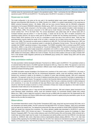Mercator Ocean Quarterly Newsletter #36 – January 2010 – Page 16
Mercator Global Permitting Ocean Reanalysis GLORYS1V1 : Description and Results
carefully review the improvements with respect to the operational system. Table 1 summarizes the main differences between the
operational system PSY3V2 and GLORYS1V1. The starting date of GLORYS1V1 simulation is 3 October 2001.
Ocean-sea ice model
The model configuration is the same as the one used in the operational global ocean system operated in near real time at
Mercator since November 2005 (Drevillon et al. 2008a, Drevillon et al. 2008b). It is a global implementation of the ocean/sea-ice
NEMO numerical framework (version 1.09, Madec, 2008) and has many common features with the ORCA025 configuration
developed by the European DRAKKAR collaboration (Drakkar group, 2007), the numerical details of which are given in Barnier et
al. (2006). The ocean model component is the free surface, primitive equation ocean general circulation model developed at
LOCEAN (Madec, 2008). The sea-ice component is the LIM2 sea-ice model (Goosse and Fichefet, 1999). The geographical
domain extends from -77°S to the North Pole. The ve rtical discretisation uses partial steps with 50 vertical levels with an
increased resolution near the surface (~1 m near the surface, 11 levels over the top 15m, 500 m at depth). Compared to the
operational system PSY3V2, the sea-ice model used for GLORYS1V1 benefits from the following improvements: (i) an Elastic
Viscous Plastic (EVP) dynamics of the ice and (ii) a computation at each time step of the ocean-ice stress. These two new
parameterizations improve clearly the results of the ice model, in particular the ice extent during summer in the Arctic Ocean
(Garric et al., 2008). This improved ice model version is referred to as LIM2_EVP. The CLIO bulk formula (Goose et al., 2001) are
used in both GLORYS1V1 and the operational system to calculate the atmospheric forcing function. They are fed with surface
variables from ECMWF operational analyses (1-day averages). The ECMWF precipitation field is corrected using GPCP monthly
data (Garric, 2006) in a way similar to that proposed by Troccoli and Källberg (2004). This correction is however not sufficient to
constrain the global average water budget (evaporation, precipitation and runoff) to a realistic value. That is why the global water
budget is set to zero at each time step. Initial conditions used for the ocean are derived from the ARIVO climatology (Gaillard et al.
2008, Gaillard and Charraudeau, 2008) for the month of October. The sea ice initial condition is the sea ice state in October 2001
from a multi decadal model integration performed by the DRAKKAR group (namely G70, Drakkar Group 2007) with the same
ocean-sea-ice model.
Data assimilation method
The data assimilation method developed at Mercator (Tranchant et al. 2008) is used in GLORYS1V1. The assimilation scheme is
an extended Kalman filter based on the SEEK approach developed at LEGI (e.g. Testut et al. 2003). This approach is used since
several years at Mercator and has been implemented in different ocean model configurations like the PSY3V2 1/4°global ocean
operational analysis forecasting system.
The SEEK formulation requires knowledge of the forecast error covariance of the control vector. In GLORYS1V1, this vector is
composed of the barotropic height field and the 3-dimensional temperature, salinity, zonal and meridional velocity fields. The
forecast error covariance is based on the statistics of a collection of ocean state anomalies (typically ~300) and is seasonally
dependent. This approach comes from the concept of statistical ensembles where an ensemble of anomalies is representative of
the error covariances (ergodic theory). This approach is similar to the Ensemble Optimal Interpolation (EnOI) developed by Oke et
al. (2008) which is an approximation to the EnKF (Ensemble Kalman Filter) that uses a stationary ensemble to define background
error covariances. In our case, the anomalies are high pass filtered ocean states available over the 1992-2001 time period. It
should be noted that the analysis increment is a linear combination of these error modes and depends on the model innovation
(observation-model misfit) and on the observation errors.
The length of the assimilation cycle is 7 days and the data assimilation produces,, after each analysis, global increments for the
ocean barotropic height, temperature, salinity, zonal and meridional velocity. An Incremental Analysis Update (IAU) method
(Bloom et al. 1996) is used to apply the increment to reduce the spin up effects after the analysis time. We implemented the IAU
variant described in Benkiran and Greiner (2008) where each analysis increment is applied during two assimilation cycles: the one
before and the one after the analysis time.
Observations
The assimilated observations consist in Sea Surface Temperature (SST) maps, along track sea level anomaly (SLA) data, and in
situ temperature and salinity profiles. The SST comes from the daily NCEP RTG 1/2°product (Thiébaux, 2003) and is assimilated
once per week at the analysis time. The delayed-time along-track SLA data are provided by AVISO (SSALTO/DUACS Handbook,
2009) and benefit from improved SLA corrections. The various altimetric satellite data assimilated in GLORYS1V1 come from
Topex/Poseidon, ERS-2, GFO, Envisat and Jason-1. The assimilation of SLA observations requires the knowledge of a Mean
Dynamic Topography (MDT): The mean surface reference used is the RIOv5 product (Rio and Hernandez, 2004) combined with a
model mean sea surface height near the coasts. In situ temperature and salinity profiles come from the CORA-02 in situ data base
provided by CORIOLIS data centre (http://www.coriolis.eu.org/cdc/global_dataset_release_2008.htm). This in situ data base
includes profiles originating from the NODC data base, from the GTS, from national and international oceanographic cruises (e.g.
WOCE), from ICES data base, TAO/TRITON and PIRATA mooring arrays, and Argo array. The temperature and salinity profiles
 