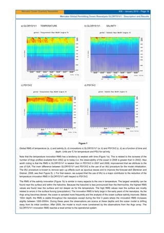 Mercator Ocean Quarterly Newsletter #36 – January 2010 – Page 18
Mercator Global Permitting Ocean Reanalysis GLORYS1V1 : Description and Results
a) GLORYS1V1 TEMPERATURE b) GLORYS1V1 SALINITY
c) PSY3V2 d) PSY3V2
Figure 1
Global RMS of temperature (a, c) and salinity (b, d) innovations in GLORYS1V1 (a, b) and PSY3V2 (c, d) as a function of time and
depth. Units are °C for temperature and PSU for sal inity.
Note that the temperature innovation RMS has a tendency to weaken with time (Figure 1a). This is related to the increase of the
number of Argo profiles available from 2002 up to today (i.e. the observability of the ocean in 2008 is greater than in 2002). Also
worth noting is that the RMS in GLORYS1V1 is weaker than in PSY3V2 in 2007 and 2008, improvement that we attribute to the
use of IUA. The main difference between GLORYS1V1 and PSY3V2 is the use of an IAU procedure for the model initialization.
The IAU procedure is known to remove spin--up effects such as spurious waves and to improve the forecast skill (Benkiran and
Greiner, 2008, see their Figure 8). ). For that reason, we suspect that the use of IAU is a major contributor to the reduction of the
temperature innovation RMS in GLORYS1V1 with respect to PSY3V2.
The RMS of the salinity innovation (Figure 1b) is similar in many aspects to the one in temperature. The largest variability can be
found near the surface and within the halocline. Because the halocline is less pronounced than the thermocline, the highest RMS
values are found near the surface and not deeper as for the temperature. The high RMS values near the surface are mostly
related to errors in the surface forcing (precipitation). The innovation RMS is fairly large in the early years of the reanalysis. As the
Argo array becomes denser, the ocean is sampled more frequently and the analysis of the ocean surface salinity improves. Below
100m depth, the RMS is stable throughout the reanalysis except during the first 3 years where the innovation RMS increases
slightly between 1000-2000m. During these years the observations are scarce at these depths and the ocean model is drifting
away from its initial condition. After 2005, the model is much more constrained by the observations from the Argo array. The
GLORYS1V1 innovation RMS reaches a level similar to the operational system.
 