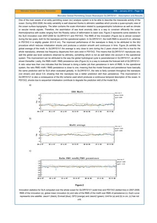 Mercator Ocean Quarterly Newsletter #36 – January 2010 – Page 19
Mercator Global Permitting Ocean Reanalysis GLORYS1V1 : Description and Results
One of the main assets of an eddy permitting ocean (re-) analysis system is to be able to describe the mesoscale activity of the
ocean. During 2002-2008, the eddy variability is well observed thanks to altimetric satellites which provide a quasi-synoptic view of
the ocean surface topography. The latter contains the scale information related to quasigeostrophic turbulence as well as climate
or secular trends signals. Therefore, the assimilation of sea level anomaly data is a way to constrain efficiently the ocean
thermodynamics with scales ranging from the Rossby radius of deformation to basin size. Figure 2 represents some statistics for
the SLA innovation over 2007-2008 for GLORYS1V1 and PSY3V2. The RMS of the innovation (Figure 2a) is almost constant
during the two years, both for the reanalysis and the operational system. In GLORYS1V1, the misfit RMS is around 8 cm, whereas
in PSY3V2 it is slightly greater (8.5~9 cm). The improved performance of the reanalysis is likely to be attributed to the IAU
procedure which reduces initialization shocks and produces a solution smooth and continuous in time. Figure 2b exhibits the
global average of the misfit. In GLORYS1V1 the average is very close to zero during the 2 years shown (but this is true for the
whole reanalysis), whereas low frequency departures from zero exist in PSY3V2. This means that GLORYS1V1 reproduces very
well the global sea level variations observed by altimetry, something which is not as well taken into account in the operational
system. This improvement can be attributed to the way the global hydrological cycle is parameterized in GLORYS1V1, as will be
shown thereafter. Lastly, the RMS misfit / RMS persistence ratio (Figure 2c) is a way to evaluate the forecast skill of GLORYS1V1.
A ratio value less than one indicates that the forecast is doing a better job than persistence in term of RMS. In the operational
system, the ratio RMS misfit / RMS persistence is close to one, meaning that the model forecast and persistence have basically
the same prediction skill for SLA when evaluated globally. In GLORYS1V1, the ratio is fairly constant throughout the reanalysis
(not shown) and about 0.9, showing that the reanalysis has a better prediction skill than persistence. This improvement in
GLORYS1V1 is also a consequence of the IAU scheme used which produces a continuous temporal description of the ocean. In
PSY3V2, shocks due to sequential initialisation contribute to degrade the prediction skill of the model SLA.
a)
b)
c)
Figure 2
Innovation statistics for SLA computed over the whole ocean for GLORYS1V1 (solid line) and PSY3V2 (dotted line) in 2007-2008.
RMS of the innovation (a), global mean innovation (b) and ratio of the RMS of the misfit over RMS of persistence (c). Each curve
represents one satellite: Jason1 (black), Envisat (blue), GFO (orange) and Jason2 (green). Unit for (a) and (b) is cm, (c) has not
unit.
 