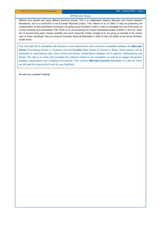Mercator Ocean Quarterly Newsletter #36 – January 2010 – Page 2
GIP Mercator Ocean
different time periods and using different technical choices. This is a collaboration between Mercator and French research
laboratories, and is a contribution to the European MyOcean project. Then, Masina et al. at CMCC in Italy are presenting the
implementation of data assimilation techniques into global ocean circulation model in order to investigate the role of the ocean on
climate variability and predictability. Fifth, Smith et al. are presenting the Ocean Reanalyses studies at ESSC in the U.K. which
aim at reconstructing water masses variability and ocean transports. Finally, Langlais et al. are giving an example of the various
uses of ocean reanalyses: they are using the Australian BlueLink Reanalysis in order to look into details at the various Southern
Ocean fronts.
The next April 2010 newsletter will introduce a new editorial line with a common newsletter between the Mercator
Ocean Forecasting Center in Toulouse and the Coriolis Data Center at Ifremer in Brest. Some papers will be
dedicated to observations only, when others will display collaborations between the 2 aspects: Observations and
Model. The idea is to wider and complete the subjects treated in our newsletter, as well as to trigger interactions
between observations and modeling communities. This common Mercator-Coriolis Newsletter is a test for which
we will take the opportunity to ask for your feedback.
We wish you a pleasant reading!
 